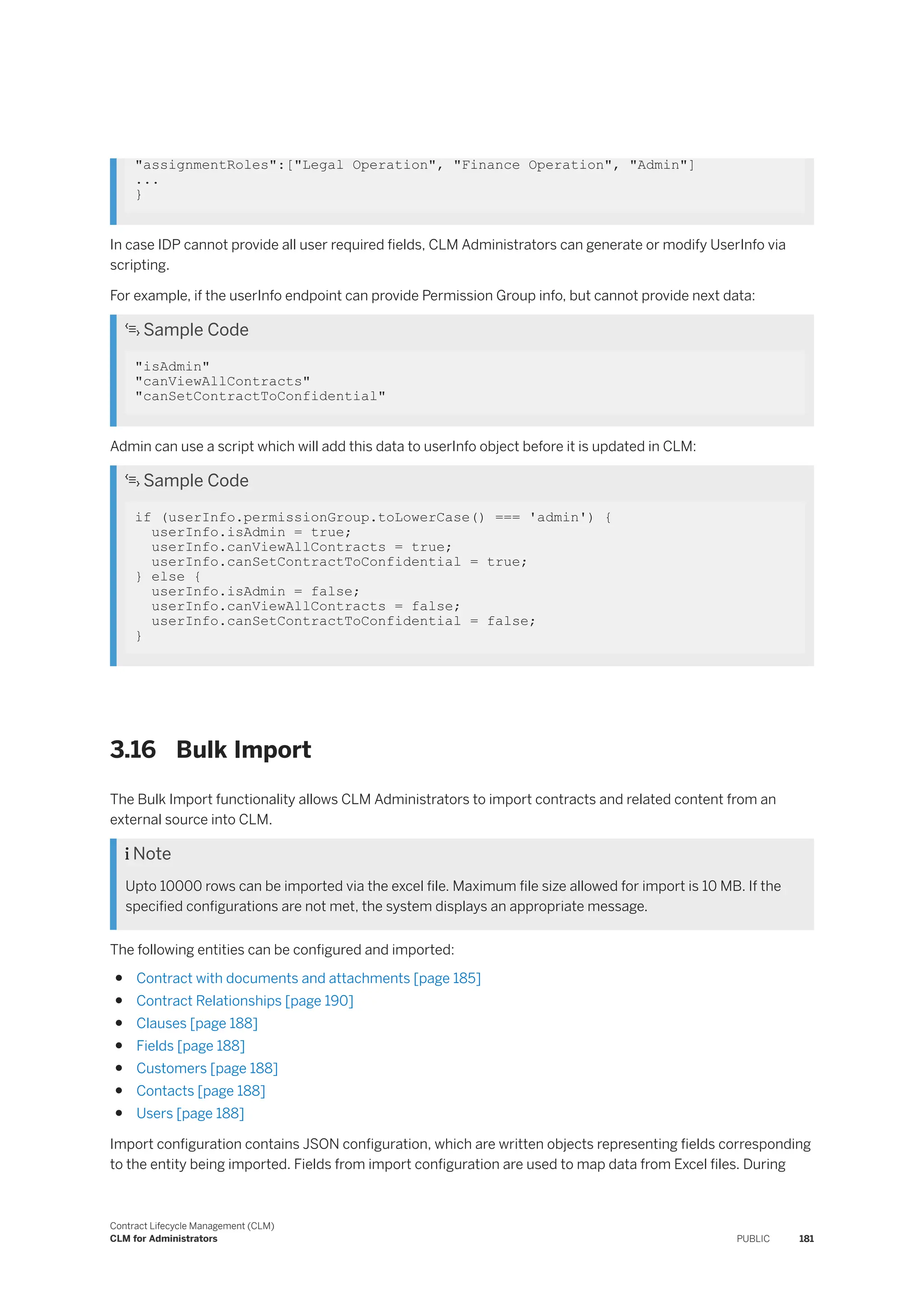 "assignmentRoles":["Legal Operation", "Finance Operation", "Admin"]
...
}
In case IDP cannot provide all user required fields, CLM Administrators can generate or modify UserInfo via
scripting.
For example, if the userInfo endpoint can provide Permission Group info, but cannot provide next data:
 Sample Code
"isAdmin"
"canViewAllContracts"
"canSetContractToConfidential"
Admin can use a script which will add this data to userInfo object before it is updated in CLM:
 Sample Code
if (userInfo.permissionGroup.toLowerCase() === 'admin') {
userInfo.isAdmin = true;
userInfo.canViewAllContracts = true;
userInfo.canSetContractToConfidential = true;
} else {
userInfo.isAdmin = false;
userInfo.canViewAllContracts = false;
userInfo.canSetContractToConfidential = false;
}
3.16 Bulk Import
The Bulk Import functionality allows CLM Administrators to import contracts and related content from an
external source into CLM.
 Note
Upto 10000 rows can be imported via the excel file. Maximum file size allowed for import is 10 MB. If the
specified configurations are not met, the system displays an appropriate message.
The following entities can be configured and imported:
● Contract with documents and attachments [page 185]
● Contract Relationships [page 190]
● Clauses [page 188]
● Fields [page 188]
● Customers [page 188]
● Contacts [page 188]
● Users [page 188]
Import configuration contains JSON configuration, which are written objects representing fields corresponding
to the entity being imported. Fields from import configuration are used to map data from Excel files. During
Contract Lifecycle Management (CLM)
CLM for Administrators PUBLIC 181
 