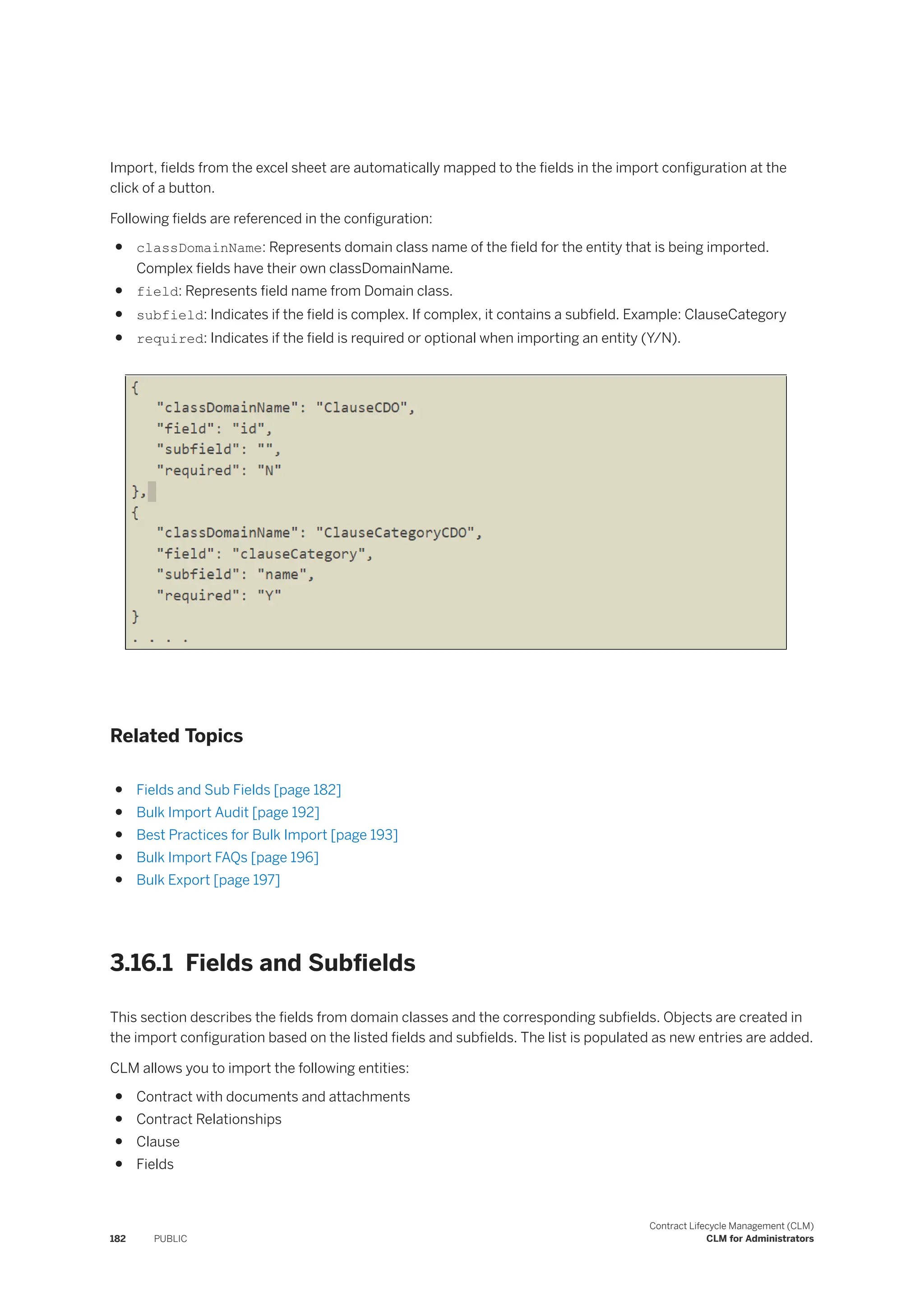 Import, fields from the excel sheet are automatically mapped to the fields in the import configuration at the
click of a button.
Following fields are referenced in the configuration:
● classDomainName: Represents domain class name of the field for the entity that is being imported.
Complex fields have their own classDomainName.
● field: Represents field name from Domain class.
● subfield: Indicates if the field is complex. If complex, it contains a subfield. Example: ClauseCategory
● required: Indicates if the field is required or optional when importing an entity (Y/N).
Related Topics
● Fields and Sub Fields [page 182]
● Bulk Import Audit [page 192]
● Best Practices for Bulk Import [page 193]
● Bulk Import FAQs [page 196]
● Bulk Export [page 197]
3.16.1 Fields and Subfields
This section describes the fields from domain classes and the corresponding subfields. Objects are created in
the import configuration based on the listed fields and subfields. The list is populated as new entries are added.
CLM allows you to import the following entities:
● Contract with documents and attachments
● Contract Relationships
● Clause
● Fields
182 PUBLIC
Contract Lifecycle Management (CLM)
CLM for Administrators
 