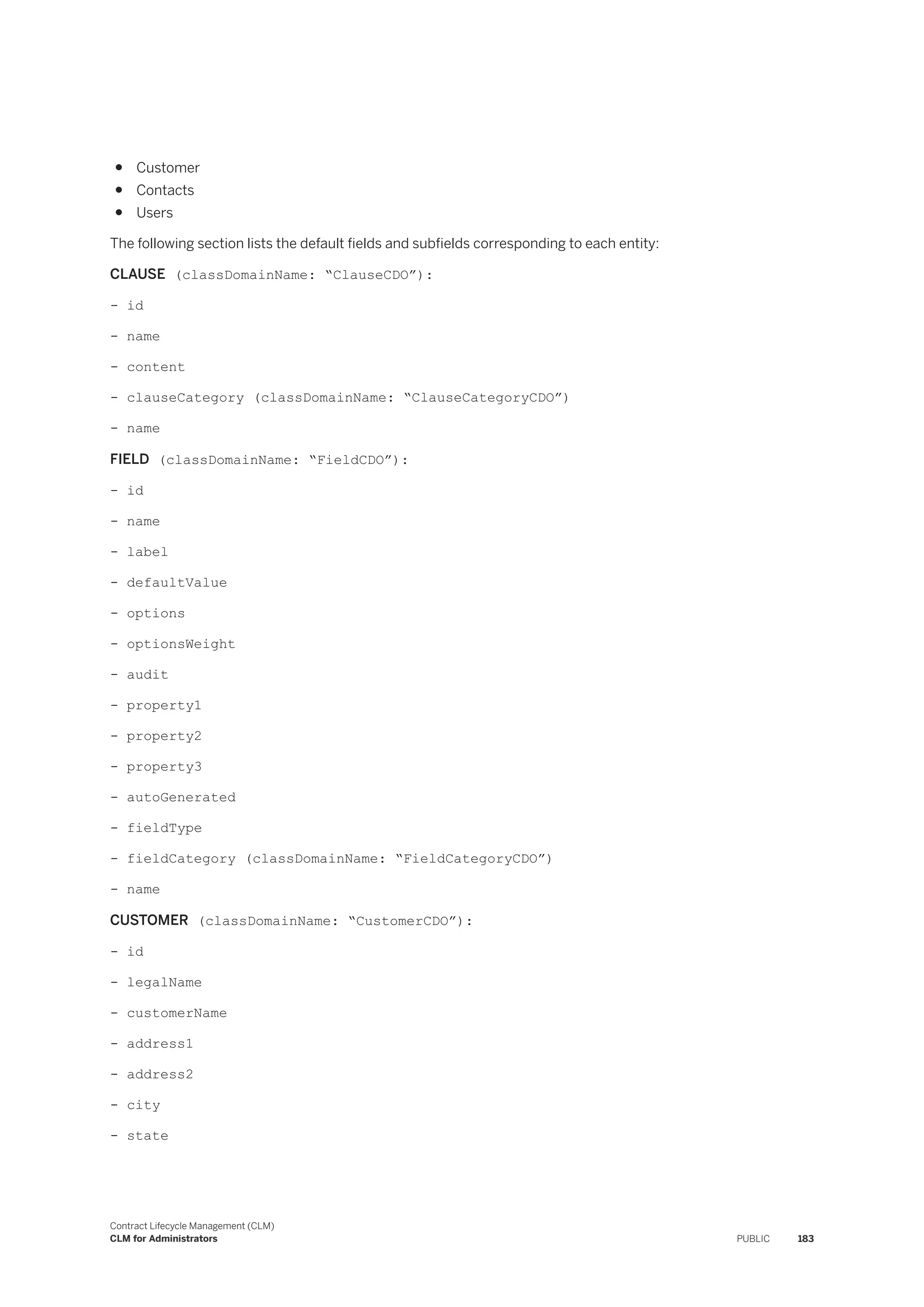 ● Customer
● Contacts
● Users
The following section lists the default fields and subfields corresponding to each entity:
CLAUSE (classDomainName: “ClauseCDO”):
- id
- name
- content
- clauseCategory (classDomainName: “ClauseCategoryCDO”)
- name
FIELD (classDomainName: “FieldCDO”):
- id
- name
- label
- defaultValue
- options
- optionsWeight
- audit
- property1
- property2
- property3
- autoGenerated
- fieldType
- fieldCategory (classDomainName: “FieldCategoryCDO”)
- name
CUSTOMER (classDomainName: “CustomerCDO”):
- id
- legalName
- customerName
- address1
- address2
- city
- state
Contract Lifecycle Management (CLM)
CLM for Administrators PUBLIC 183
 