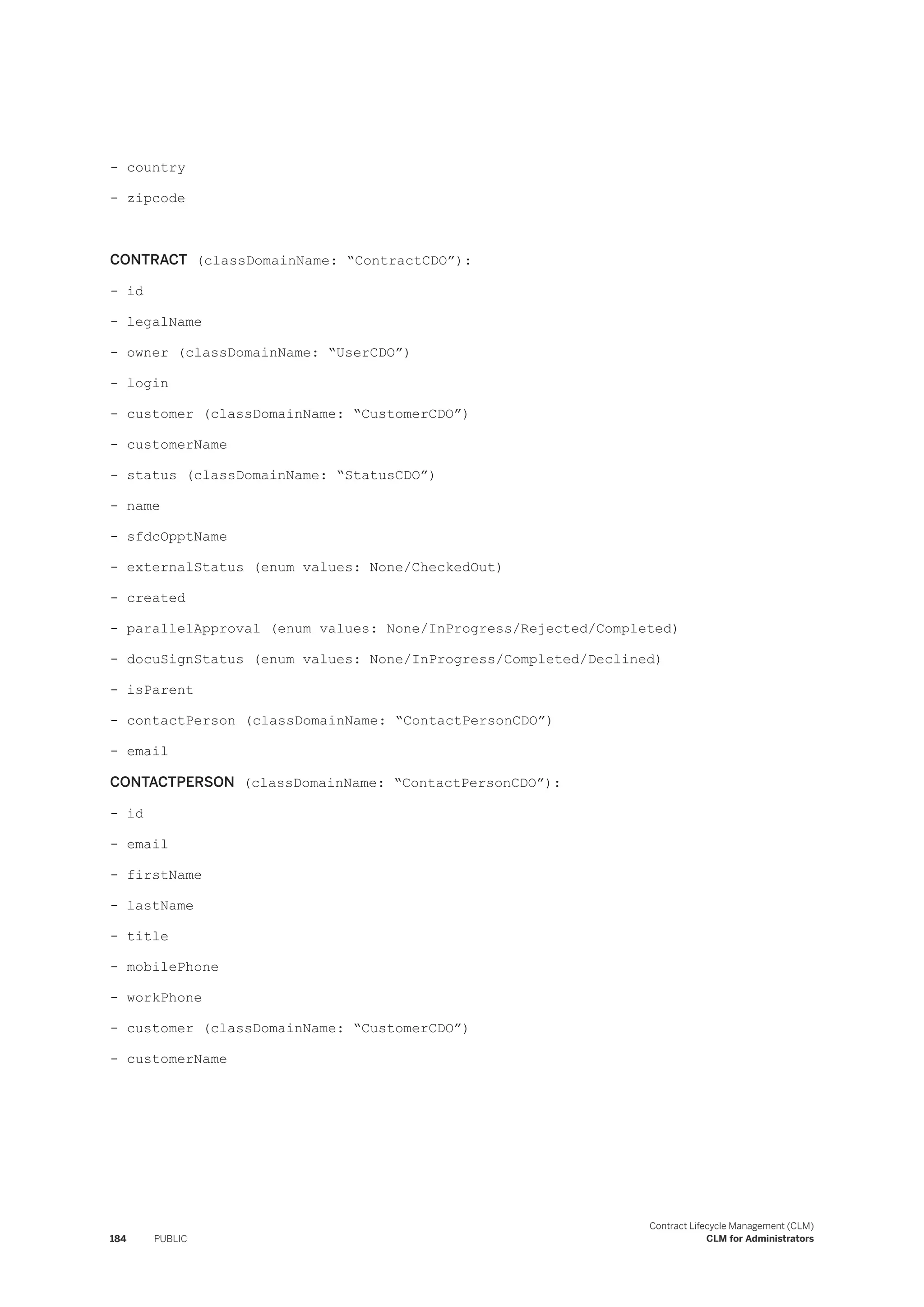 - country
- zipcode
CONTRACT (classDomainName: “ContractCDO”):
- id
- legalName
- owner (classDomainName: “UserCDO”)
- login
- customer (classDomainName: “CustomerCDO”)
- customerName
- status (classDomainName: “StatusCDO”)
- name
- sfdcOpptName
- externalStatus (enum values: None/CheckedOut)
- created
- parallelApproval (enum values: None/InProgress/Rejected/Completed)
- docuSignStatus (enum values: None/InProgress/Completed/Declined)
- isParent
- contactPerson (classDomainName: “ContactPersonCDO”)
- email
CONTACTPERSON (classDomainName: “ContactPersonCDO”):
- id
- email
- firstName
- lastName
- title
- mobilePhone
- workPhone
- customer (classDomainName: “CustomerCDO”)
- customerName
184 PUBLIC
Contract Lifecycle Management (CLM)
CLM for Administrators
 