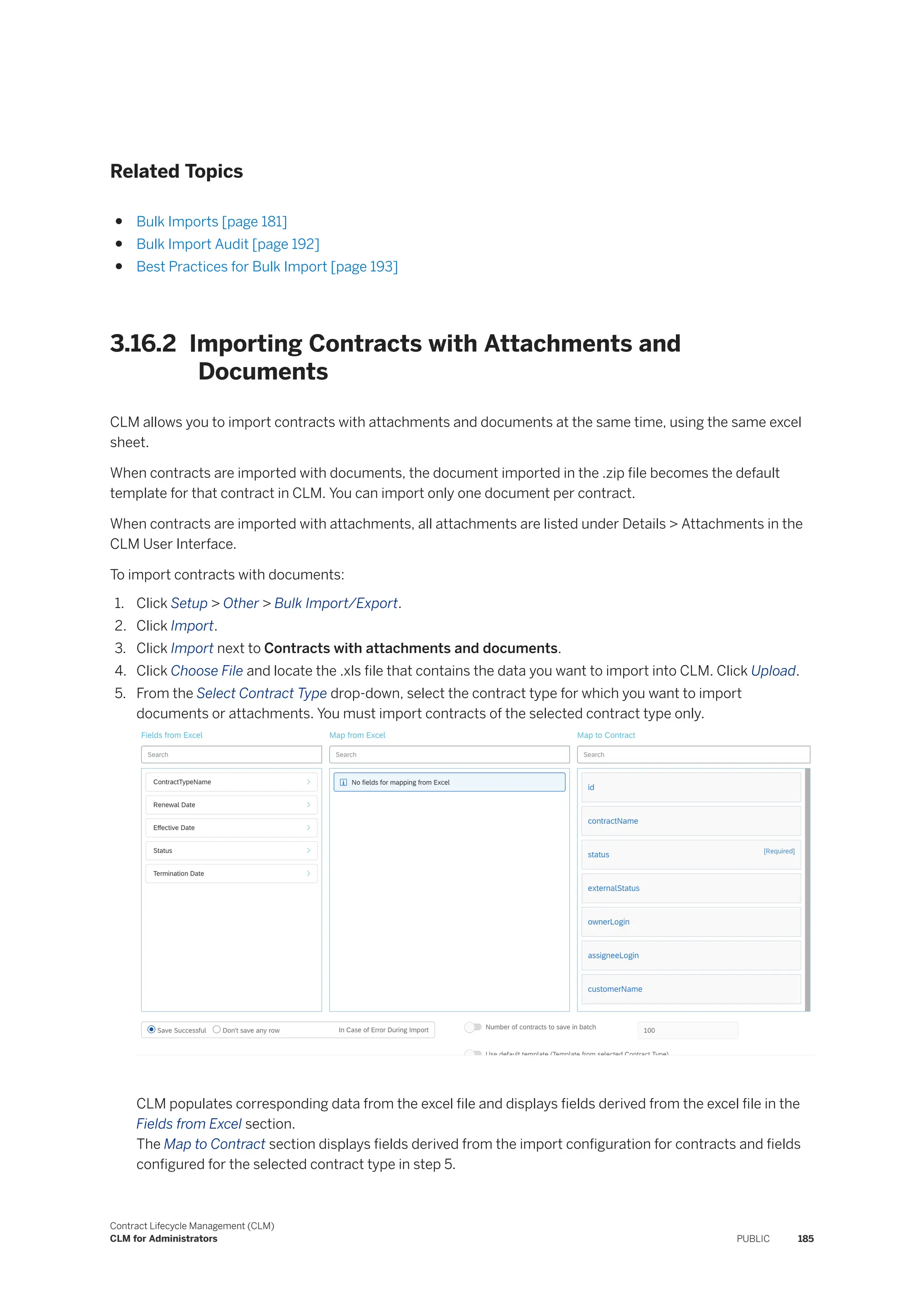 Related Topics
● Bulk Imports [page 181]
● Bulk Import Audit [page 192]
● Best Practices for Bulk Import [page 193]
3.16.2 Importing Contracts with Attachments and
Documents
CLM allows you to import contracts with attachments and documents at the same time, using the same excel
sheet.
When contracts are imported with documents, the document imported in the .zip file becomes the default
template for that contract in CLM. You can import only one document per contract.
When contracts are imported with attachments, all attachments are listed under Details > Attachments in the
CLM User Interface.
To import contracts with documents:
1. Click Setup > Other > Bulk Import/Export.
2. Click Import.
3. Click Import next to Contracts with attachments and documents.
4. Click Choose File and locate the .xls file that contains the data you want to import into CLM. Click Upload.
5. From the Select Contract Type drop-down, select the contract type for which you want to import
documents or attachments. You must import contracts of the selected contract type only.
CLM populates corresponding data from the excel file and displays fields derived from the excel file in the
Fields from Excel section.
The Map to Contract section displays fields derived from the import configuration for contracts and fields
configured for the selected contract type in step 5.
Contract Lifecycle Management (CLM)
CLM for Administrators PUBLIC 185
 