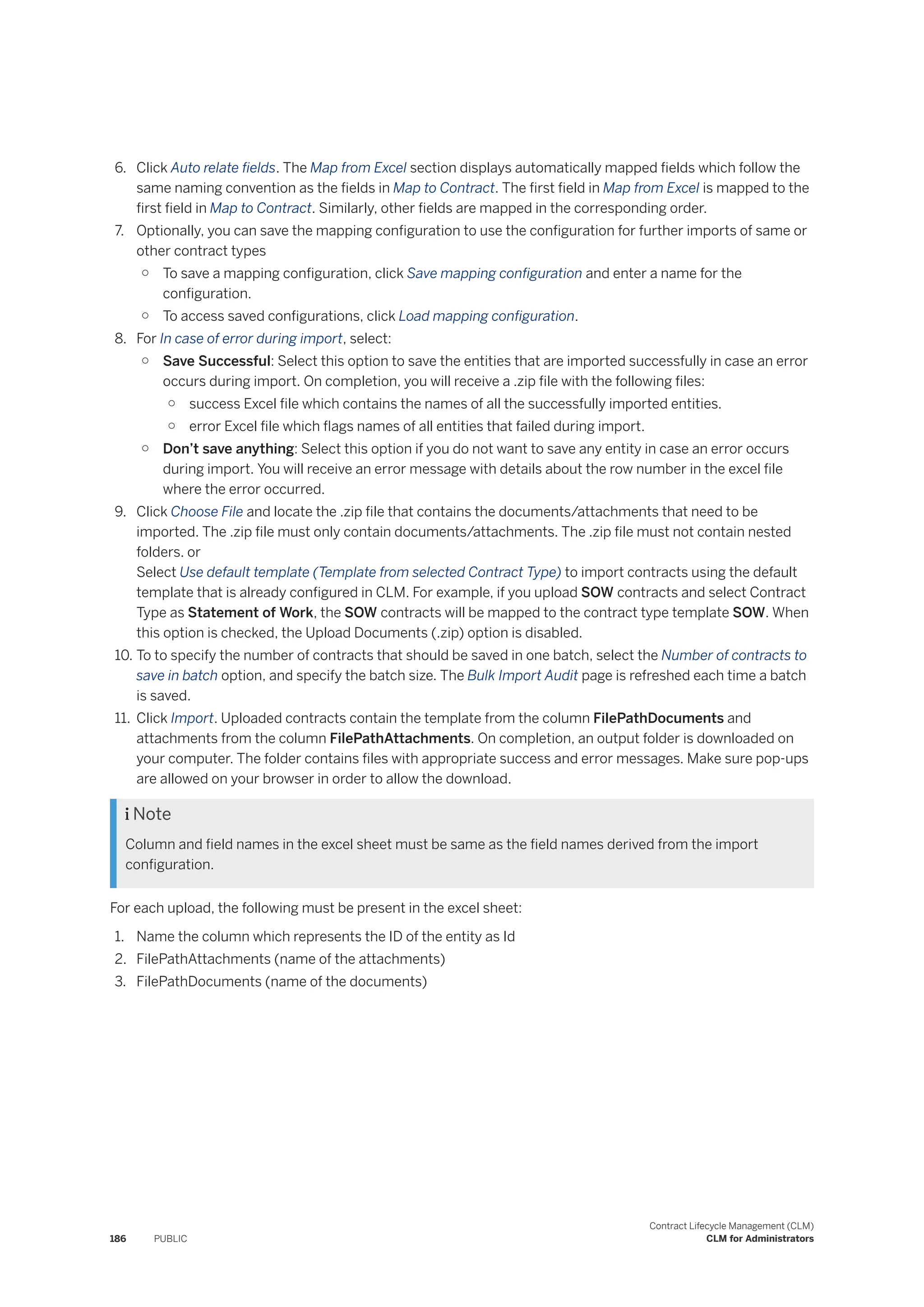 6. Click Auto relate fields. The Map from Excel section displays automatically mapped fields which follow the
same naming convention as the fields in Map to Contract. The first field in Map from Excel is mapped to the
first field in Map to Contract. Similarly, other fields are mapped in the corresponding order.
7. Optionally, you can save the mapping configuration to use the configuration for further imports of same or
other contract types
○ To save a mapping configuration, click Save mapping configuration and enter a name for the
configuration.
○ To access saved configurations, click Load mapping configuration.
8. For In case of error during import, select:
○ Save Successful: Select this option to save the entities that are imported successfully in case an error
occurs during import. On completion, you will receive a .zip file with the following files:
○ success Excel file which contains the names of all the successfully imported entities.
○ error Excel file which flags names of all entities that failed during import.
○ Don’t save anything: Select this option if you do not want to save any entity in case an error occurs
during import. You will receive an error message with details about the row number in the excel file
where the error occurred.
9. Click Choose File and locate the .zip file that contains the documents/attachments that need to be
imported. The .zip file must only contain documents/attachments. The .zip file must not contain nested
folders. or
Select Use default template (Template from selected Contract Type) to import contracts using the default
template that is already configured in CLM. For example, if you upload SOW contracts and select Contract
Type as Statement of Work, the SOW contracts will be mapped to the contract type template SOW. When
this option is checked, the Upload Documents (.zip) option is disabled.
10. To to specify the number of contracts that should be saved in one batch, select the Number of contracts to
save in batch option, and specify the batch size. The Bulk Import Audit page is refreshed each time a batch
is saved.
11. Click Import. Uploaded contracts contain the template from the column FilePathDocuments and
attachments from the column FilePathAttachments. On completion, an output folder is downloaded on
your computer. The folder contains files with appropriate success and error messages. Make sure pop-ups
are allowed on your browser in order to allow the download.
 Note
Column and field names in the excel sheet must be same as the field names derived from the import
configuration.
For each upload, the following must be present in the excel sheet:
1. Name the column which represents the ID of the entity as Id
2. FilePathAttachments (name of the attachments)
3. FilePathDocuments (name of the documents)
186 PUBLIC
Contract Lifecycle Management (CLM)
CLM for Administrators
 
