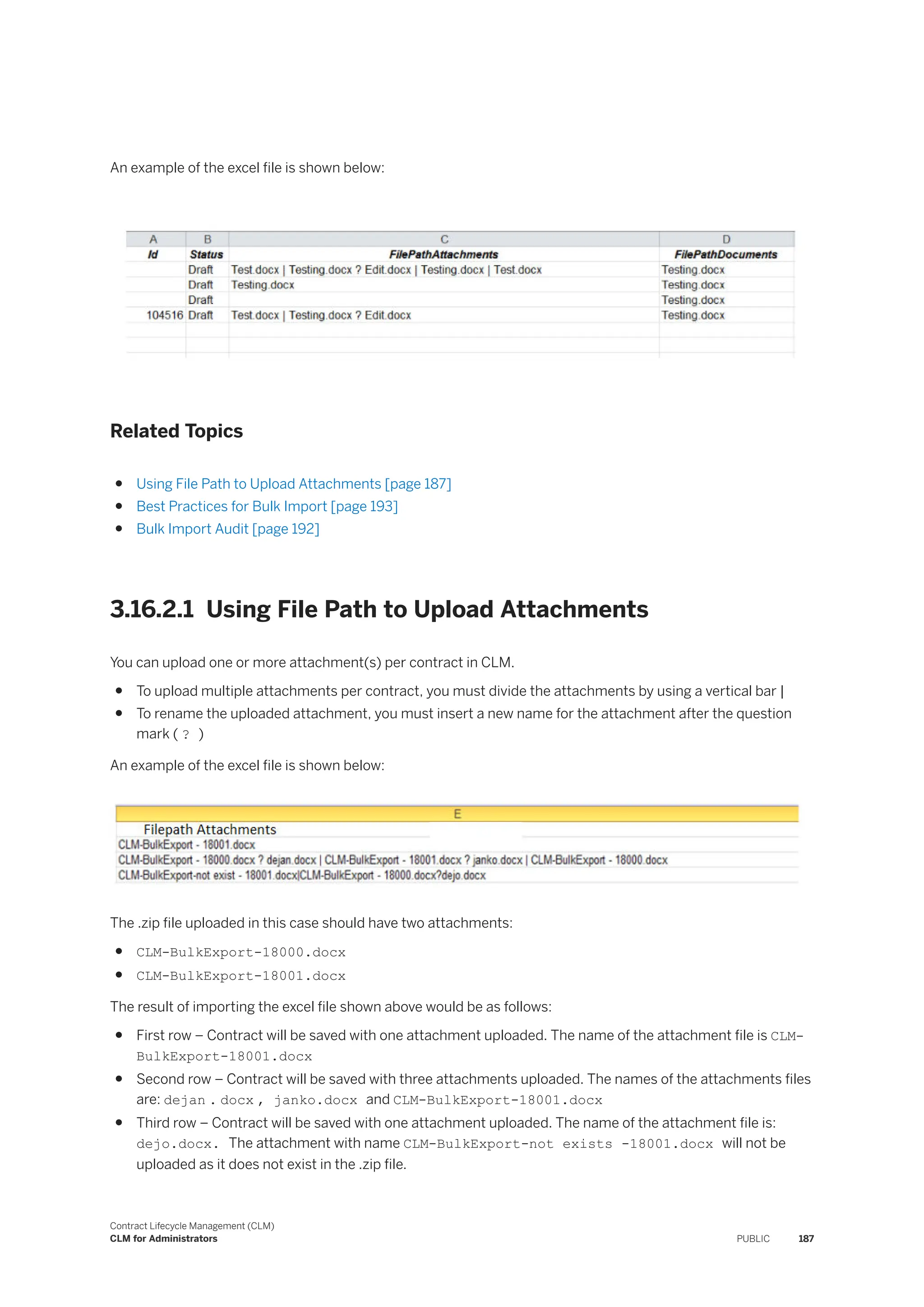 An example of the excel file is shown below:
Related Topics
● Using File Path to Upload Attachments [page 187]
● Best Practices for Bulk Import [page 193]
● Bulk Import Audit [page 192]
3.16.2.1 Using File Path to Upload Attachments
You can upload one or more attachment(s) per contract in CLM.
● To upload multiple attachments per contract, you must divide the attachments by using a vertical bar |
● To rename the uploaded attachment, you must insert a new name for the attachment after the question
mark ( ? )
An example of the excel file is shown below:
The .zip file uploaded in this case should have two attachments:
● CLM-BulkExport-18000.docx
● CLM-BulkExport-18001.docx
The result of importing the excel file shown above would be as follows:
● First row – Contract will be saved with one attachment uploaded. The name of the attachment file is CLM-
BulkExport-18001.docx
● Second row – Contract will be saved with three attachments uploaded. The names of the attachments files
are: dejan . docx , janko.docx and CLM-BulkExport-18001.docx
● Third row – Contract will be saved with one attachment uploaded. The name of the attachment file is:
dejo.docx. The attachment with name CLM-BulkExport-not exists -18001.docx will not be
uploaded as it does not exist in the .zip file.
Contract Lifecycle Management (CLM)
CLM for Administrators PUBLIC 187
 