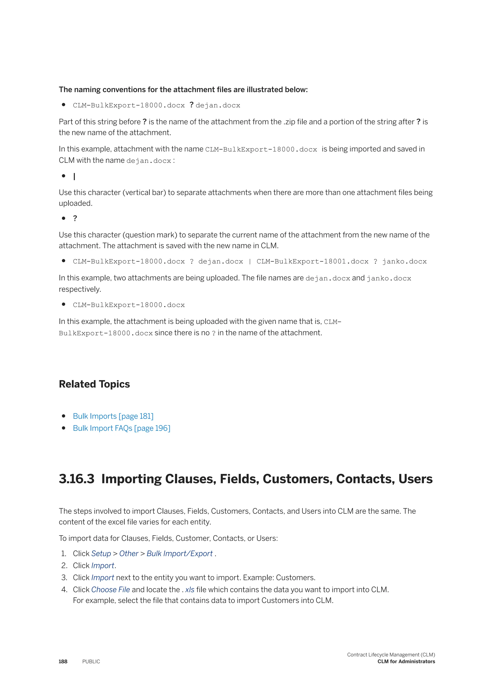 The naming conventions for the attachment files are illustrated below:
● CLM-BulkExport-18000.docx ? dejan.docx
Part of this string before ? is the name of the attachment from the .zip file and a portion of the string after ? is
the new name of the attachment.
In this example, attachment with the name CLM-BulkExport-18000.docx is being imported and saved in
CLM with the name dejan.docx :
● |
Use this character (vertical bar) to separate attachments when there are more than one attachment files being
uploaded.
● ?
Use this character (question mark) to separate the current name of the attachment from the new name of the
attachment. The attachment is saved with the new name in CLM.
● CLM-BulkExport-18000.docx ? dejan.docx | CLM-BulkExport-18001.docx ? janko.docx
In this example, two attachments are being uploaded. The file names are dejan.docx and janko.docx
respectively.
● CLM-BulkExport-18000.docx
In this example, the attachment is being uploaded with the given name that is, CLM-
BulkExport-18000.docx since there is no ? in the name of the attachment.
Related Topics
● Bulk Imports [page 181]
● Bulk Import FAQs [page 196]
3.16.3 Importing Clauses, Fields, Customers, Contacts, Users
The steps involved to import Clauses, Fields, Customers, Contacts, and Users into CLM are the same. The
content of the excel file varies for each entity.
To import data for Clauses, Fields, Customer, Contacts, or Users:
1. Click Setup > Other > Bulk Import/Export .
2. Click Import.
3. Click Import next to the entity you want to import. Example: Customers.
4. Click Choose File and locate the . xls file which contains the data you want to import into CLM.
For example, select the file that contains data to import Customers into CLM.
188 PUBLIC
Contract Lifecycle Management (CLM)
CLM for Administrators
 