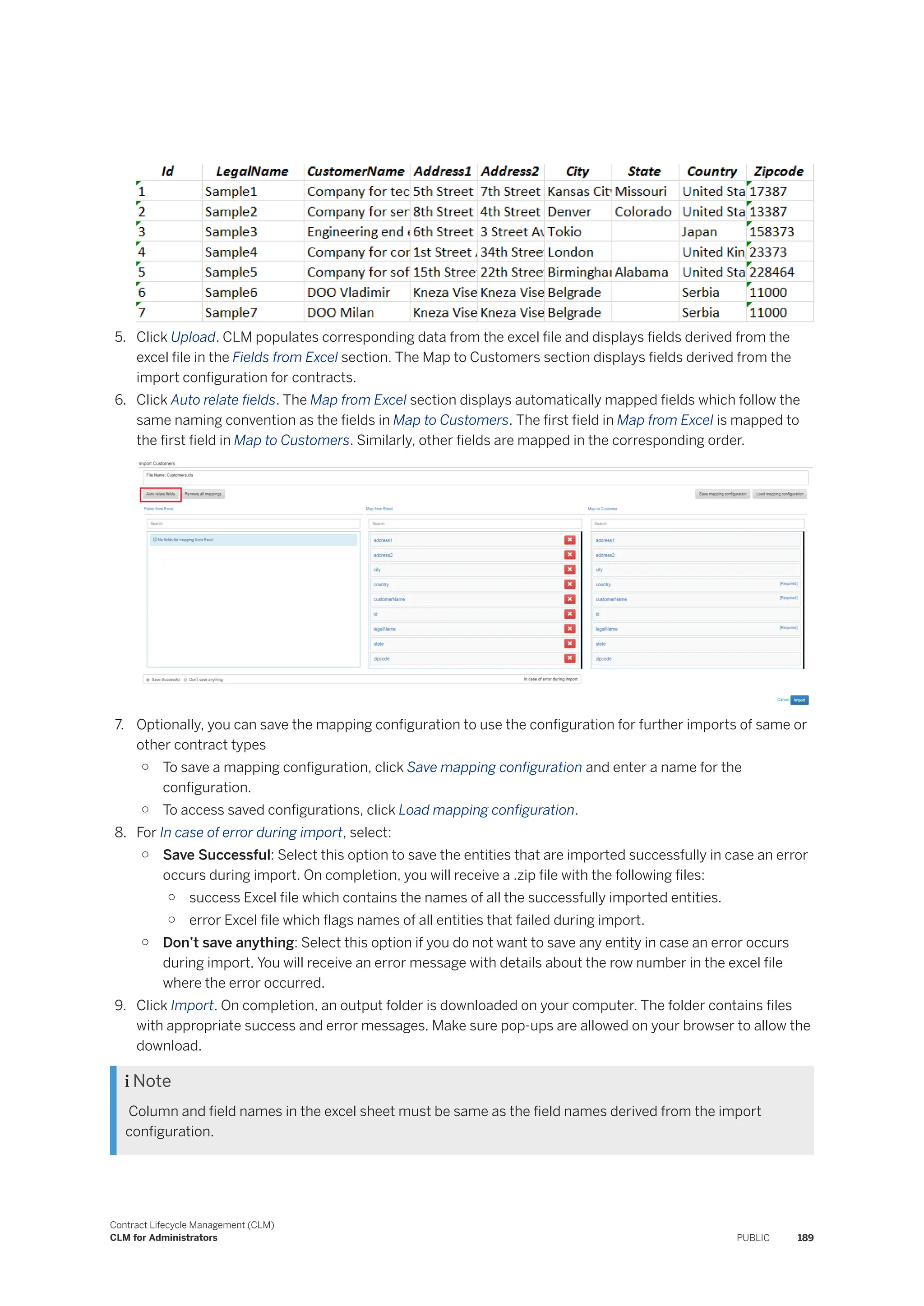 5. Click Upload. CLM populates corresponding data from the excel file and displays fields derived from the
excel file in the Fields from Excel section. The Map to Customers section displays fields derived from the
import configuration for contracts.
6. Click Auto relate fields. The Map from Excel section displays automatically mapped fields which follow the
same naming convention as the fields in Map to Customers. The first field in Map from Excel is mapped to
the first field in Map to Customers. Similarly, other fields are mapped in the corresponding order.
7. Optionally, you can save the mapping configuration to use the configuration for further imports of same or
other contract types
○ To save a mapping configuration, click Save mapping configuration and enter a name for the
configuration.
○ To access saved configurations, click Load mapping configuration.
8. For In case of error during import, select:
○ Save Successful: Select this option to save the entities that are imported successfully in case an error
occurs during import. On completion, you will receive a .zip file with the following files:
○ success Excel file which contains the names of all the successfully imported entities.
○ error Excel file which flags names of all entities that failed during import.
○ Don’t save anything: Select this option if you do not want to save any entity in case an error occurs
during import. You will receive an error message with details about the row number in the excel file
where the error occurred.
9. Click Import. On completion, an output folder is downloaded on your computer. The folder contains files
with appropriate success and error messages. Make sure pop-ups are allowed on your browser to allow the
download.
 Note
Column and field names in the excel sheet must be same as the field names derived from the import
configuration.
Contract Lifecycle Management (CLM)
CLM for Administrators PUBLIC 189
 