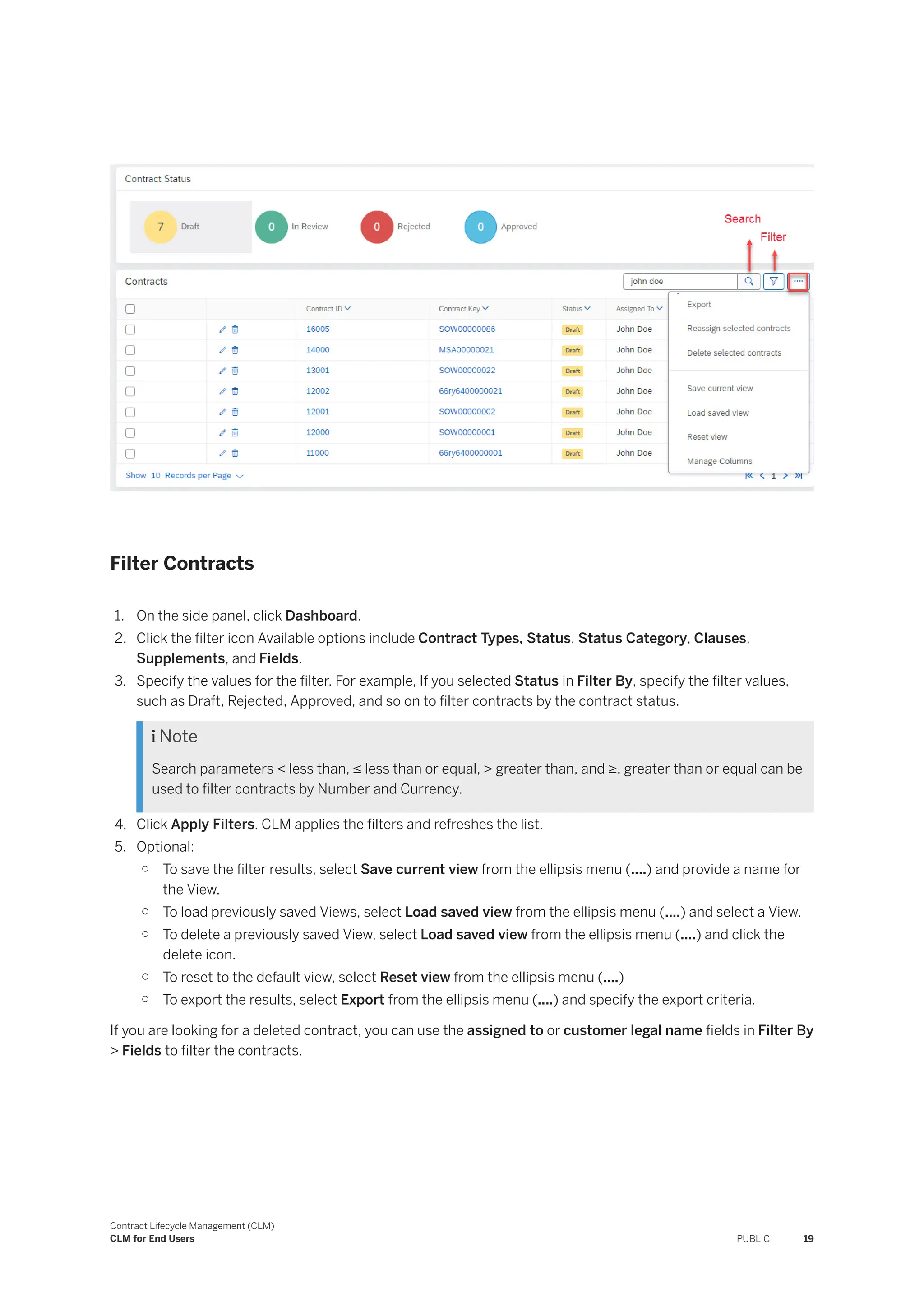 Filter Contracts
1. On the side panel, click Dashboard.
2. Click the filter icon Available options include Contract Types, Status, Status Category, Clauses,
Supplements, and Fields.
3. Specify the values for the filter. For example, If you selected Status in Filter By, specify the filter values,
such as Draft, Rejected, Approved, and so on to filter contracts by the contract status.
 Note
Search parameters < less than, ≤ less than or equal, > greater than, and ≥. greater than or equal can be
used to filter contracts by Number and Currency.
4. Click Apply Filters. CLM applies the filters and refreshes the list.
5. Optional:
○ To save the filter results, select Save current view from the ellipsis menu (....) and provide a name for
the View.
○ To load previously saved Views, select Load saved view from the ellipsis menu (....) and select a View.
○ To delete a previously saved View, select Load saved view from the ellipsis menu (....) and click the
delete icon.
○ To reset to the default view, select Reset view from the ellipsis menu (....)
○ To export the results, select Export from the ellipsis menu (....) and specify the export criteria.
If you are looking for a deleted contract, you can use the assigned to or customer legal name fields in Filter By
> Fields to filter the contracts.
Contract Lifecycle Management (CLM)
CLM for End Users PUBLIC 19
 