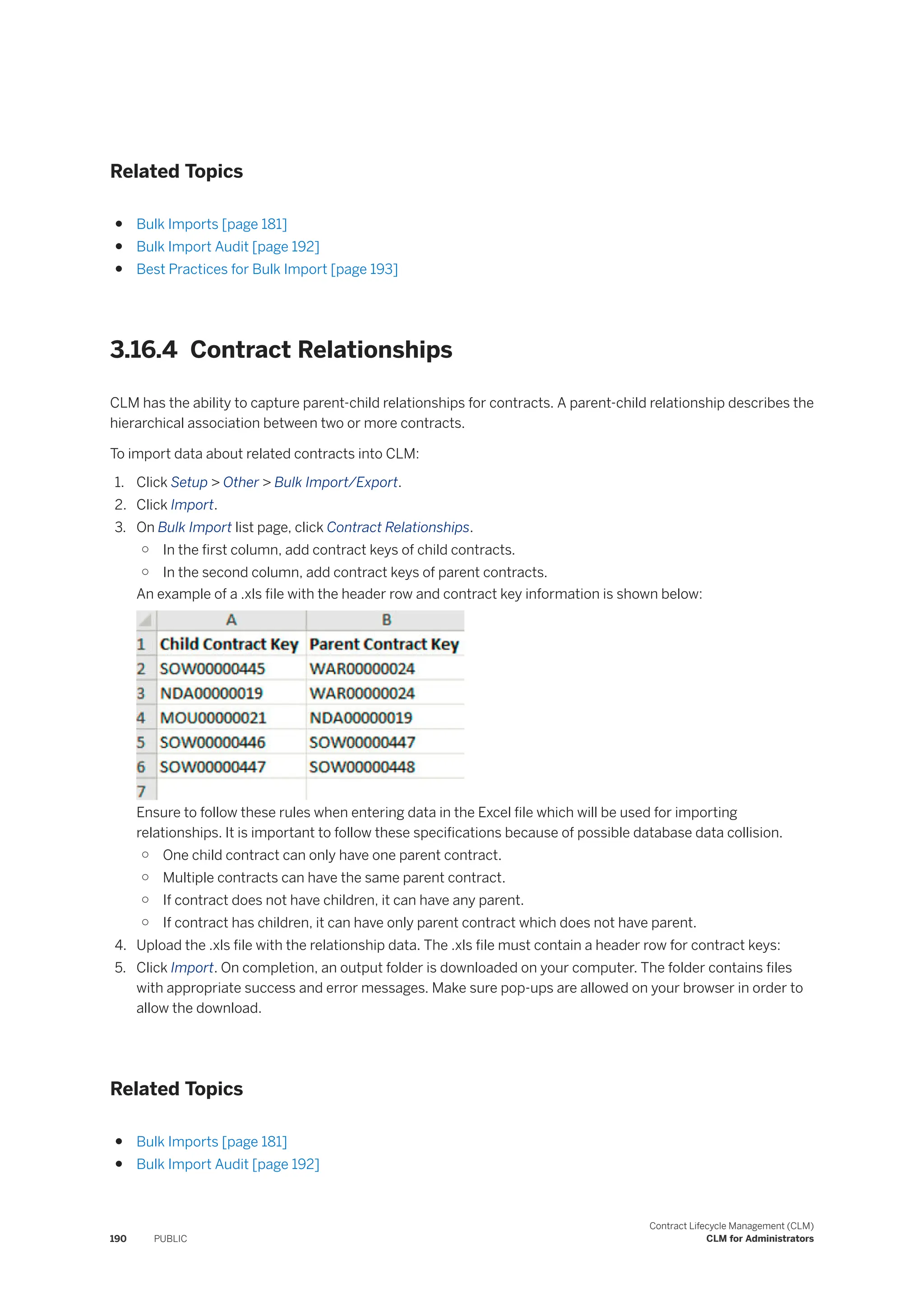 Related Topics
● Bulk Imports [page 181]
● Bulk Import Audit [page 192]
● Best Practices for Bulk Import [page 193]
3.16.4 Contract Relationships
CLM has the ability to capture parent-child relationships for contracts. A parent-child relationship describes the
hierarchical association between two or more contracts.
To import data about related contracts into CLM:
1. Click Setup > Other > Bulk Import/Export.
2. Click Import.
3. On Bulk Import list page, click Contract Relationships.
○ In the first column, add contract keys of child contracts.
○ In the second column, add contract keys of parent contracts.
An example of a .xls file with the header row and contract key information is shown below:
Ensure to follow these rules when entering data in the Excel file which will be used for importing
relationships. It is important to follow these specifications because of possible database data collision.
○ One child contract can only have one parent contract.
○ Multiple contracts can have the same parent contract.
○ If contract does not have children, it can have any parent.
○ If contract has children, it can have only parent contract which does not have parent.
4. Upload the .xls file with the relationship data. The .xls file must contain a header row for contract keys:
5. Click Import. On completion, an output folder is downloaded on your computer. The folder contains files
with appropriate success and error messages. Make sure pop-ups are allowed on your browser in order to
allow the download.
Related Topics
● Bulk Imports [page 181]
● Bulk Import Audit [page 192]
190 PUBLIC
Contract Lifecycle Management (CLM)
CLM for Administrators
 
