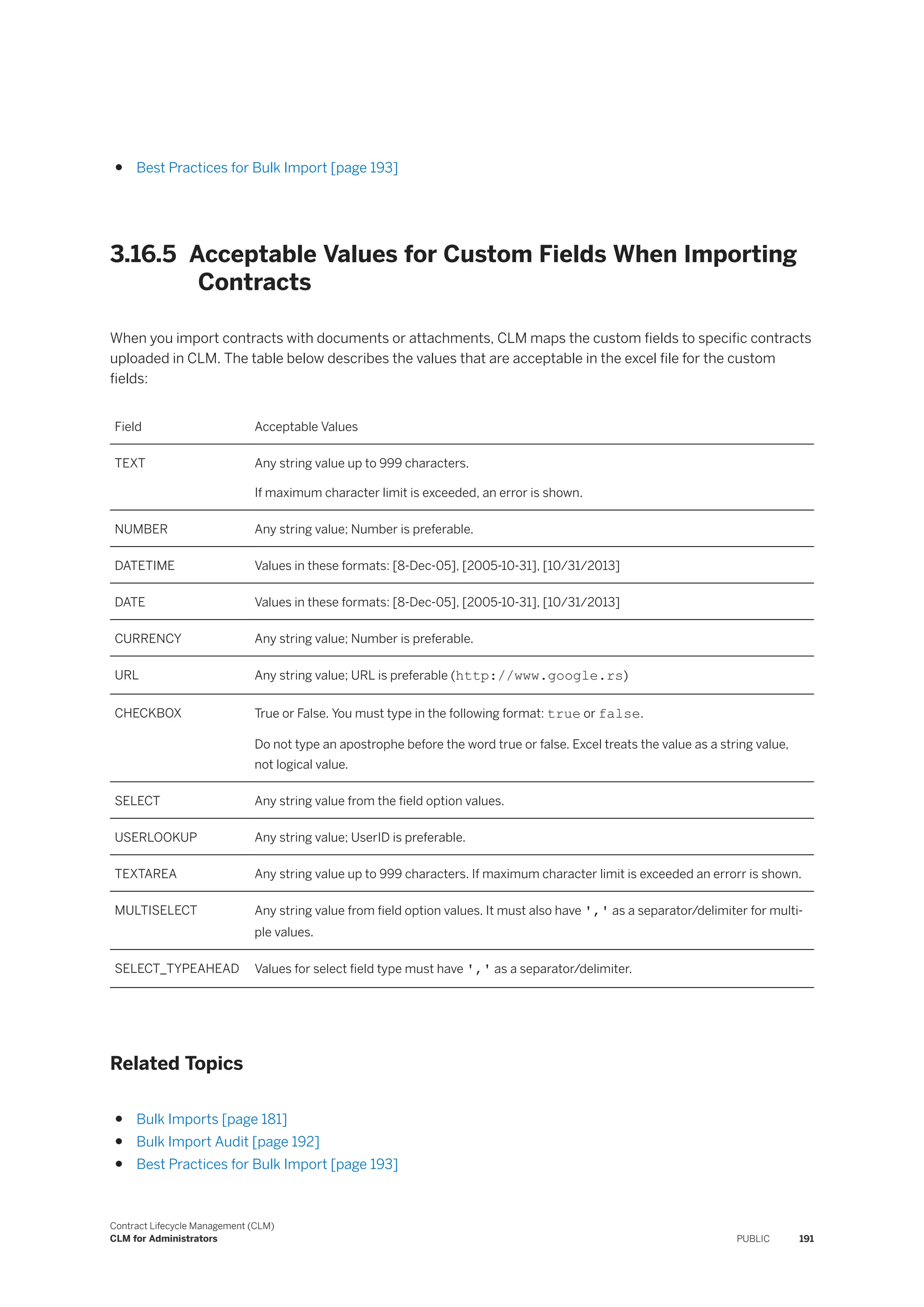 ● Best Practices for Bulk Import [page 193]
3.16.5 Acceptable Values for Custom Fields When Importing
Contracts
When you import contracts with documents or attachments, CLM maps the custom fields to specific contracts
uploaded in CLM. The table below describes the values that are acceptable in the excel file for the custom
fields:
Field Acceptable Values
TEXT Any string value up to 999 characters.
If maximum character limit is exceeded, an error is shown.
NUMBER Any string value; Number is preferable.
DATETIME Values in these formats: [8-Dec-05], [2005-10-31], [10/31/2013]
DATE Values in these formats: [8-Dec-05], [2005-10-31], [10/31/2013]
CURRENCY Any string value; Number is preferable.
URL Any string value; URL is preferable (http://www.google.rs)
CHECKBOX True or False. You must type in the following format: true or false.
Do not type an apostrophe before the word true or false. Excel treats the value as a string value,
not logical value.
SELECT Any string value from the field option values.
USERLOOKUP Any string value; UserID is preferable.
TEXTAREA Any string value up to 999 characters. If maximum character limit is exceeded an errorr is shown.
MULTISELECT Any string value from field option values. It must also have ',' as a separator/delimiter for multi­
ple values.
SELECT_TYPEAHEAD Values for select field type must have ',' as a separator/delimiter.
Related Topics
● Bulk Imports [page 181]
● Bulk Import Audit [page 192]
● Best Practices for Bulk Import [page 193]
Contract Lifecycle Management (CLM)
CLM for Administrators PUBLIC 191
 