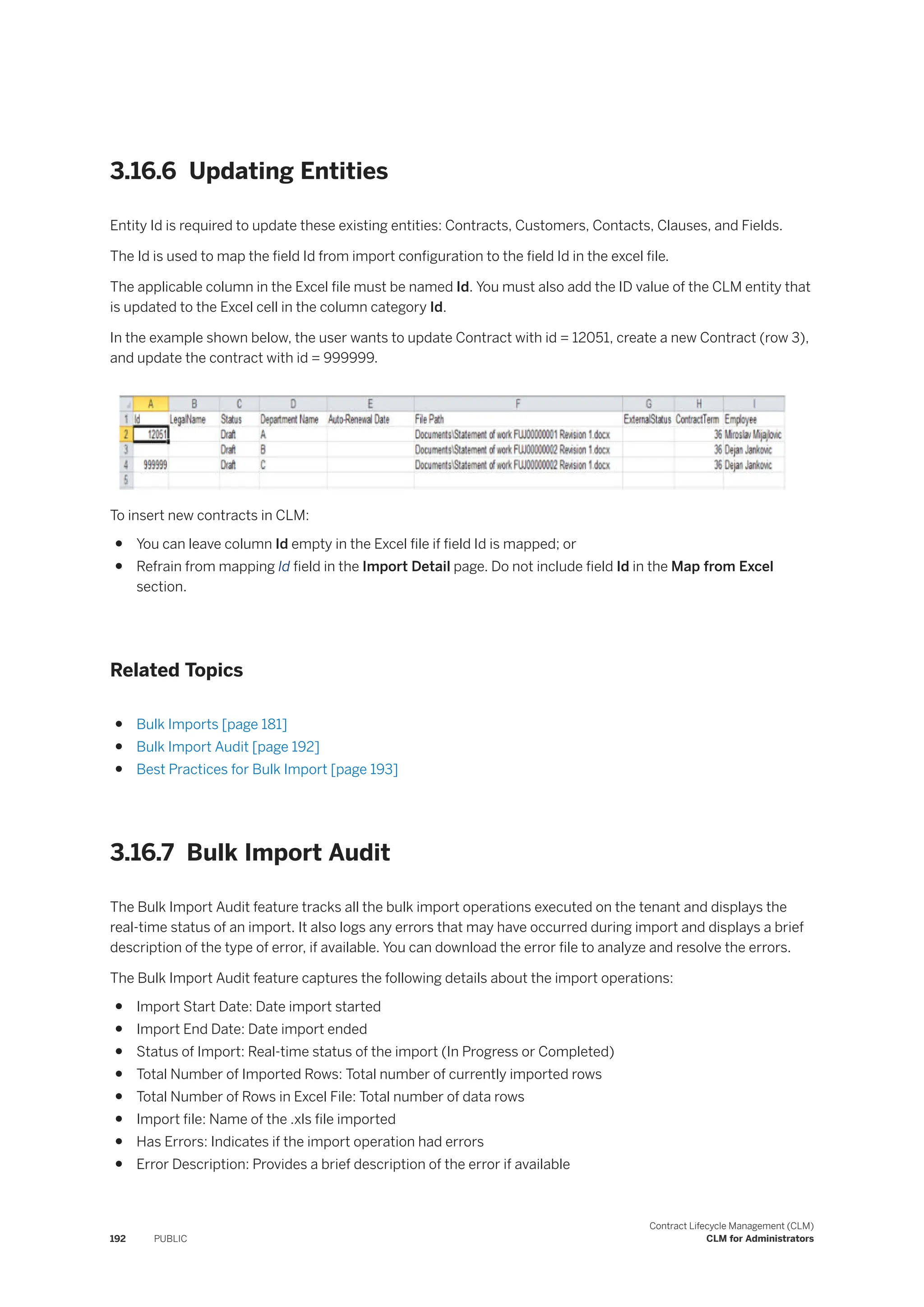 3.16.6 Updating Entities
Entity Id is required to update these existing entities: Contracts, Customers, Contacts, Clauses, and Fields.
The Id is used to map the field Id from import configuration to the field Id in the excel file.
The applicable column in the Excel file must be named Id. You must also add the ID value of the CLM entity that
is updated to the Excel cell in the column category Id.
In the example shown below, the user wants to update Contract with id = 12051, create a new Contract (row 3),
and update the contract with id = 999999.
To insert new contracts in CLM:
● You can leave column Id empty in the Excel file if field Id is mapped; or
● Refrain from mapping Id field in the Import Detail page. Do not include field Id in the Map from Excel
section.
Related Topics
● Bulk Imports [page 181]
● Bulk Import Audit [page 192]
● Best Practices for Bulk Import [page 193]
3.16.7 Bulk Import Audit
The Bulk Import Audit feature tracks all the bulk import operations executed on the tenant and displays the
real-time status of an import. It also logs any errors that may have occurred during import and displays a brief
description of the type of error, if available. You can download the error file to analyze and resolve the errors.
The Bulk Import Audit feature captures the following details about the import operations:
● Import Start Date: Date import started
● Import End Date: Date import ended
● Status of Import: Real-time status of the import (In Progress or Completed)
● Total Number of Imported Rows: Total number of currently imported rows
● Total Number of Rows in Excel File: Total number of data rows
● Import file: Name of the .xls file imported
● Has Errors: Indicates if the import operation had errors
● Error Description: Provides a brief description of the error if available
192 PUBLIC
Contract Lifecycle Management (CLM)
CLM for Administrators
 