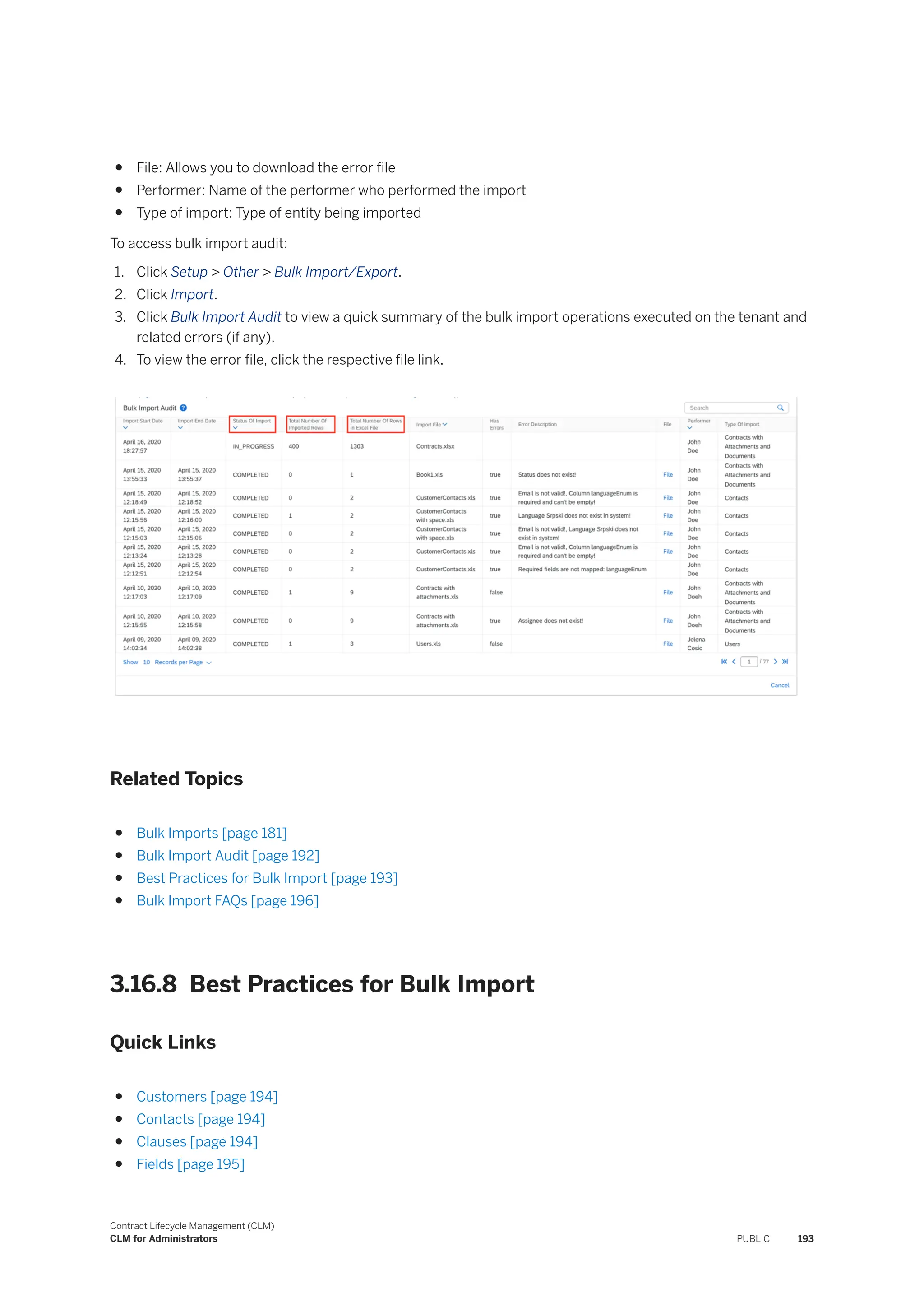 ● File: Allows you to download the error file
● Performer: Name of the performer who performed the import
● Type of import: Type of entity being imported
To access bulk import audit:
1. Click Setup > Other > Bulk Import/Export.
2. Click Import.
3. Click Bulk Import Audit to view a quick summary of the bulk import operations executed on the tenant and
related errors (if any).
4. To view the error file, click the respective file link.
Related Topics
● Bulk Imports [page 181]
● Bulk Import Audit [page 192]
● Best Practices for Bulk Import [page 193]
● Bulk Import FAQs [page 196]
3.16.8 Best Practices for Bulk Import
Quick Links
● Customers [page 194]
● Contacts [page 194]
● Clauses [page 194]
● Fields [page 195]
Contract Lifecycle Management (CLM)
CLM for Administrators PUBLIC 193
 