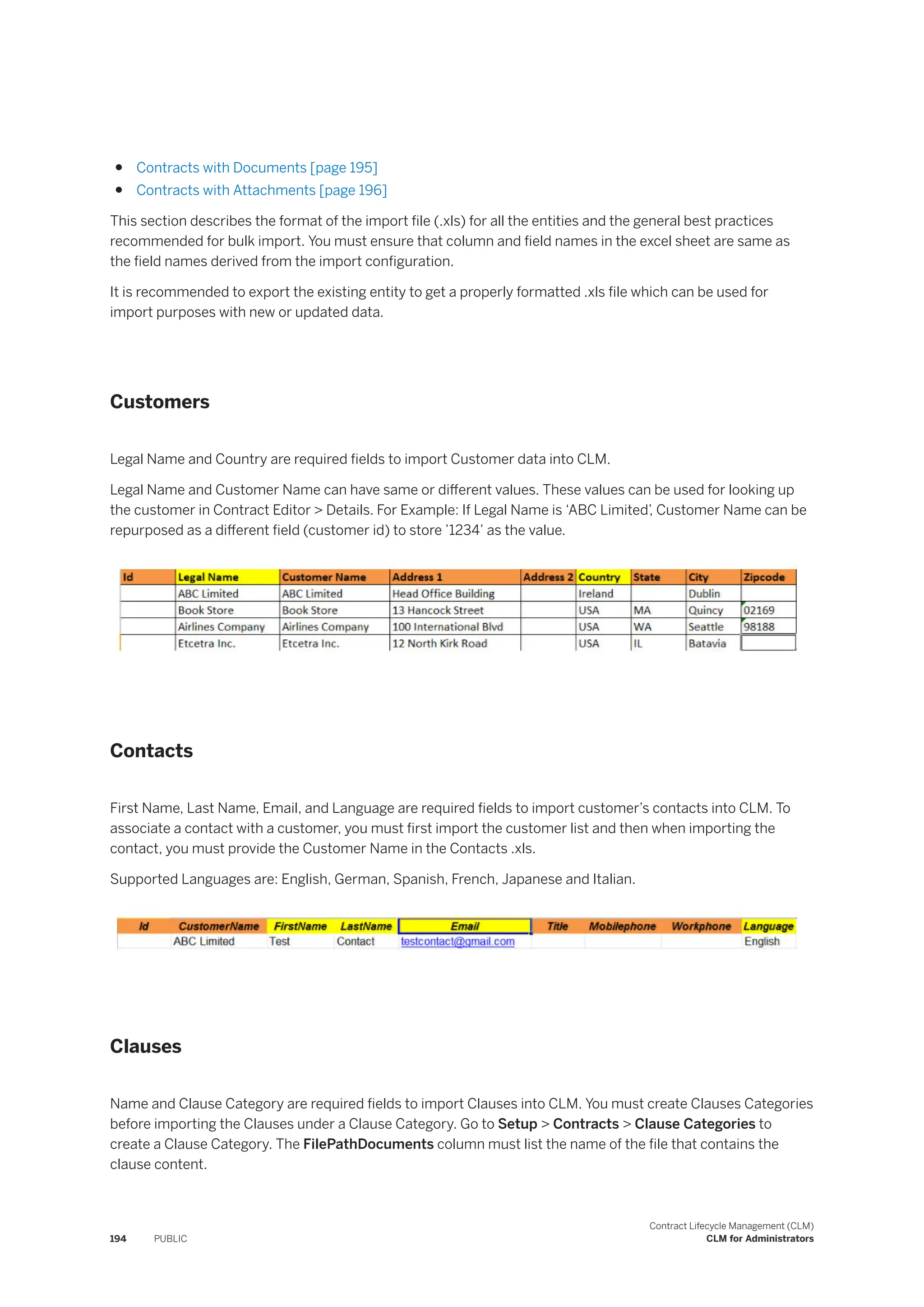 ● Contracts with Documents [page 195]
● Contracts with Attachments [page 196]
This section describes the format of the import file (.xls) for all the entities and the general best practices
recommended for bulk import. You must ensure that column and field names in the excel sheet are same as
the field names derived from the import configuration.
It is recommended to export the existing entity to get a properly formatted .xls file which can be used for
import purposes with new or updated data.
Customers
Legal Name and Country are required fields to import Customer data into CLM.
Legal Name and Customer Name can have same or different values. These values can be used for looking up
the customer in Contract Editor > Details. For Example: If Legal Name is ‘ABC Limited’, Customer Name can be
repurposed as a different field (customer id) to store ’1234’ as the value.
Contacts
First Name, Last Name, Email, and Language are required fields to import customer’s contacts into CLM. To
associate a contact with a customer, you must first import the customer list and then when importing the
contact, you must provide the Customer Name in the Contacts .xls.
Supported Languages are: English, German, Spanish, French, Japanese and Italian.
Clauses
Name and Clause Category are required fields to import Clauses into CLM. You must create Clauses Categories
before importing the Clauses under a Clause Category. Go to Setup > Contracts > Clause Categories to
create a Clause Category. The FilePathDocuments column must list the name of the file that contains the
clause content.
194 PUBLIC
Contract Lifecycle Management (CLM)
CLM for Administrators
 