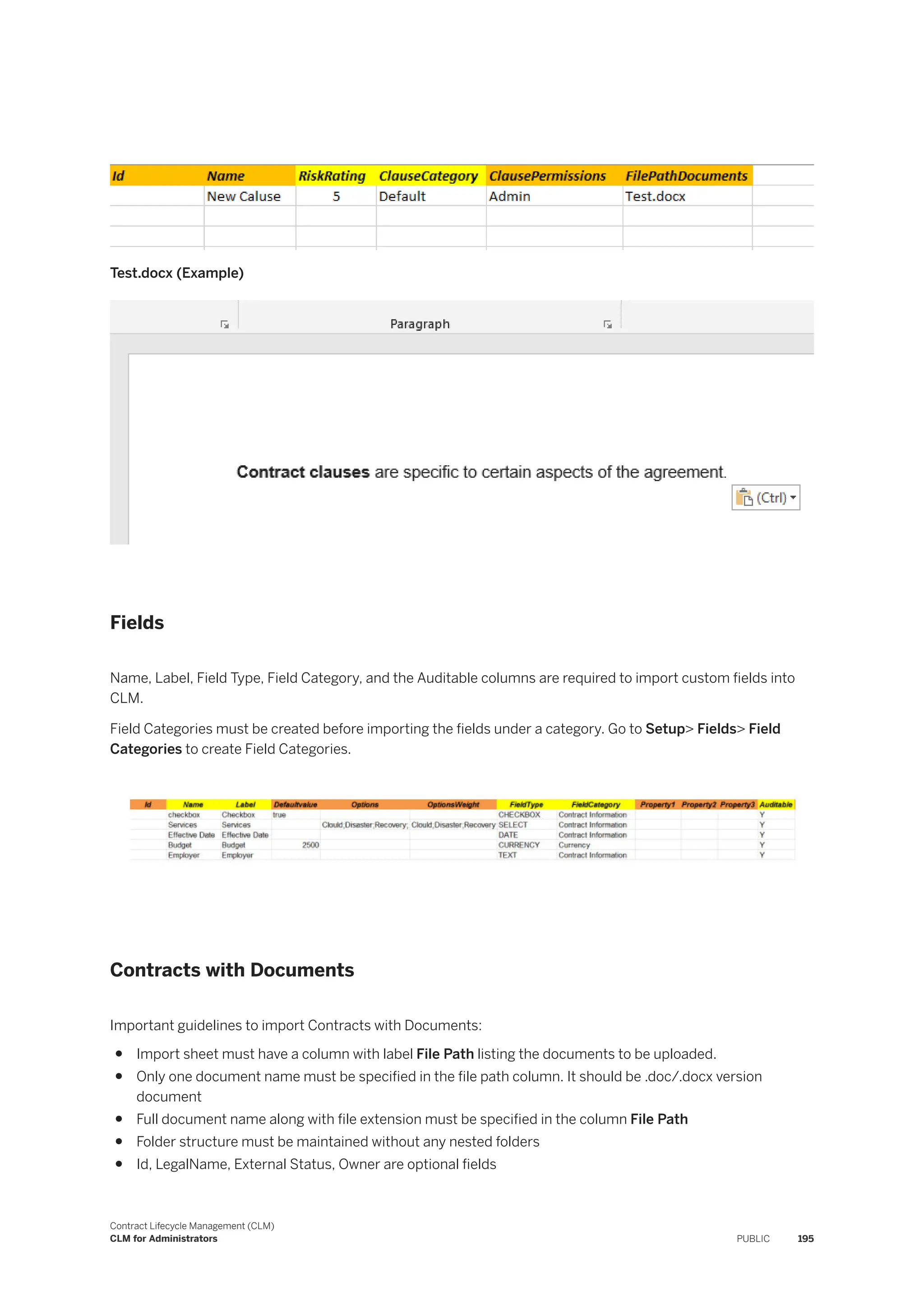 Test.docx (Example)
Fields
Name, Label, Field Type, Field Category, and the Auditable columns are required to import custom fields into
CLM.
Field Categories must be created before importing the fields under a category. Go to Setup> Fields> Field
Categories to create Field Categories.
Contracts with Documents
Important guidelines to import Contracts with Documents:
● Import sheet must have a column with label File Path listing the documents to be uploaded.
● Only one document name must be specified in the file path column. It should be .doc/.docx version
document
● Full document name along with file extension must be specified in the column File Path
● Folder structure must be maintained without any nested folders
● Id, LegalName, External Status, Owner are optional fields
Contract Lifecycle Management (CLM)
CLM for Administrators PUBLIC 195
 