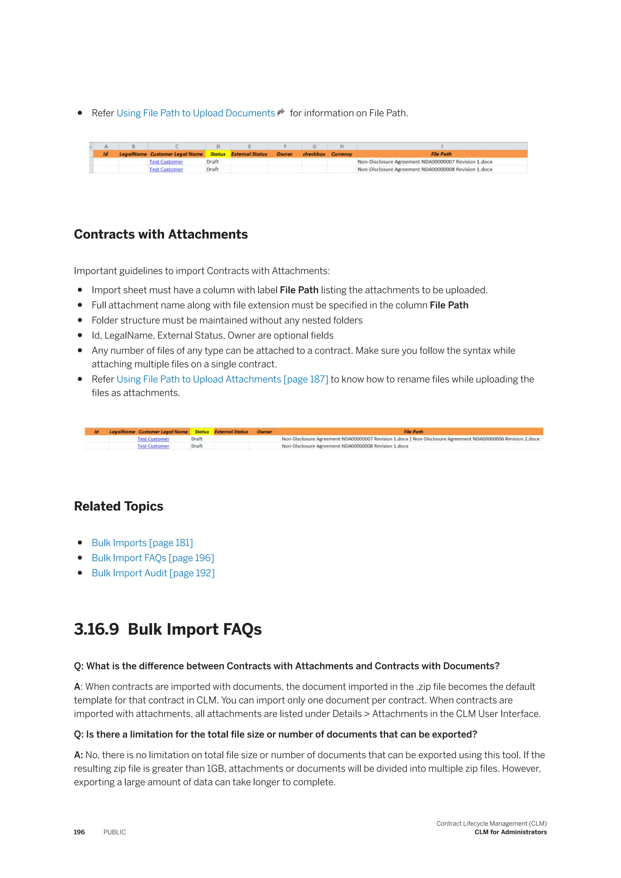 ● Refer Using File Path to Upload Documents for information on File Path.
Contracts with Attachments
Important guidelines to import Contracts with Attachments:
● Import sheet must have a column with label File Path listing the attachments to be uploaded.
● Full attachment name along with file extension must be specified in the column File Path
● Folder structure must be maintained without any nested folders
● Id, LegalName, External Status, Owner are optional fields
● Any number of files of any type can be attached to a contract. Make sure you follow the syntax while
attaching multiple files on a single contract.
● Refer Using File Path to Upload Attachments [page 187] to know how to rename files while uploading the
files as attachments.
Related Topics
● Bulk Imports [page 181]
● Bulk Import FAQs [page 196]
● Bulk Import Audit [page 192]
3.16.9 Bulk Import FAQs
Q: What is the difference between Contracts with Attachments and Contracts with Documents?
A: When contracts are imported with documents, the document imported in the .zip file becomes the default
template for that contract in CLM. You can import only one document per contract. When contracts are
imported with attachments, all attachments are listed under Details > Attachments in the CLM User Interface.
Q: Is there a limitation for the total file size or number of documents that can be exported?
A: No, there is no limitation on total file size or number of documents that can be exported using this tool. If the
resulting zip file is greater than 1GB, attachments or documents will be divided into multiple zip files. However,
exporting a large amount of data can take longer to complete.
196 PUBLIC
Contract Lifecycle Management (CLM)
CLM for Administrators
 