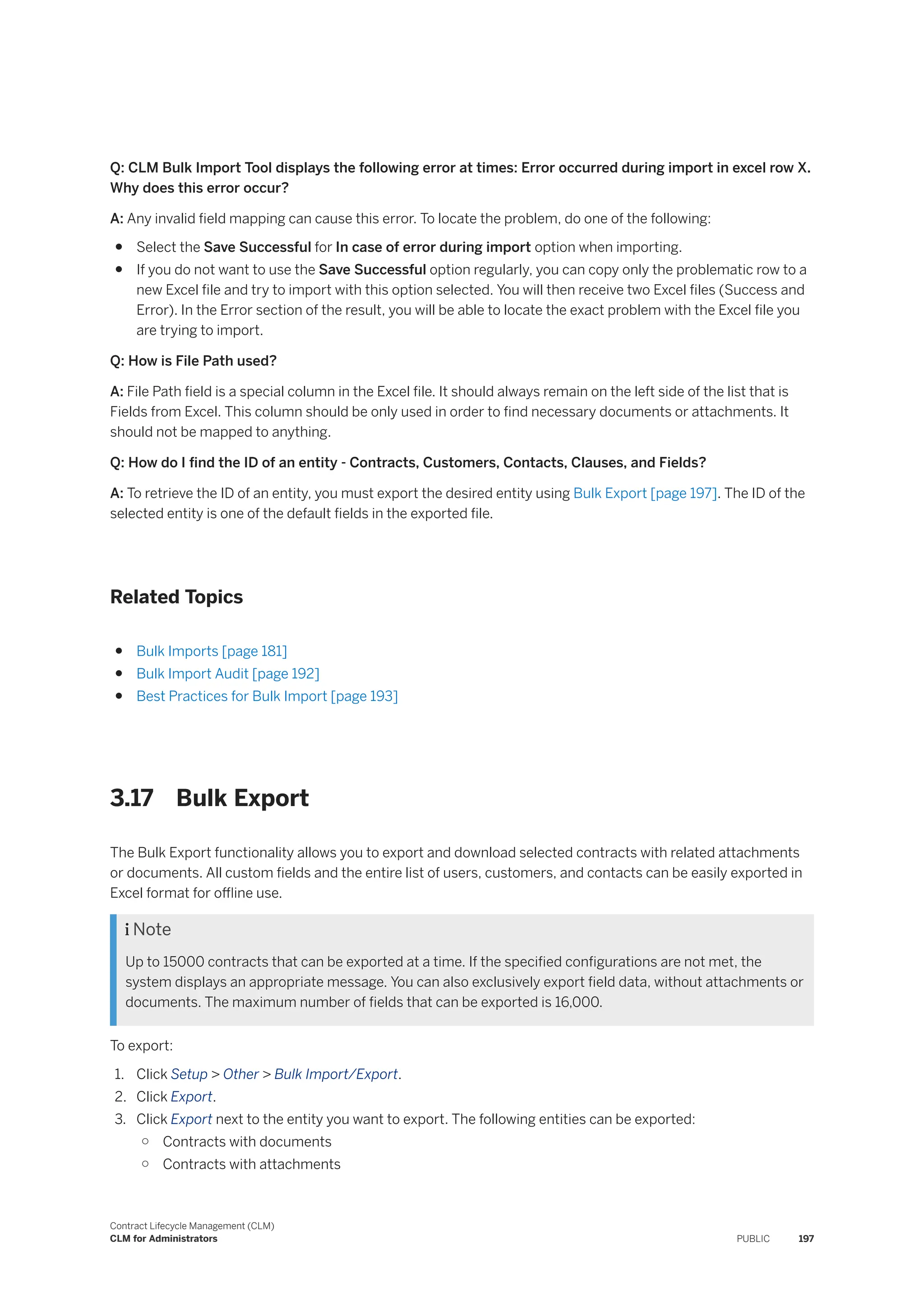 Q: CLM Bulk Import Tool displays the following error at times: Error occurred during import in excel row X.
Why does this error occur?
A: Any invalid field mapping can cause this error. To locate the problem, do one of the following:
● Select the Save Successful for In case of error during import option when importing.
● If you do not want to use the Save Successful option regularly, you can copy only the problematic row to a
new Excel file and try to import with this option selected. You will then receive two Excel files (Success and
Error). In the Error section of the result, you will be able to locate the exact problem with the Excel file you
are trying to import.
Q: How is File Path used?
A: File Path field is a special column in the Excel file. It should always remain on the left side of the list that is
Fields from Excel. This column should be only used in order to find necessary documents or attachments. It
should not be mapped to anything.
Q: How do I find the ID of an entity - Contracts, Customers, Contacts, Clauses, and Fields?
A: To retrieve the ID of an entity, you must export the desired entity using Bulk Export [page 197]. The ID of the
selected entity is one of the default fields in the exported file.
Related Topics
● Bulk Imports [page 181]
● Bulk Import Audit [page 192]
● Best Practices for Bulk Import [page 193]
3.17 Bulk Export
The Bulk Export functionality allows you to export and download selected contracts with related attachments
or documents. All custom fields and the entire list of users, customers, and contacts can be easily exported in
Excel format for offline use.
 Note
Up to 15000 contracts that can be exported at a time. If the specified configurations are not met, the
system displays an appropriate message. You can also exclusively export field data, without attachments or
documents. The maximum number of fields that can be exported is 16,000.
To export:
1. Click Setup > Other > Bulk Import/Export.
2. Click Export.
3. Click Export next to the entity you want to export. The following entities can be exported:
○ Contracts with documents
○ Contracts with attachments
Contract Lifecycle Management (CLM)
CLM for Administrators PUBLIC 197
 
