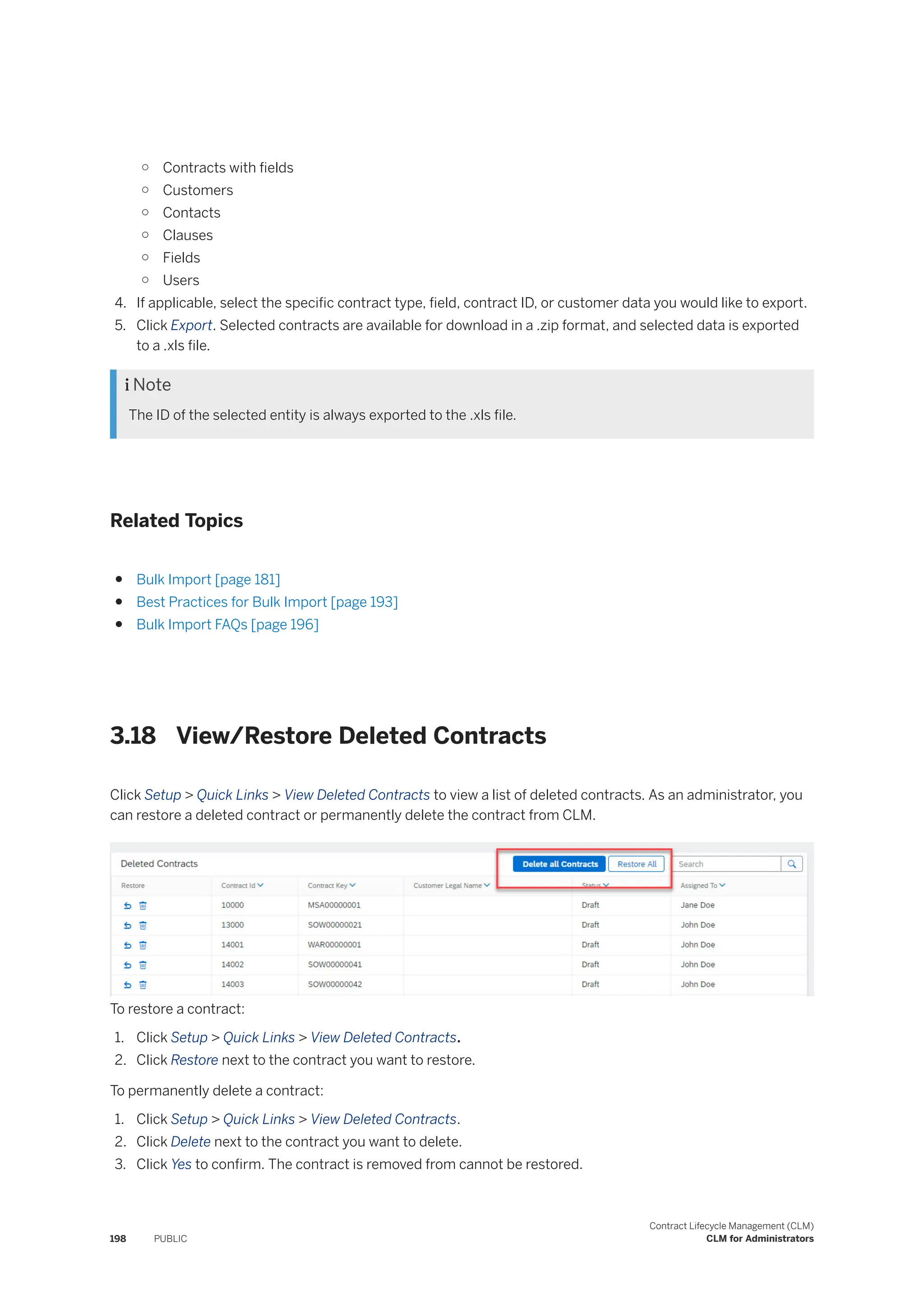 ○ Contracts with fields
○ Customers
○ Contacts
○ Clauses
○ Fields
○ Users
4. If applicable, select the specific contract type, field, contract ID, or customer data you would like to export.
5. Click Export. Selected contracts are available for download in a .zip format, and selected data is exported
to a .xls file.
 Note
The ID of the selected entity is always exported to the .xls file.
Related Topics
● Bulk Import [page 181]
● Best Practices for Bulk Import [page 193]
● Bulk Import FAQs [page 196]
3.18 View/Restore Deleted Contracts
Click Setup > Quick Links > View Deleted Contracts to view a list of deleted contracts. As an administrator, you
can restore a deleted contract or permanently delete the contract from CLM.
To restore a contract:
1. Click Setup > Quick Links > View Deleted Contracts.
2. Click Restore next to the contract you want to restore.
To permanently delete a contract:
1. Click Setup > Quick Links > View Deleted Contracts.
2. Click Delete next to the contract you want to delete.
3. Click Yes to confirm. The contract is removed from cannot be restored.
198 PUBLIC
Contract Lifecycle Management (CLM)
CLM for Administrators
 