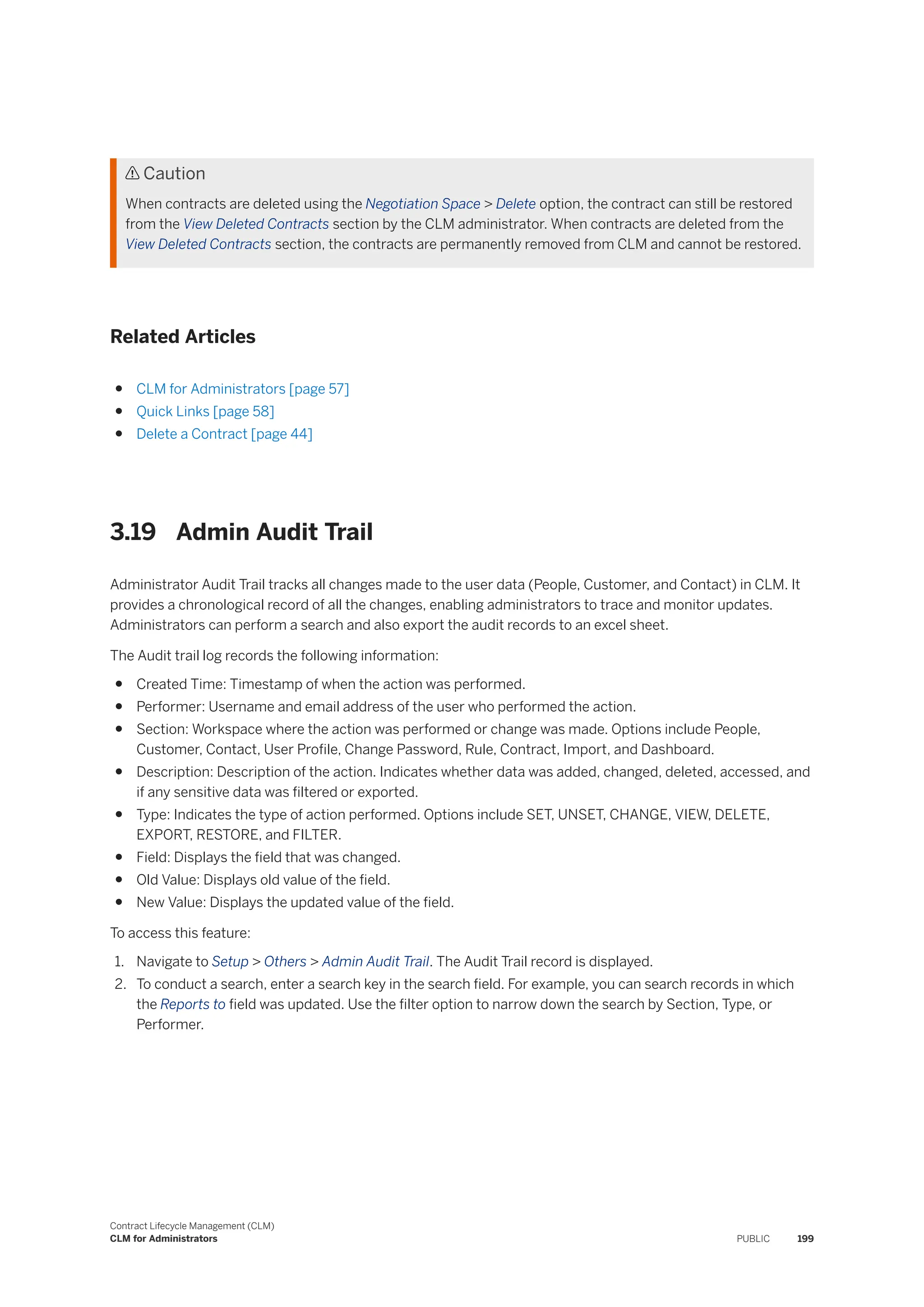  Caution
When contracts are deleted using the Negotiation Space > Delete option, the contract can still be restored
from the View Deleted Contracts section by the CLM administrator. When contracts are deleted from the
View Deleted Contracts section, the contracts are permanently removed from CLM and cannot be restored.
Related Articles
● CLM for Administrators [page 57]
● Quick Links [page 58]
● Delete a Contract [page 44]
3.19 Admin Audit Trail
Administrator Audit Trail tracks all changes made to the user data (People, Customer, and Contact) in CLM. It
provides a chronological record of all the changes, enabling administrators to trace and monitor updates.
Administrators can perform a search and also export the audit records to an excel sheet.
The Audit trail log records the following information:
● Created Time: Timestamp of when the action was performed.
● Performer: Username and email address of the user who performed the action.
● Section: Workspace where the action was performed or change was made. Options include People,
Customer, Contact, User Profile, Change Password, Rule, Contract, Import, and Dashboard.
● Description: Description of the action. Indicates whether data was added, changed, deleted, accessed, and
if any sensitive data was filtered or exported.
● Type: Indicates the type of action performed. Options include SET, UNSET, CHANGE, VIEW, DELETE,
EXPORT, RESTORE, and FILTER.
● Field: Displays the field that was changed.
● Old Value: Displays old value of the field.
● New Value: Displays the updated value of the field.
To access this feature:
1. Navigate to Setup > Others > Admin Audit Trail. The Audit Trail record is displayed.
2. To conduct a search, enter a search key in the search field. For example, you can search records in which
the Reports to field was updated. Use the filter option to narrow down the search by Section, Type, or
Performer.
Contract Lifecycle Management (CLM)
CLM for Administrators PUBLIC 199
 