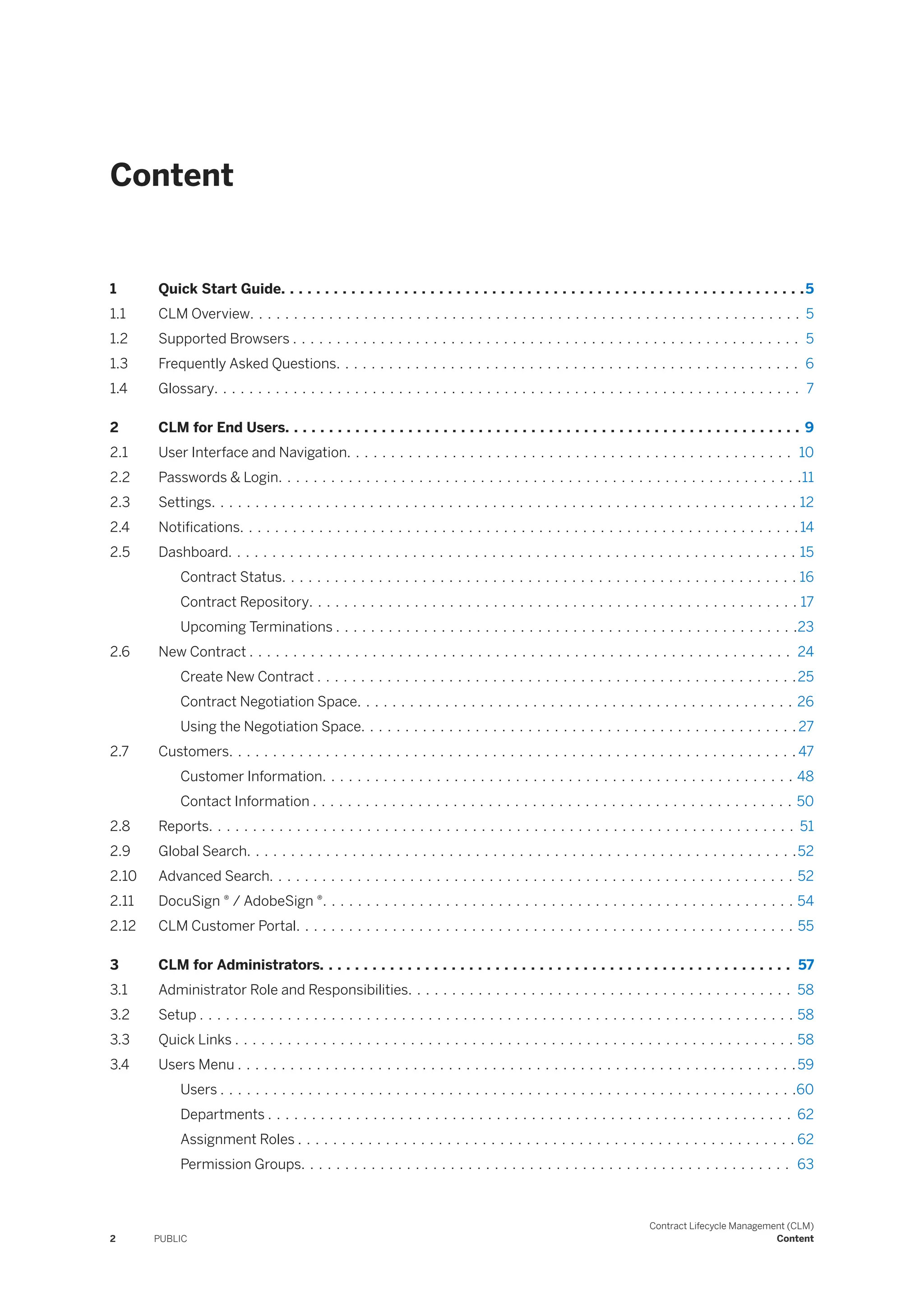 Content
1 Quick Start Guide. . . . . . . . . . . . . . . . . . . . . . . . . . . . . . . . . . . . . . . . . . . . . . . . . . . . . . . . . . . .5
1.1 CLM Overview. . . . . . . . . . . . . . . . . . . . . . . . . . . . . . . . . . . . . . . . . . . . . . . . . . . . . . . . . . . . . . . 5
1.2 Supported Browsers . . . . . . . . . . . . . . . . . . . . . . . . . . . . . . . . . . . . . . . . . . . . . . . . . . . . . . . . . . 5
1.3 Frequently Asked Questions. . . . . . . . . . . . . . . . . . . . . . . . . . . . . . . . . . . . . . . . . . . . . . . . . . . . . 6
1.4 Glossary. . . . . . . . . . . . . . . . . . . . . . . . . . . . . . . . . . . . . . . . . . . . . . . . . . . . . . . . . . . . . . . . . . . 7
2 CLM for End Users. . . . . . . . . . . . . . . . . . . . . . . . . . . . . . . . . . . . . . . . . . . . . . . . . . . . . . . . . . . 9
2.1 User Interface and Navigation. . . . . . . . . . . . . . . . . . . . . . . . . . . . . . . . . . . . . . . . . . . . . . . . . . . 10
2.2 Passwords & Login. . . . . . . . . . . . . . . . . . . . . . . . . . . . . . . . . . . . . . . . . . . . . . . . . . . . . . . . . . . .11
2.3 Settings. . . . . . . . . . . . . . . . . . . . . . . . . . . . . . . . . . . . . . . . . . . . . . . . . . . . . . . . . . . . . . . . . . . 12
2.4 Notifications. . . . . . . . . . . . . . . . . . . . . . . . . . . . . . . . . . . . . . . . . . . . . . . . . . . . . . . . . . . . . . . .14
2.5 Dashboard. . . . . . . . . . . . . . . . . . . . . . . . . . . . . . . . . . . . . . . . . . . . . . . . . . . . . . . . . . . . . . . . . 15
Contract Status. . . . . . . . . . . . . . . . . . . . . . . . . . . . . . . . . . . . . . . . . . . . . . . . . . . . . . . . . . . 16
Contract Repository. . . . . . . . . . . . . . . . . . . . . . . . . . . . . . . . . . . . . . . . . . . . . . . . . . . . . . . . 17
Upcoming Terminations . . . . . . . . . . . . . . . . . . . . . . . . . . . . . . . . . . . . . . . . . . . . . . . . . . . . .23
2.6 New Contract . . . . . . . . . . . . . . . . . . . . . . . . . . . . . . . . . . . . . . . . . . . . . . . . . . . . . . . . . . . . . . 24
Create New Contract . . . . . . . . . . . . . . . . . . . . . . . . . . . . . . . . . . . . . . . . . . . . . . . . . . . . . . .25
Contract Negotiation Space. . . . . . . . . . . . . . . . . . . . . . . . . . . . . . . . . . . . . . . . . . . . . . . . . . 26
Using the Negotiation Space. . . . . . . . . . . . . . . . . . . . . . . . . . . . . . . . . . . . . . . . . . . . . . . . . . 27
2.7 Customers. . . . . . . . . . . . . . . . . . . . . . . . . . . . . . . . . . . . . . . . . . . . . . . . . . . . . . . . . . . . . . . . . 47
Customer Information. . . . . . . . . . . . . . . . . . . . . . . . . . . . . . . . . . . . . . . . . . . . . . . . . . . . . . 48
Contact Information . . . . . . . . . . . . . . . . . . . . . . . . . . . . . . . . . . . . . . . . . . . . . . . . . . . . . . . 50
2.8 Reports. . . . . . . . . . . . . . . . . . . . . . . . . . . . . . . . . . . . . . . . . . . . . . . . . . . . . . . . . . . . . . . . . . . 51
2.9 Global Search. . . . . . . . . . . . . . . . . . . . . . . . . . . . . . . . . . . . . . . . . . . . . . . . . . . . . . . . . . . . . . .52
2.10 Advanced Search. . . . . . . . . . . . . . . . . . . . . . . . . . . . . . . . . . . . . . . . . . . . . . . . . . . . . . . . . . . . 52
2.11 DocuSign ® / AdobeSign ®. . . . . . . . . . . . . . . . . . . . . . . . . . . . . . . . . . . . . . . . . . . . . . . . . . . . . . 54
2.12 CLM Customer Portal. . . . . . . . . . . . . . . . . . . . . . . . . . . . . . . . . . . . . . . . . . . . . . . . . . . . . . . . . 55
3 CLM for Administrators. . . . . . . . . . . . . . . . . . . . . . . . . . . . . . . . . . . . . . . . . . . . . . . . . . . . . . 57
3.1 Administrator Role and Responsibilities. . . . . . . . . . . . . . . . . . . . . . . . . . . . . . . . . . . . . . . . . . . . 58
3.2 Setup . . . . . . . . . . . . . . . . . . . . . . . . . . . . . . . . . . . . . . . . . . . . . . . . . . . . . . . . . . . . . . . . . . . . 58
3.3 Quick Links . . . . . . . . . . . . . . . . . . . . . . . . . . . . . . . . . . . . . . . . . . . . . . . . . . . . . . . . . . . . . . . . 58
3.4 Users Menu . . . . . . . . . . . . . . . . . . . . . . . . . . . . . . . . . . . . . . . . . . . . . . . . . . . . . . . . . . . . . . . .59
Users . . . . . . . . . . . . . . . . . . . . . . . . . . . . . . . . . . . . . . . . . . . . . . . . . . . . . . . . . . . . . . . . . .60
Departments . . . . . . . . . . . . . . . . . . . . . . . . . . . . . . . . . . . . . . . . . . . . . . . . . . . . . . . . . . . . 62
Assignment Roles . . . . . . . . . . . . . . . . . . . . . . . . . . . . . . . . . . . . . . . . . . . . . . . . . . . . . . . . . 62
Permission Groups. . . . . . . . . . . . . . . . . . . . . . . . . . . . . . . . . . . . . . . . . . . . . . . . . . . . . . . . 63
2 PUBLIC
Contract Lifecycle Management (CLM)
Content
 