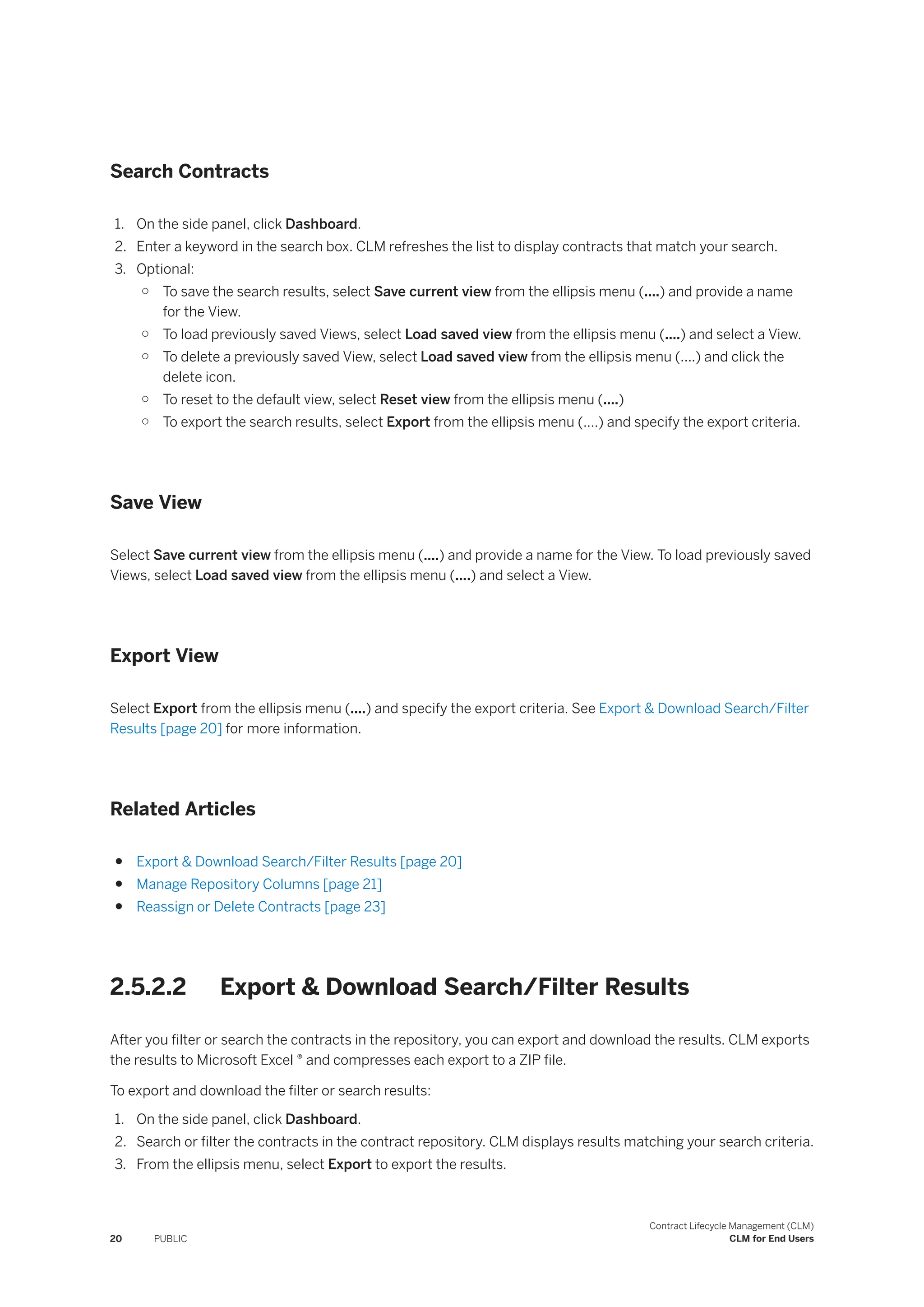 Search Contracts
1. On the side panel, click Dashboard.
2. Enter a keyword in the search box. CLM refreshes the list to display contracts that match your search.
3. Optional:
○ To save the search results, select Save current view from the ellipsis menu (....) and provide a name
for the View.
○ To load previously saved Views, select Load saved view from the ellipsis menu (....) and select a View.
○ To delete a previously saved View, select Load saved view from the ellipsis menu (....) and click the
delete icon.
○ To reset to the default view, select Reset view from the ellipsis menu (....)
○ To export the search results, select Export from the ellipsis menu (....) and specify the export criteria.
Save View
Select Save current view from the ellipsis menu (....) and provide a name for the View. To load previously saved
Views, select Load saved view from the ellipsis menu (....) and select a View.
Export View
Select Export from the ellipsis menu (....) and specify the export criteria. See Export & Download Search/Filter
Results [page 20] for more information.
Related Articles
● Export & Download Search/Filter Results [page 20]
● Manage Repository Columns [page 21]
● Reassign or Delete Contracts [page 23]
2.5.2.2 Export & Download Search/Filter Results
After you filter or search the contracts in the repository, you can export and download the results. CLM exports
the results to Microsoft Excel ® and compresses each export to a ZIP file.
To export and download the filter or search results:
1. On the side panel, click Dashboard.
2. Search or filter the contracts in the contract repository. CLM displays results matching your search criteria.
3. From the ellipsis menu, select Export to export the results.
20 PUBLIC
Contract Lifecycle Management (CLM)
CLM for End Users
 