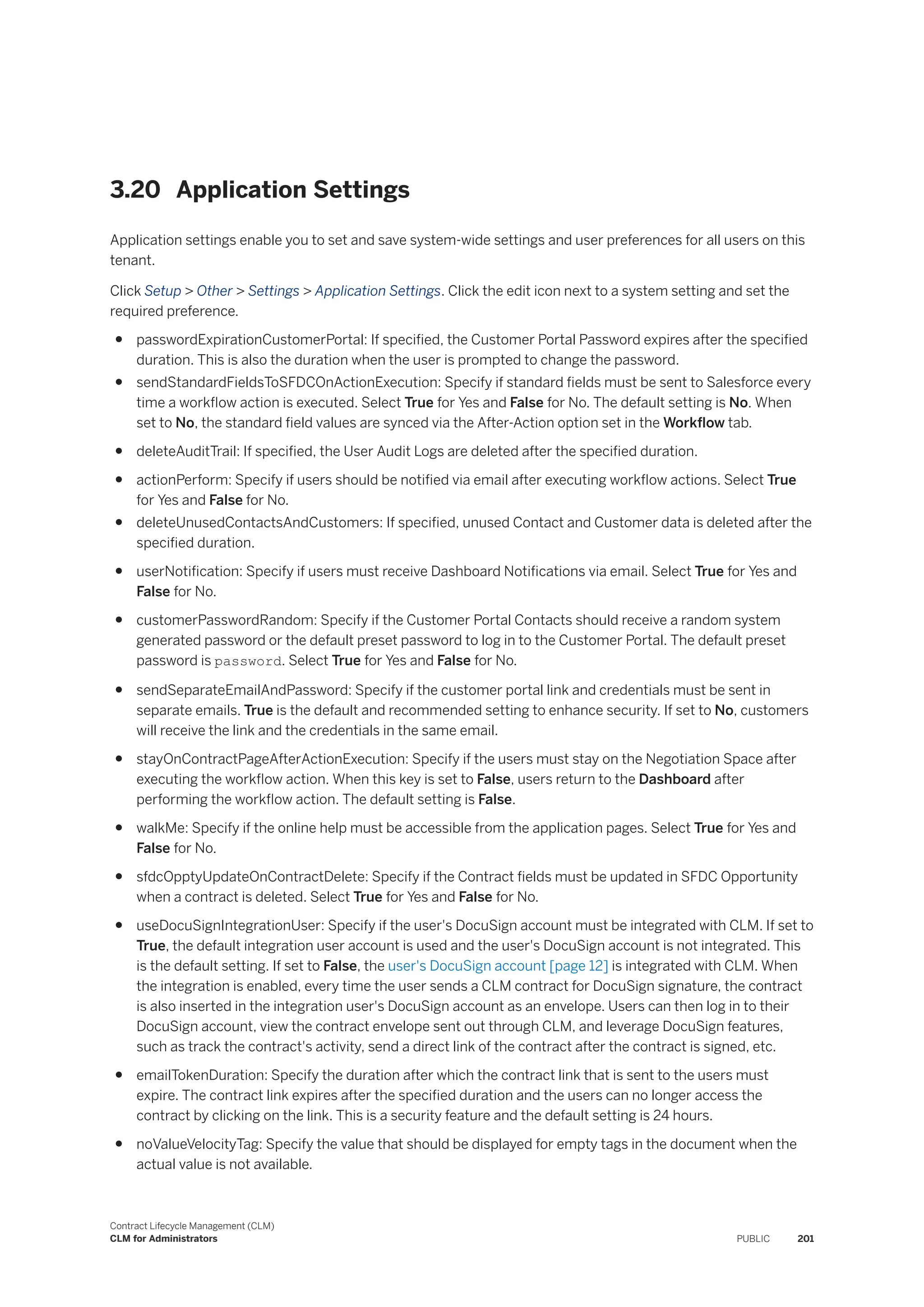 3.20 Application Settings
Application settings enable you to set and save system-wide settings and user preferences for all users on this
tenant.
Click Setup > Other > Settings > Application Settings. Click the edit icon next to a system setting and set the
required preference.
● passwordExpirationCustomerPortal: If specified, the Customer Portal Password expires after the specified
duration. This is also the duration when the user is prompted to change the password.
● sendStandardFieldsToSFDCOnActionExecution: Specify if standard fields must be sent to Salesforce every
time a workflow action is executed. Select True for Yes and False for No. The default setting is No. When
set to No, the standard field values are synced via the After-Action option set in the Workflow tab.
● deleteAuditTrail: If specified, the User Audit Logs are deleted after the specified duration.
● actionPerform: Specify if users should be notified via email after executing workflow actions. Select True
for Yes and False for No.
● deleteUnusedContactsAndCustomers: If specified, unused Contact and Customer data is deleted after the
specified duration.
● userNotification: Specify if users must receive Dashboard Notifications via email. Select True for Yes and
False for No.
● customerPasswordRandom: Specify if the Customer Portal Contacts should receive a random system
generated password or the default preset password to log in to the Customer Portal. The default preset
password is password. Select True for Yes and False for No.
● sendSeparateEmailAndPassword: Specify if the customer portal link and credentials must be sent in
separate emails. True is the default and recommended setting to enhance security. If set to No, customers
will receive the link and the credentials in the same email.
● stayOnContractPageAfterActionExecution: Specify if the users must stay on the Negotiation Space after
executing the workflow action. When this key is set to False, users return to the Dashboard after
performing the workflow action. The default setting is False.
● walkMe: Specify if the online help must be accessible from the application pages. Select True for Yes and
False for No.
● sfdcOpptyUpdateOnContractDelete: Specify if the Contract fields must be updated in SFDC Opportunity
when a contract is deleted. Select True for Yes and False for No.
● useDocuSignIntegrationUser: Specify if the user's DocuSign account must be integrated with CLM. If set to
True, the default integration user account is used and the user's DocuSign account is not integrated. This
is the default setting. If set to False, the user's DocuSign account [page 12] is integrated with CLM. When
the integration is enabled, every time the user sends a CLM contract for DocuSign signature, the contract
is also inserted in the integration user's DocuSign account as an envelope. Users can then log in to their
DocuSign account, view the contract envelope sent out through CLM, and leverage DocuSign features,
such as track the contract's activity, send a direct link of the contract after the contract is signed, etc.
● emailTokenDuration: Specify the duration after which the contract link that is sent to the users must
expire. The contract link expires after the specified duration and the users can no longer access the
contract by clicking on the link. This is a security feature and the default setting is 24 hours.
● noValueVelocityTag: Specify the value that should be displayed for empty tags in the document when the
actual value is not available.
Contract Lifecycle Management (CLM)
CLM for Administrators PUBLIC 201
 
