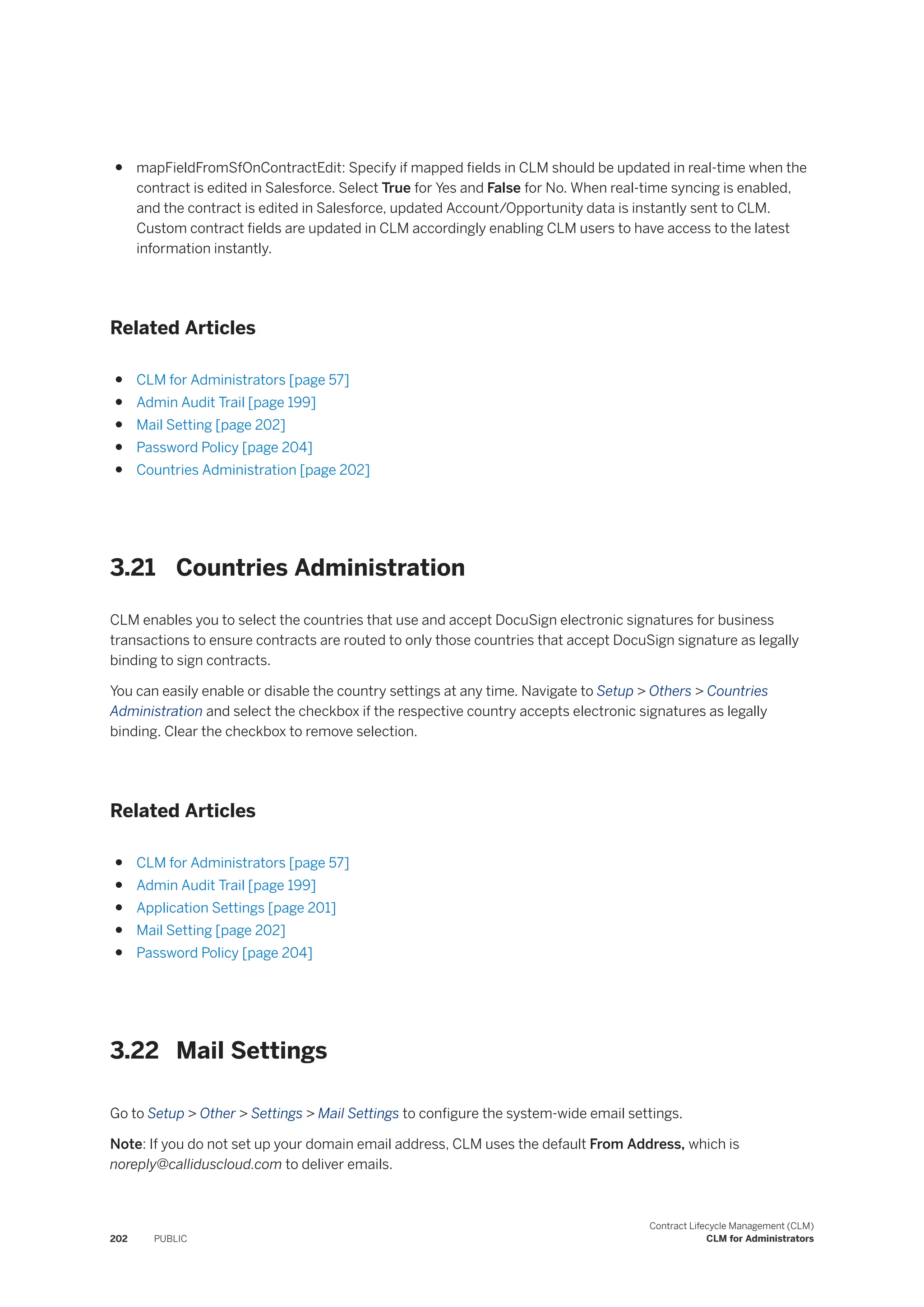● mapFieldFromSfOnContractEdit: Specify if mapped fields in CLM should be updated in real-time when the
contract is edited in Salesforce. Select True for Yes and False for No. When real-time syncing is enabled,
and the contract is edited in Salesforce, updated Account/Opportunity data is instantly sent to CLM.
Custom contract fields are updated in CLM accordingly enabling CLM users to have access to the latest
information instantly.
Related Articles
● CLM for Administrators [page 57]
● Admin Audit Trail [page 199]
● Mail Setting [page 202]
● Password Policy [page 204]
● Countries Administration [page 202]
3.21 Countries Administration
CLM enables you to select the countries that use and accept DocuSign electronic signatures for business
transactions to ensure contracts are routed to only those countries that accept DocuSign signature as legally
binding to sign contracts.
You can easily enable or disable the country settings at any time. Navigate to Setup > Others > Countries
Administration and select the checkbox if the respective country accepts electronic signatures as legally
binding. Clear the checkbox to remove selection.
Related Articles
● CLM for Administrators [page 57]
● Admin Audit Trail [page 199]
● Application Settings [page 201]
● Mail Setting [page 202]
● Password Policy [page 204]
3.22 Mail Settings
Go to Setup > Other > Settings > Mail Settings to configure the system-wide email settings.
Note: If you do not set up your domain email address, CLM uses the default From Address, which is
noreply@calliduscloud.com to deliver emails.
202 PUBLIC
Contract Lifecycle Management (CLM)
CLM for Administrators
 