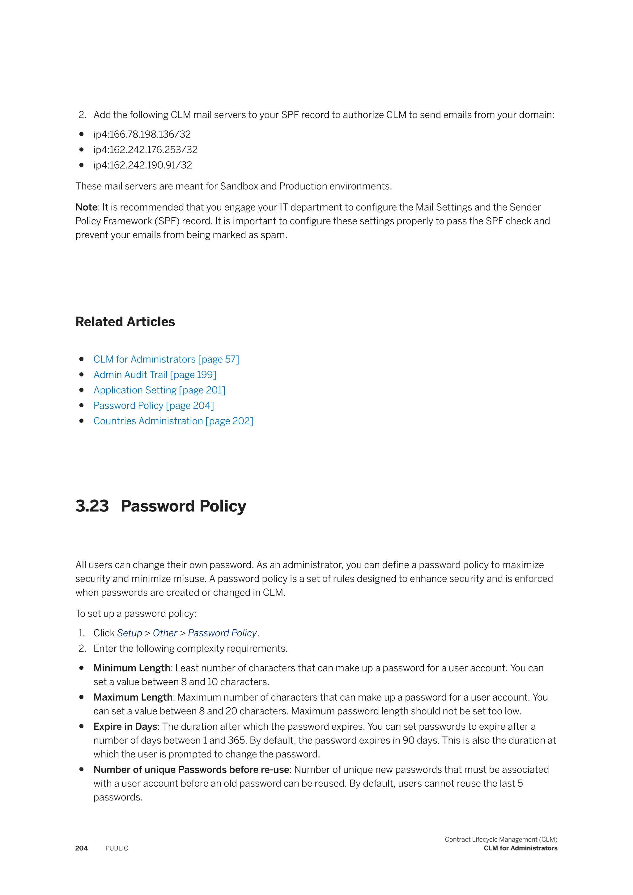 2. Add the following CLM mail servers to your SPF record to authorize CLM to send emails from your domain:
● ip4:166.78.198.136/32
● ip4:162.242.176.253/32
● ip4:162.242.190.91/32
These mail servers are meant for Sandbox and Production environments.
Note: It is recommended that you engage your IT department to configure the Mail Settings and the Sender
Policy Framework (SPF) record. It is important to configure these settings properly to pass the SPF check and
prevent your emails from being marked as spam.
Related Articles
● CLM for Administrators [page 57]
● Admin Audit Trail [page 199]
● Application Setting [page 201]
● Password Policy [page 204]
● Countries Administration [page 202]
3.23 Password Policy
All users can change their own password. As an administrator, you can define a password policy to maximize
security and minimize misuse. A password policy is a set of rules designed to enhance security and is enforced
when passwords are created or changed in CLM.
To set up a password policy:
1. Click Setup > Other > Password Policy.
2. Enter the following complexity requirements.
● Minimum Length: Least number of characters that can make up a password for a user account. You can
set a value between 8 and 10 characters.
● Maximum Length: Maximum number of characters that can make up a password for a user account. You
can set a value between 8 and 20 characters. Maximum password length should not be set too low.
● Expire in Days: The duration after which the password expires. You can set passwords to expire after a
number of days between 1 and 365. By default, the password expires in 90 days. This is also the duration at
which the user is prompted to change the password.
● Number of unique Passwords before re-use: Number of unique new passwords that must be associated
with a user account before an old password can be reused. By default, users cannot reuse the last 5
passwords.
204 PUBLIC
Contract Lifecycle Management (CLM)
CLM for Administrators
 