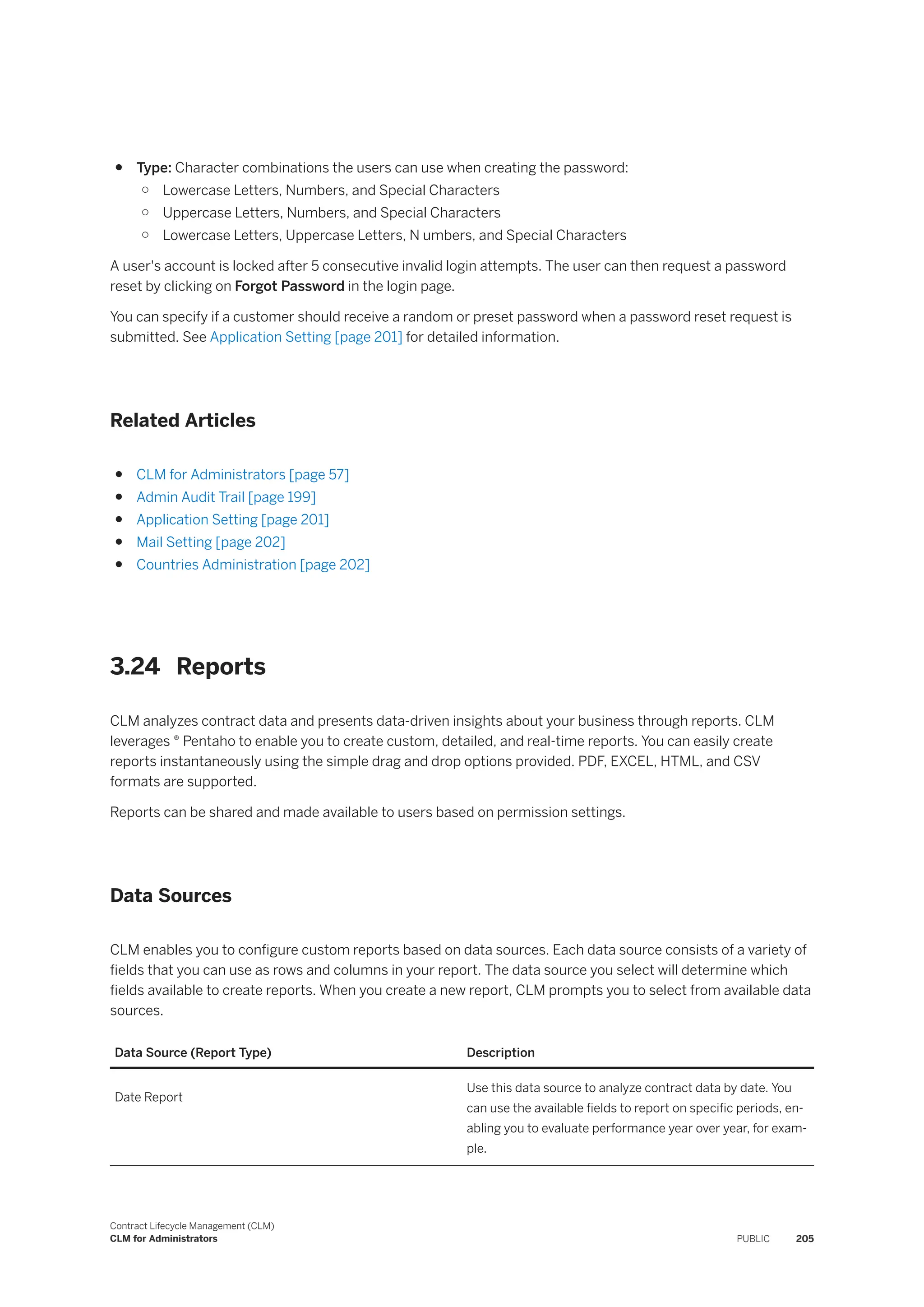● Type: Character combinations the users can use when creating the password:
○ Lowercase Letters, Numbers, and Special Characters
○ Uppercase Letters, Numbers, and Special Characters
○ Lowercase Letters, Uppercase Letters, N umbers, and Special Characters
A user's account is locked after 5 consecutive invalid login attempts. The user can then request a password
reset by clicking on Forgot Password in the login page.
You can specify if a customer should receive a random or preset password when a password reset request is
submitted. See Application Setting [page 201] for detailed information.
Related Articles
● CLM for Administrators [page 57]
● Admin Audit Trail [page 199]
● Application Setting [page 201]
● Mail Setting [page 202]
● Countries Administration [page 202]
3.24 Reports
CLM analyzes contract data and presents data-driven insights about your business through reports. CLM
leverages ® Pentaho to enable you to create custom, detailed, and real-time reports. You can easily create
reports instantaneously using the simple drag and drop options provided. PDF, EXCEL, HTML, and CSV
formats are supported.
Reports can be shared and made available to users based on permission settings.
Data Sources
CLM enables you to configure custom reports based on data sources. Each data source consists of a variety of
fields that you can use as rows and columns in your report. The data source you select will determine which
fields available to create reports. When you create a new report, CLM prompts you to select from available data
sources.
Data Source (Report Type) Description
Date Report
Use this data source to analyze contract data by date. You
can use the available fields to report on specific periods, en­
abling you to evaluate performance year over year, for exam­
ple.
Contract Lifecycle Management (CLM)
CLM for Administrators PUBLIC 205
 