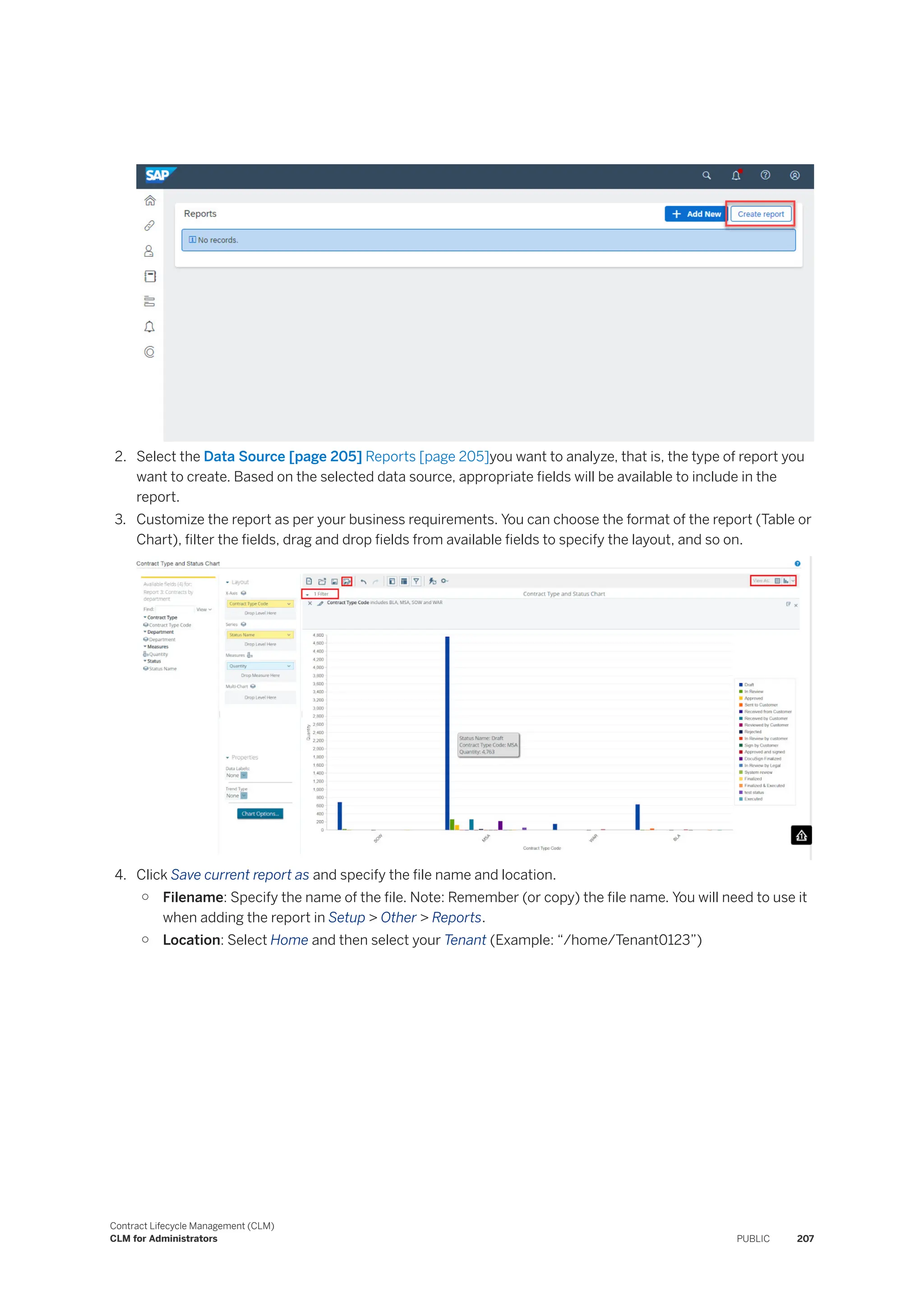 2. Select the Data Source [page 205] Reports [page 205]you want to analyze, that is, the type of report you
want to create. Based on the selected data source, appropriate fields will be available to include in the
report.
3. Customize the report as per your business requirements. You can choose the format of the report (Table or
Chart), filter the fields, drag and drop fields from available fields to specify the layout, and so on.
4. Click Save current report as and specify the file name and location.
○ Filename: Specify the name of the file. Note: Remember (or copy) the file name. You will need to use it
when adding the report in Setup > Other > Reports.
○ Location: Select Home and then select your Tenant (Example: “/home/Tenant0123”)
Contract Lifecycle Management (CLM)
CLM for Administrators PUBLIC 207
 