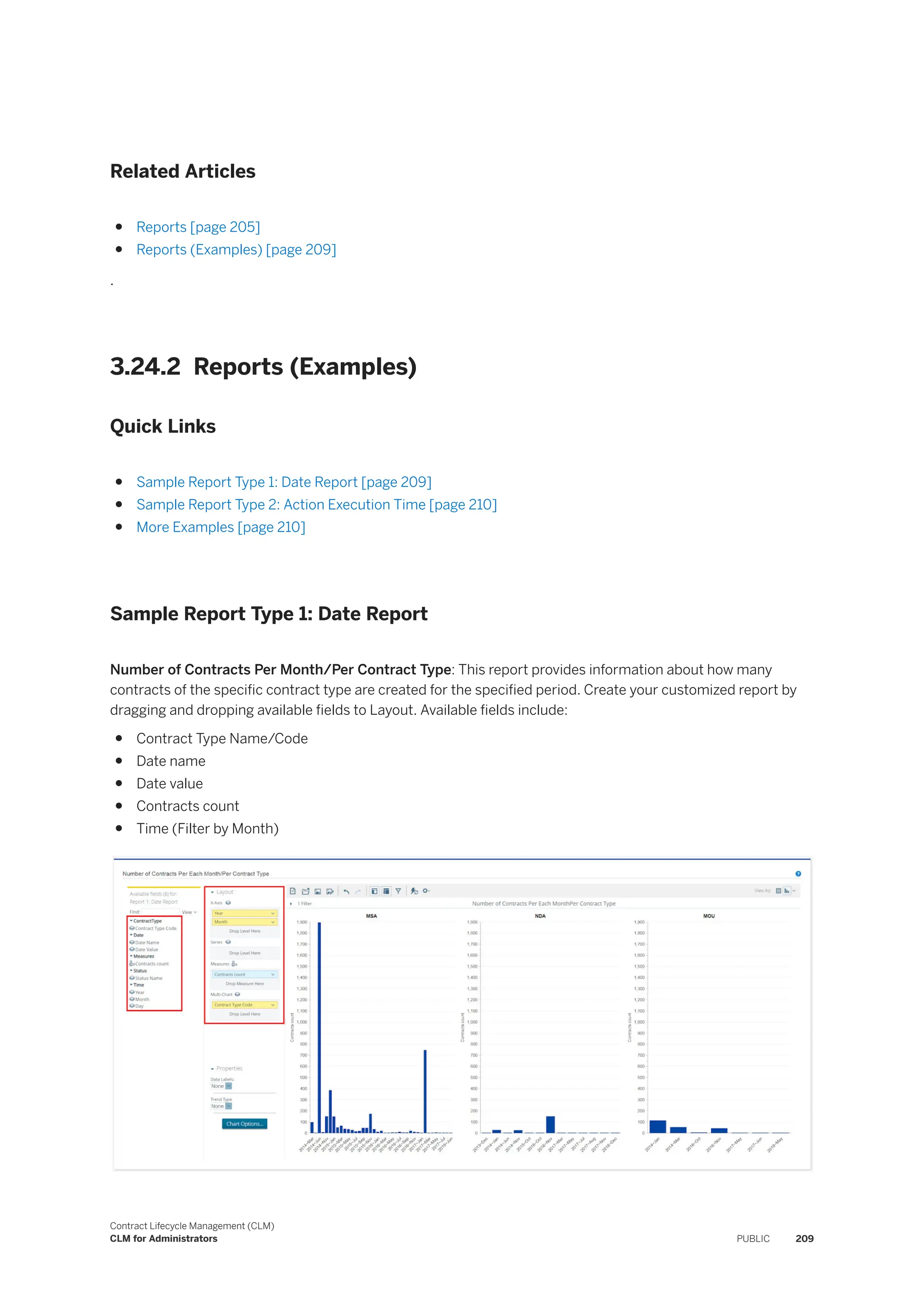 Related Articles
● Reports [page 205]
● Reports (Examples) [page 209]
.
3.24.2 Reports (Examples)
Quick Links
● Sample Report Type 1: Date Report [page 209]
● Sample Report Type 2: Action Execution Time [page 210]
● More Examples [page 210]
Sample Report Type 1: Date Report
Number of Contracts Per Month/Per Contract Type: This report provides information about how many
contracts of the specific contract type are created for the specified period. Create your customized report by
dragging and dropping available fields to Layout. Available fields include:
● Contract Type Name/Code
● Date name
● Date value
● Contracts count
● Time (Filter by Month)
Contract Lifecycle Management (CLM)
CLM for Administrators PUBLIC 209
 