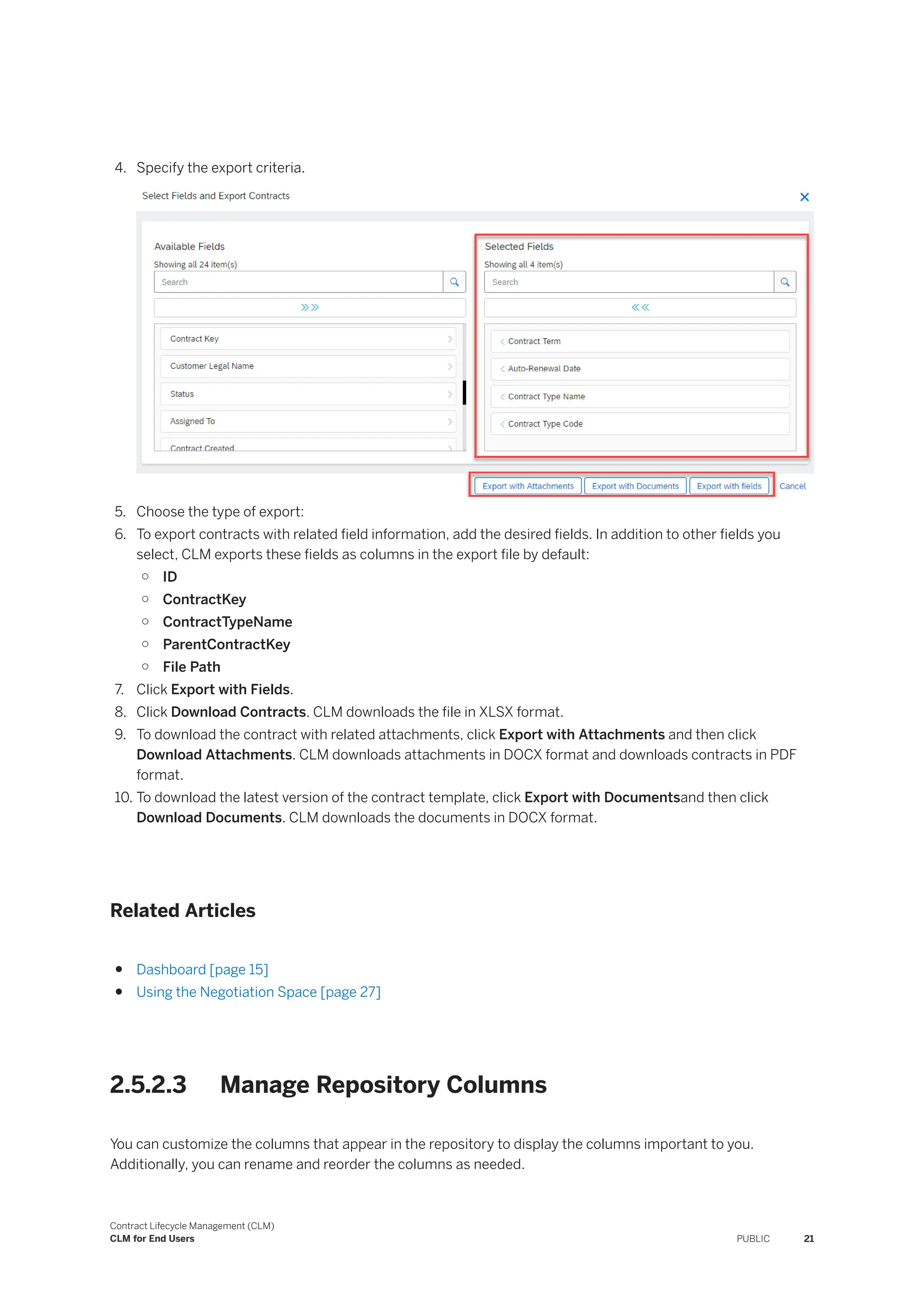 4. Specify the export criteria.
5. Choose the type of export:
6. To export contracts with related field information, add the desired fields. In addition to other fields you
select, CLM exports these fields as columns in the export file by default:
○ ID
○ ContractKey
○ ContractTypeName
○ ParentContractKey
○ File Path
7. Click Export with Fields.
8. Click Download Contracts. CLM downloads the file in XLSX format.
9. To download the contract with related attachments, click Export with Attachments and then click
Download Attachments. CLM downloads attachments in DOCX format and downloads contracts in PDF
format.
10. To download the latest version of the contract template, click Export with Documentsand then click
Download Documents. CLM downloads the documents in DOCX format.
Related Articles
● Dashboard [page 15]
● Using the Negotiation Space [page 27]
2.5.2.3 Manage Repository Columns
You can customize the columns that appear in the repository to display the columns important to you.
Additionally, you can rename and reorder the columns as needed.
Contract Lifecycle Management (CLM)
CLM for End Users PUBLIC 21
 