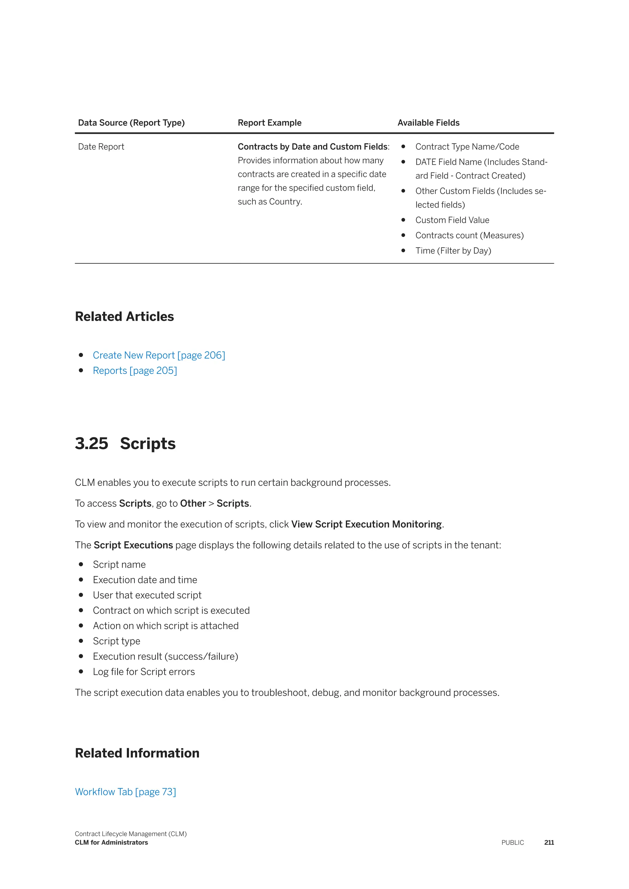 Data Source (Report Type) Report Example Available Fields
Date Report Contracts by Date and Custom Fields:
Provides information about how many
contracts are created in a specific date
range for the specified custom field,
such as Country.
● Contract Type Name/Code
● DATE Field Name (Includes Stand­
ard Field - Contract Created)
● Other Custom Fields (Includes se­
lected fields)
● Custom Field Value
● Contracts count (Measures)
● Time (Filter by Day)
Related Articles
● Create New Report [page 206]
● Reports [page 205]
3.25 Scripts
CLM enables you to execute scripts to run certain background processes.
To access Scripts, go to Other > Scripts.
To view and monitor the execution of scripts, click View Script Execution Monitoring.
The Script Executions page displays the following details related to the use of scripts in the tenant:
● Script name
● Execution date and time
● User that executed script
● Contract on which script is executed
● Action on which script is attached
● Script type
● Execution result (success/failure)
● Log file for Script errors
The script execution data enables you to troubleshoot, debug, and monitor background processes.
Related Information
Workflow Tab [page 73]
Contract Lifecycle Management (CLM)
CLM for Administrators PUBLIC 211
 