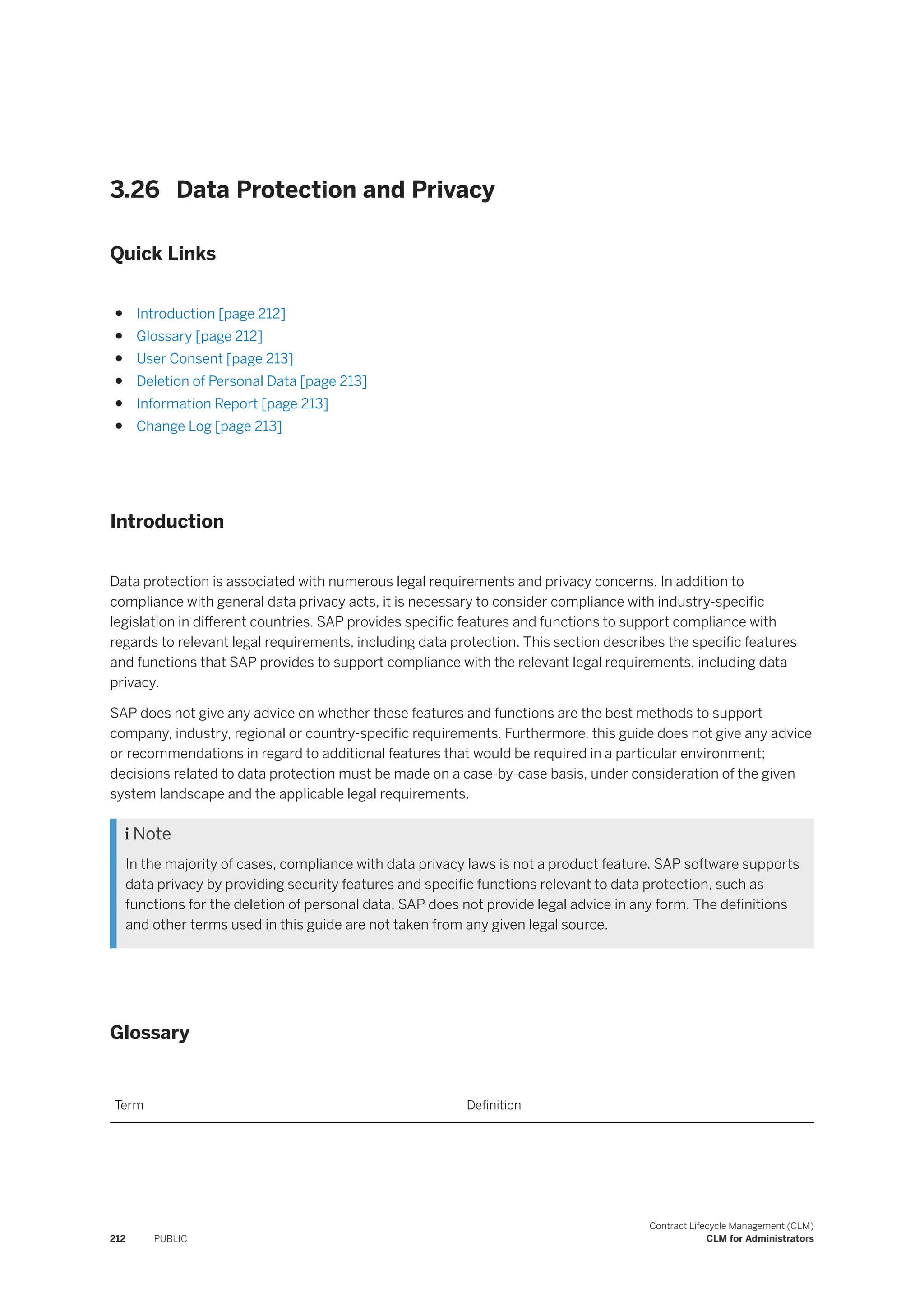 3.26 Data Protection and Privacy
Quick Links
● Introduction [page 212]
● Glossary [page 212]
● User Consent [page 213]
● Deletion of Personal Data [page 213]
● Information Report [page 213]
● Change Log [page 213]
Introduction
Data protection is associated with numerous legal requirements and privacy concerns. In addition to
compliance with general data privacy acts, it is necessary to consider compliance with industry-specific
legislation in different countries. SAP provides specific features and functions to support compliance with
regards to relevant legal requirements, including data protection. This section describes the specific features
and functions that SAP provides to support compliance with the relevant legal requirements, including data
privacy.
SAP does not give any advice on whether these features and functions are the best methods to support
company, industry, regional or country-specific requirements. Furthermore, this guide does not give any advice
or recommendations in regard to additional features that would be required in a particular environment;
decisions related to data protection must be made on a case-by-case basis, under consideration of the given
system landscape and the applicable legal requirements.
 Note
In the majority of cases, compliance with data privacy laws is not a product feature. SAP software supports
data privacy by providing security features and specific functions relevant to data protection, such as
functions for the deletion of personal data. SAP does not provide legal advice in any form. The definitions
and other terms used in this guide are not taken from any given legal source.
Glossary
Term Definition
212 PUBLIC
Contract Lifecycle Management (CLM)
CLM for Administrators
 
