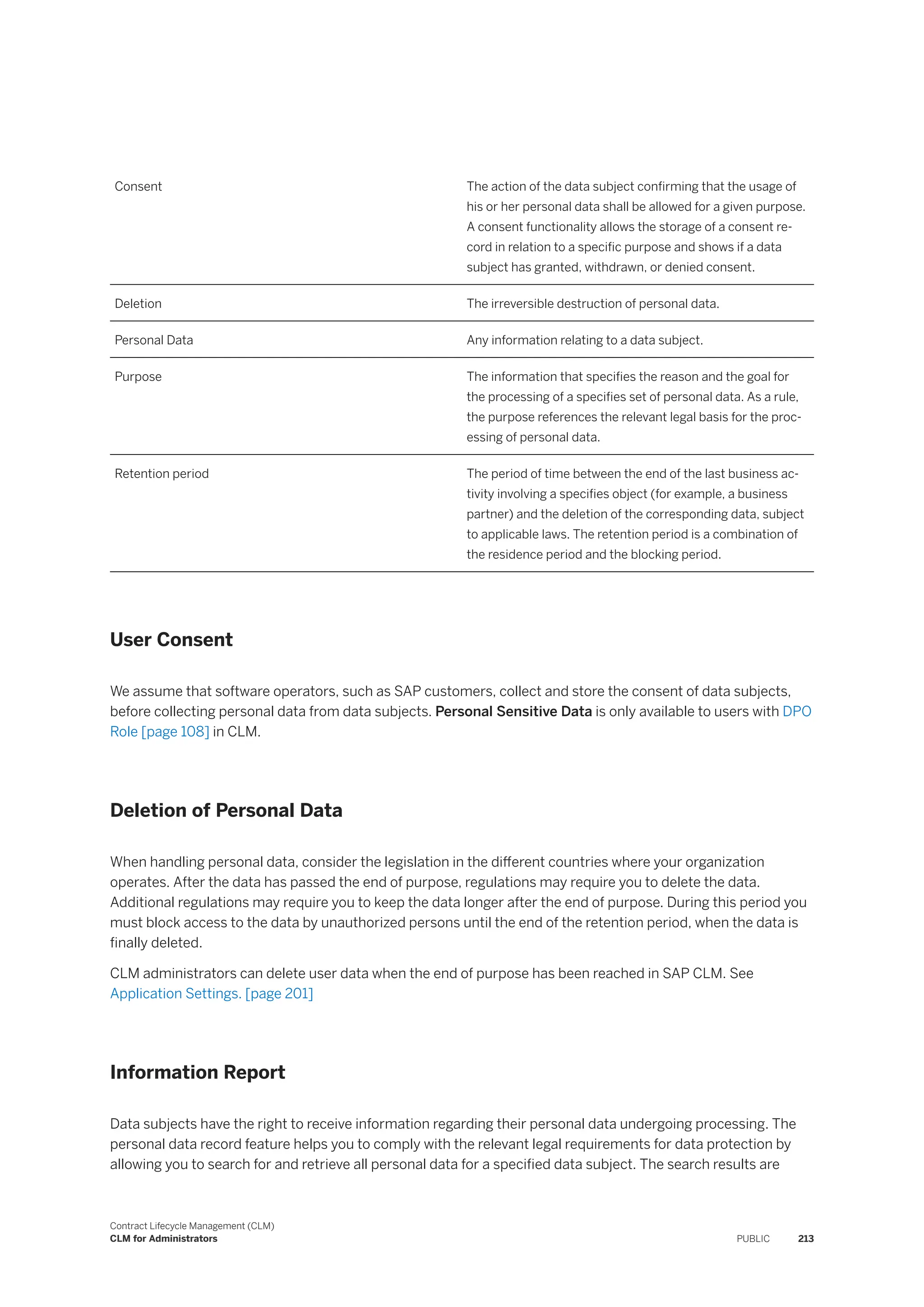 Consent The action of the data subject confirming that the usage of
his or her personal data shall be allowed for a given purpose.
A consent functionality allows the storage of a consent re­
cord in relation to a specific purpose and shows if a data
subject has granted, withdrawn, or denied consent.
Deletion The irreversible destruction of personal data.
Personal Data Any information relating to a data subject.
Purpose The information that specifies the reason and the goal for
the processing of a specifies set of personal data. As a rule,
the purpose references the relevant legal basis for the proc­
essing of personal data.
Retention period The period of time between the end of the last business ac­
tivity involving a specifies object (for example, a business
partner) and the deletion of the corresponding data, subject
to applicable laws. The retention period is a combination of
the residence period and the blocking period.
User Consent
We assume that software operators, such as SAP customers, collect and store the consent of data subjects,
before collecting personal data from data subjects. Personal Sensitive Data is only available to users with DPO
Role [page 108] in CLM.
Deletion of Personal Data
When handling personal data, consider the legislation in the different countries where your organization
operates. After the data has passed the end of purpose, regulations may require you to delete the data.
Additional regulations may require you to keep the data longer after the end of purpose. During this period you
must block access to the data by unauthorized persons until the end of the retention period, when the data is
finally deleted.
CLM administrators can delete user data when the end of purpose has been reached in SAP CLM. See
Application Settings. [page 201]
Information Report
Data subjects have the right to receive information regarding their personal data undergoing processing. The
personal data record feature helps you to comply with the relevant legal requirements for data protection by
allowing you to search for and retrieve all personal data for a specified data subject. The search results are
Contract Lifecycle Management (CLM)
CLM for Administrators PUBLIC 213
 
