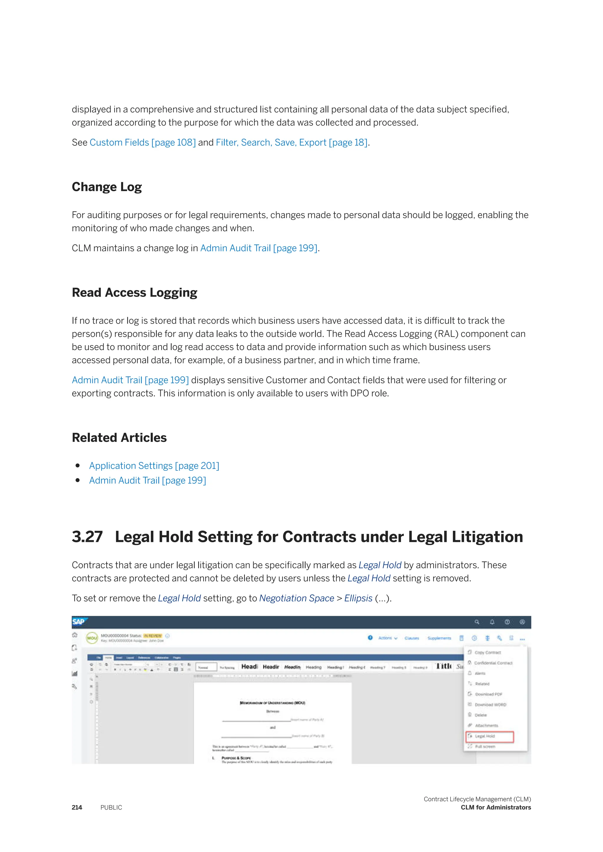 displayed in a comprehensive and structured list containing all personal data of the data subject specified,
organized according to the purpose for which the data was collected and processed.
See Custom Fields [page 108] and Filter, Search, Save, Export [page 18].
Change Log
For auditing purposes or for legal requirements, changes made to personal data should be logged, enabling the
monitoring of who made changes and when.
CLM maintains a change log in Admin Audit Trail [page 199].
Read Access Logging
If no trace or log is stored that records which business users have accessed data, it is difficult to track the
person(s) responsible for any data leaks to the outside world. The Read Access Logging (RAL) component can
be used to monitor and log read access to data and provide information such as which business users
accessed personal data, for example, of a business partner, and in which time frame.
Admin Audit Trail [page 199] displays sensitive Customer and Contact fields that were used for filtering or
exporting contracts. This information is only available to users with DPO role.
Related Articles
● Application Settings [page 201]
● Admin Audit Trail [page 199]
3.27 Legal Hold Setting for Contracts under Legal Litigation
Contracts that are under legal litigation can be specifically marked as Legal Hold by administrators. These
contracts are protected and cannot be deleted by users unless the Legal Hold setting is removed.
To set or remove the Legal Hold setting, go to Negotiation Space > Ellipsis (…).
214 PUBLIC
Contract Lifecycle Management (CLM)
CLM for Administrators
 