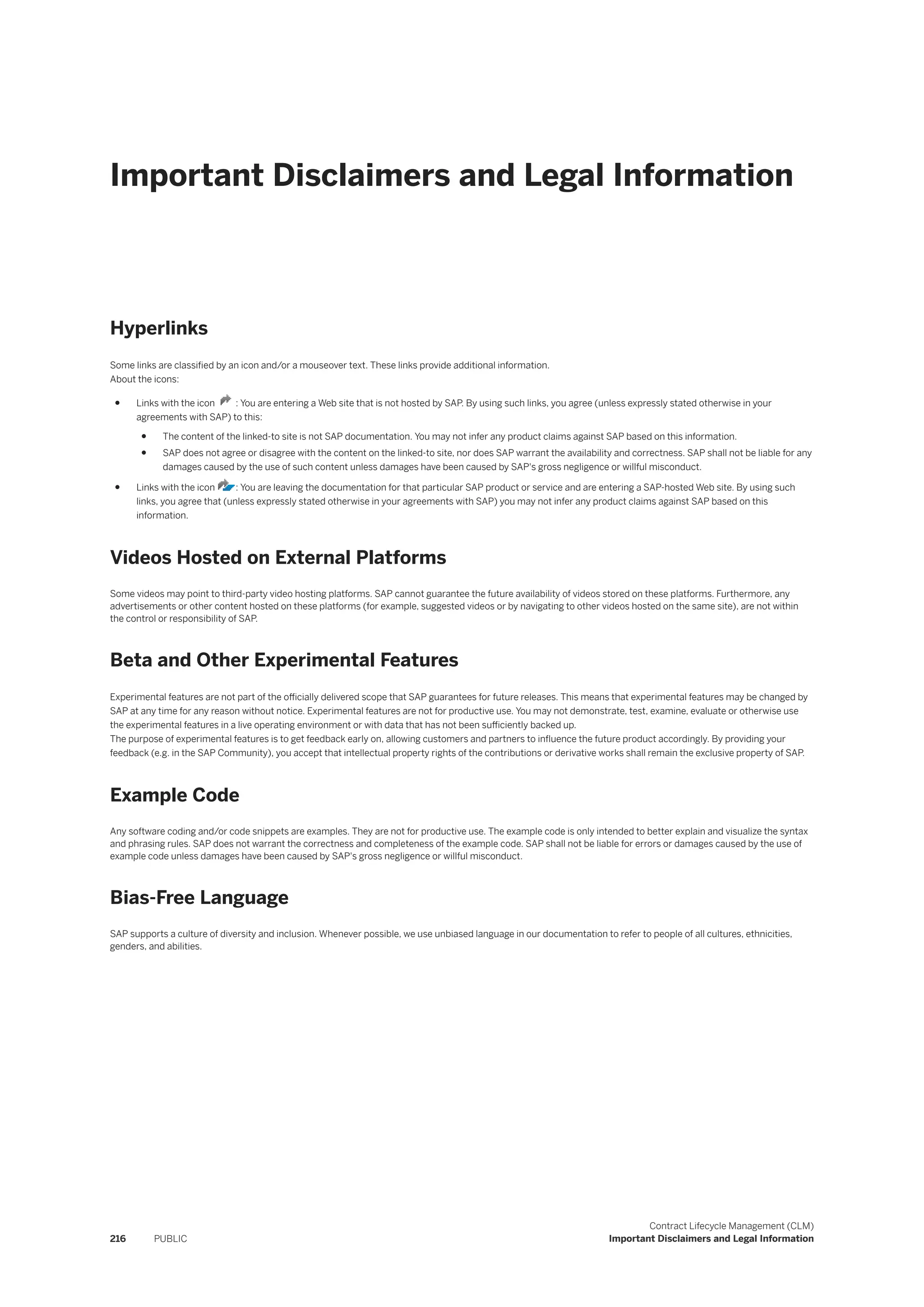 Important Disclaimers and Legal Information
Hyperlinks
Some links are classified by an icon and/or a mouseover text. These links provide additional information.
About the icons:
● Links with the icon : You are entering a Web site that is not hosted by SAP. By using such links, you agree (unless expressly stated otherwise in your
agreements with SAP) to this:
● The content of the linked-to site is not SAP documentation. You may not infer any product claims against SAP based on this information.
● SAP does not agree or disagree with the content on the linked-to site, nor does SAP warrant the availability and correctness. SAP shall not be liable for any
damages caused by the use of such content unless damages have been caused by SAP's gross negligence or willful misconduct.
● Links with the icon : You are leaving the documentation for that particular SAP product or service and are entering a SAP-hosted Web site. By using such
links, you agree that (unless expressly stated otherwise in your agreements with SAP) you may not infer any product claims against SAP based on this
information.
Videos Hosted on External Platforms
Some videos may point to third-party video hosting platforms. SAP cannot guarantee the future availability of videos stored on these platforms. Furthermore, any
advertisements or other content hosted on these platforms (for example, suggested videos or by navigating to other videos hosted on the same site), are not within
the control or responsibility of SAP.
Beta and Other Experimental Features
Experimental features are not part of the officially delivered scope that SAP guarantees for future releases. This means that experimental features may be changed by
SAP at any time for any reason without notice. Experimental features are not for productive use. You may not demonstrate, test, examine, evaluate or otherwise use
the experimental features in a live operating environment or with data that has not been sufficiently backed up.
The purpose of experimental features is to get feedback early on, allowing customers and partners to influence the future product accordingly. By providing your
feedback (e.g. in the SAP Community), you accept that intellectual property rights of the contributions or derivative works shall remain the exclusive property of SAP.
Example Code
Any software coding and/or code snippets are examples. They are not for productive use. The example code is only intended to better explain and visualize the syntax
and phrasing rules. SAP does not warrant the correctness and completeness of the example code. SAP shall not be liable for errors or damages caused by the use of
example code unless damages have been caused by SAP's gross negligence or willful misconduct.
Bias-Free Language
SAP supports a culture of diversity and inclusion. Whenever possible, we use unbiased language in our documentation to refer to people of all cultures, ethnicities,
genders, and abilities.
216 PUBLIC
Contract Lifecycle Management (CLM)
Important Disclaimers and Legal Information
 