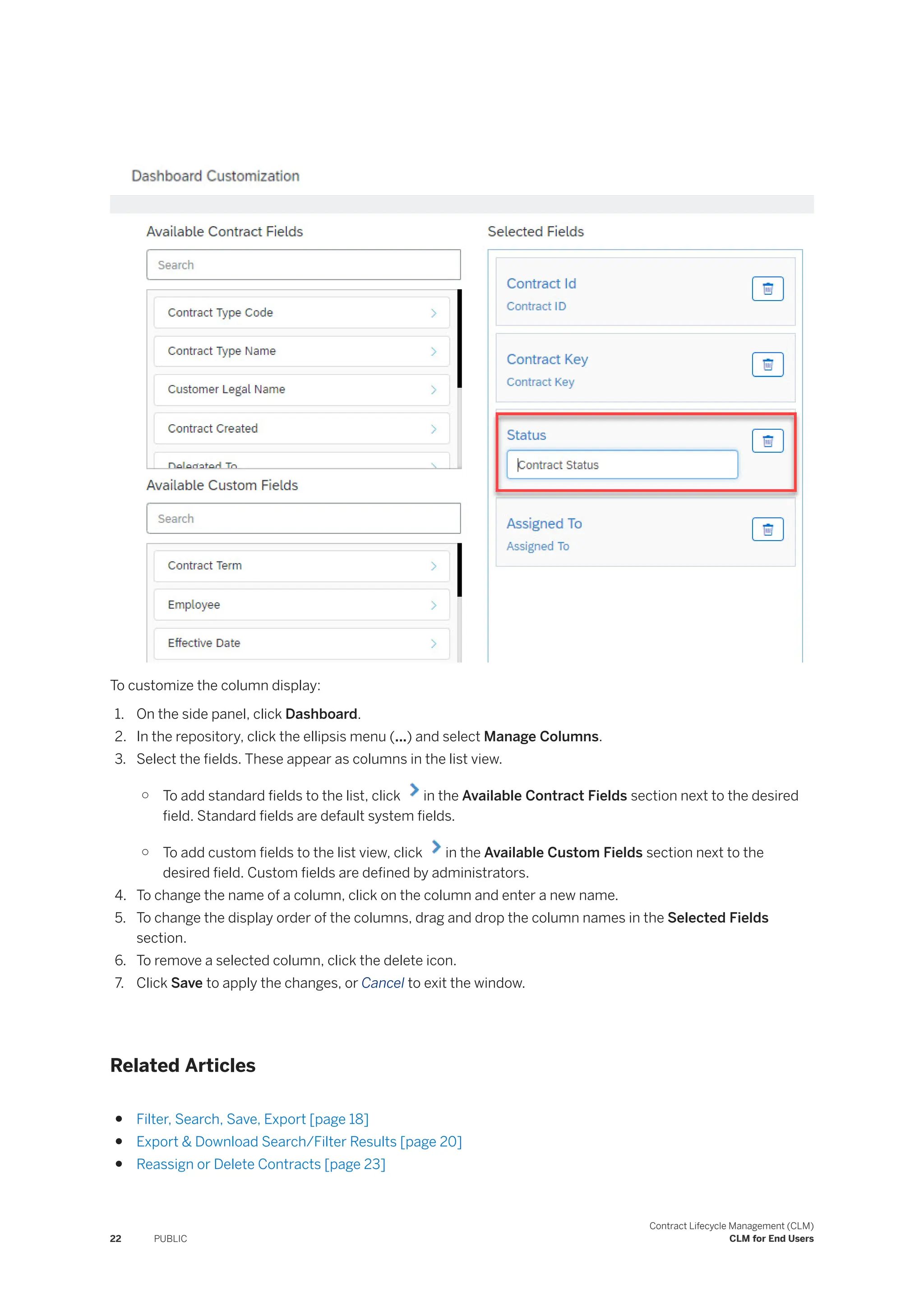 To customize the column display:
1. On the side panel, click Dashboard.
2. In the repository, click the ellipsis menu (...) and select Manage Columns.
3. Select the fields. These appear as columns in the list view.
○ To add standard fields to the list, click in the Available Contract Fields section next to the desired
field. Standard fields are default system fields.
○ To add custom fields to the list view, click in the Available Custom Fields section next to the
desired field. Custom fields are defined by administrators.
4. To change the name of a column, click on the column and enter a new name.
5. To change the display order of the columns, drag and drop the column names in the Selected Fields
section.
6. To remove a selected column, click the delete icon.
7. Click Save to apply the changes, or Cancel to exit the window.
Related Articles
● Filter, Search, Save, Export [page 18]
● Export & Download Search/Filter Results [page 20]
● Reassign or Delete Contracts [page 23]
22 PUBLIC
Contract Lifecycle Management (CLM)
CLM for End Users
 
