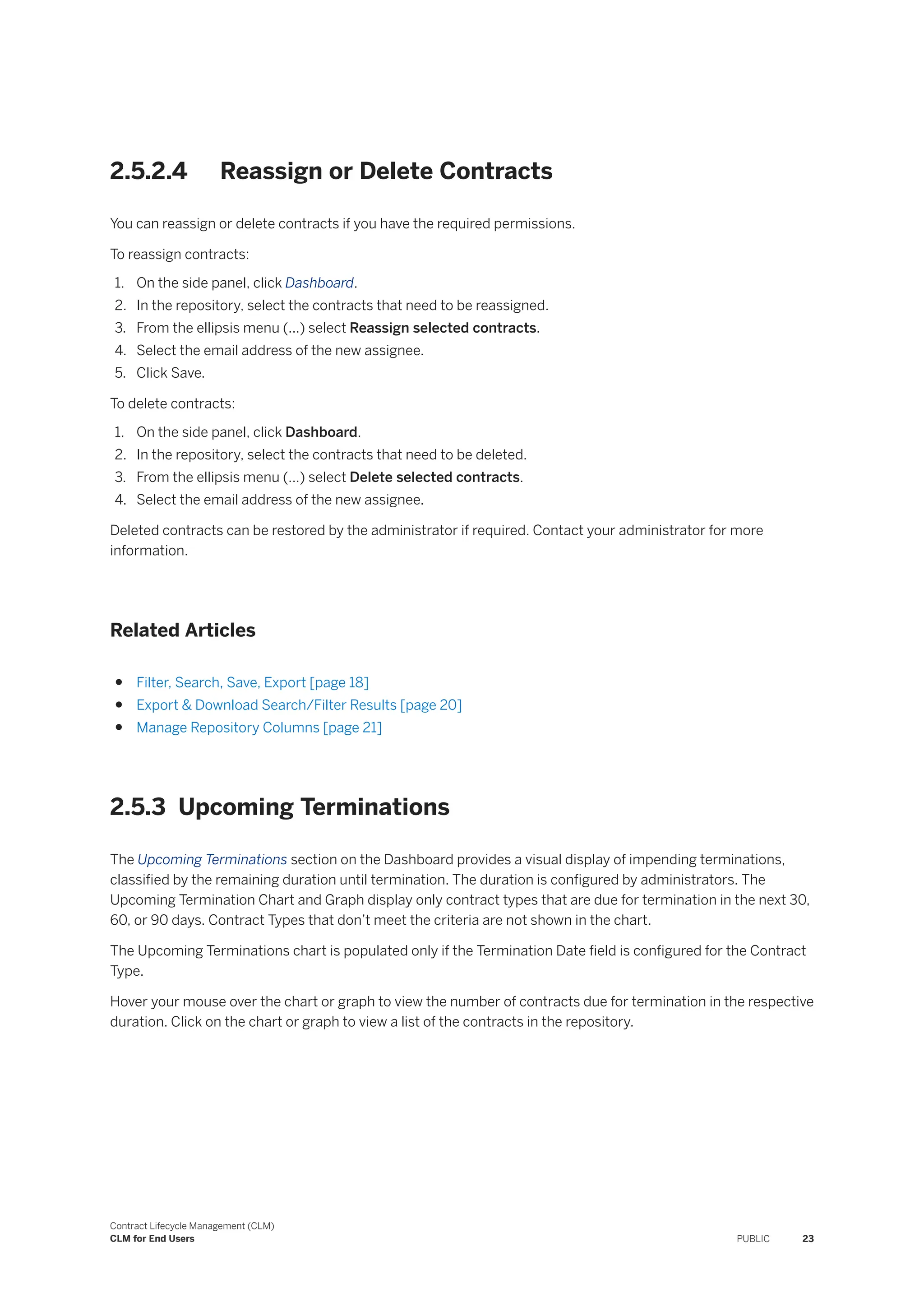2.5.2.4 Reassign or Delete Contracts
You can reassign or delete contracts if you have the required permissions.
To reassign contracts:
1. On the side panel, click Dashboard.
2. In the repository, select the contracts that need to be reassigned.
3. From the ellipsis menu (...) select Reassign selected contracts.
4. Select the email address of the new assignee.
5. Click Save.
To delete contracts:
1. On the side panel, click Dashboard.
2. In the repository, select the contracts that need to be deleted.
3. From the ellipsis menu (...) select Delete selected contracts.
4. Select the email address of the new assignee.
Deleted contracts can be restored by the administrator if required. Contact your administrator for more
information.
Related Articles
● Filter, Search, Save, Export [page 18]
● Export & Download Search/Filter Results [page 20]
● Manage Repository Columns [page 21]
2.5.3 Upcoming Terminations
The Upcoming Terminations section on the Dashboard provides a visual display of impending terminations,
classified by the remaining duration until termination. The duration is configured by administrators. The
Upcoming Termination Chart and Graph display only contract types that are due for termination in the next 30,
60, or 90 days. Contract Types that don’t meet the criteria are not shown in the chart.
The Upcoming Terminations chart is populated only if the Termination Date field is configured for the Contract
Type.
Hover your mouse over the chart or graph to view the number of contracts due for termination in the respective
duration. Click on the chart or graph to view a list of the contracts in the repository.
Contract Lifecycle Management (CLM)
CLM for End Users PUBLIC 23
 