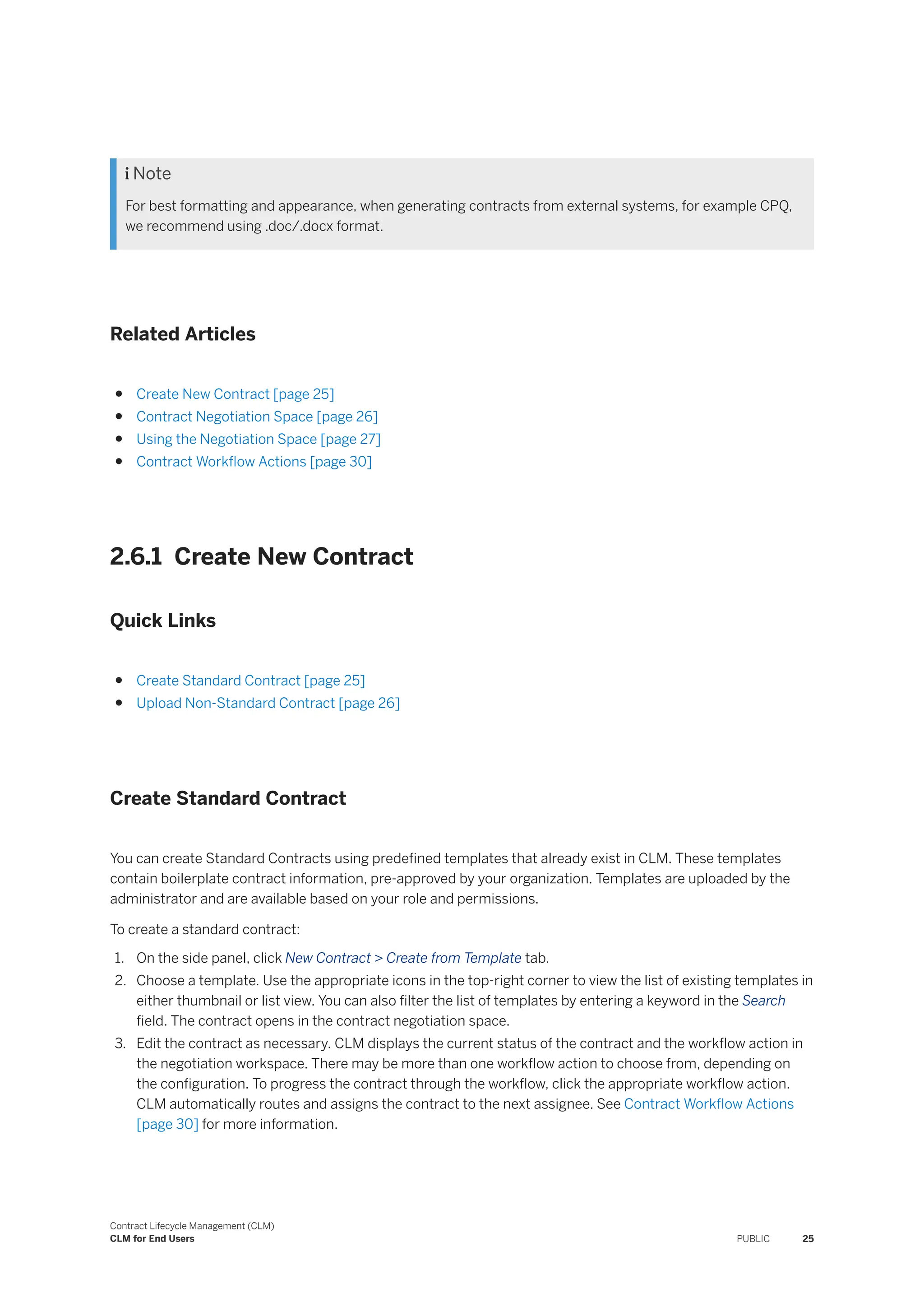  Note
For best formatting and appearance, when generating contracts from external systems, for example CPQ,
we recommend using .doc/.docx format.
Related Articles
● Create New Contract [page 25]
● Contract Negotiation Space [page 26]
● Using the Negotiation Space [page 27]
● Contract Workflow Actions [page 30]
2.6.1 Create New Contract
Quick Links
● Create Standard Contract [page 25]
● Upload Non-Standard Contract [page 26]
Create Standard Contract
You can create Standard Contracts using predefined templates that already exist in CLM. These templates
contain boilerplate contract information, pre-approved by your organization. Templates are uploaded by the
administrator and are available based on your role and permissions.
To create a standard contract:
1. On the side panel, click New Contract > Create from Template tab.
2. Choose a template. Use the appropriate icons in the top-right corner to view the list of existing templates in
either thumbnail or list view. You can also filter the list of templates by entering a keyword in the Search
field. The contract opens in the contract negotiation space.
3. Edit the contract as necessary. CLM displays the current status of the contract and the workflow action in
the negotiation workspace. There may be more than one workflow action to choose from, depending on
the configuration. To progress the contract through the workflow, click the appropriate workflow action.
CLM automatically routes and assigns the contract to the next assignee. See Contract Workflow Actions
[page 30] for more information.
Contract Lifecycle Management (CLM)
CLM for End Users PUBLIC 25
 