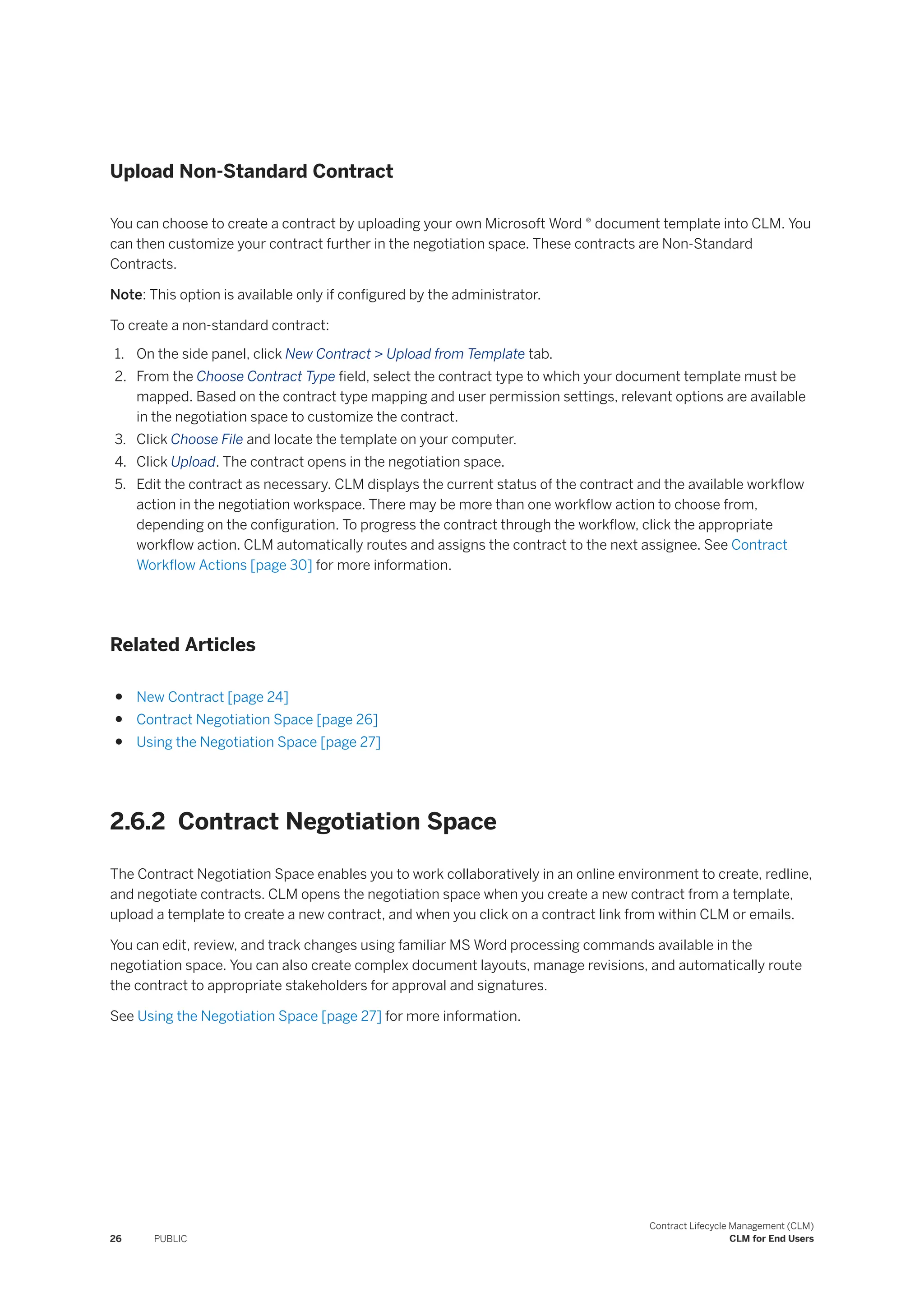 Upload Non-Standard Contract
You can choose to create a contract by uploading your own Microsoft Word ® document template into CLM. You
can then customize your contract further in the negotiation space. These contracts are Non-Standard
Contracts.
Note: This option is available only if configured by the administrator.
To create a non-standard contract:
1. On the side panel, click New Contract > Upload from Template tab.
2. From the Choose Contract Type field, select the contract type to which your document template must be
mapped. Based on the contract type mapping and user permission settings, relevant options are available
in the negotiation space to customize the contract.
3. Click Choose File and locate the template on your computer.
4. Click Upload. The contract opens in the negotiation space.
5. Edit the contract as necessary. CLM displays the current status of the contract and the available workflow
action in the negotiation workspace. There may be more than one workflow action to choose from,
depending on the configuration. To progress the contract through the workflow, click the appropriate
workflow action. CLM automatically routes and assigns the contract to the next assignee. See Contract
Workflow Actions [page 30] for more information.
Related Articles
● New Contract [page 24]
● Contract Negotiation Space [page 26]
● Using the Negotiation Space [page 27]
2.6.2 Contract Negotiation Space
The Contract Negotiation Space enables you to work collaboratively in an online environment to create, redline,
and negotiate contracts. CLM opens the negotiation space when you create a new contract from a template,
upload a template to create a new contract, and when you click on a contract link from within CLM or emails.
You can edit, review, and track changes using familiar MS Word processing commands available in the
negotiation space. You can also create complex document layouts, manage revisions, and automatically route
the contract to appropriate stakeholders for approval and signatures.
See Using the Negotiation Space [page 27] for more information.
26 PUBLIC
Contract Lifecycle Management (CLM)
CLM for End Users
 