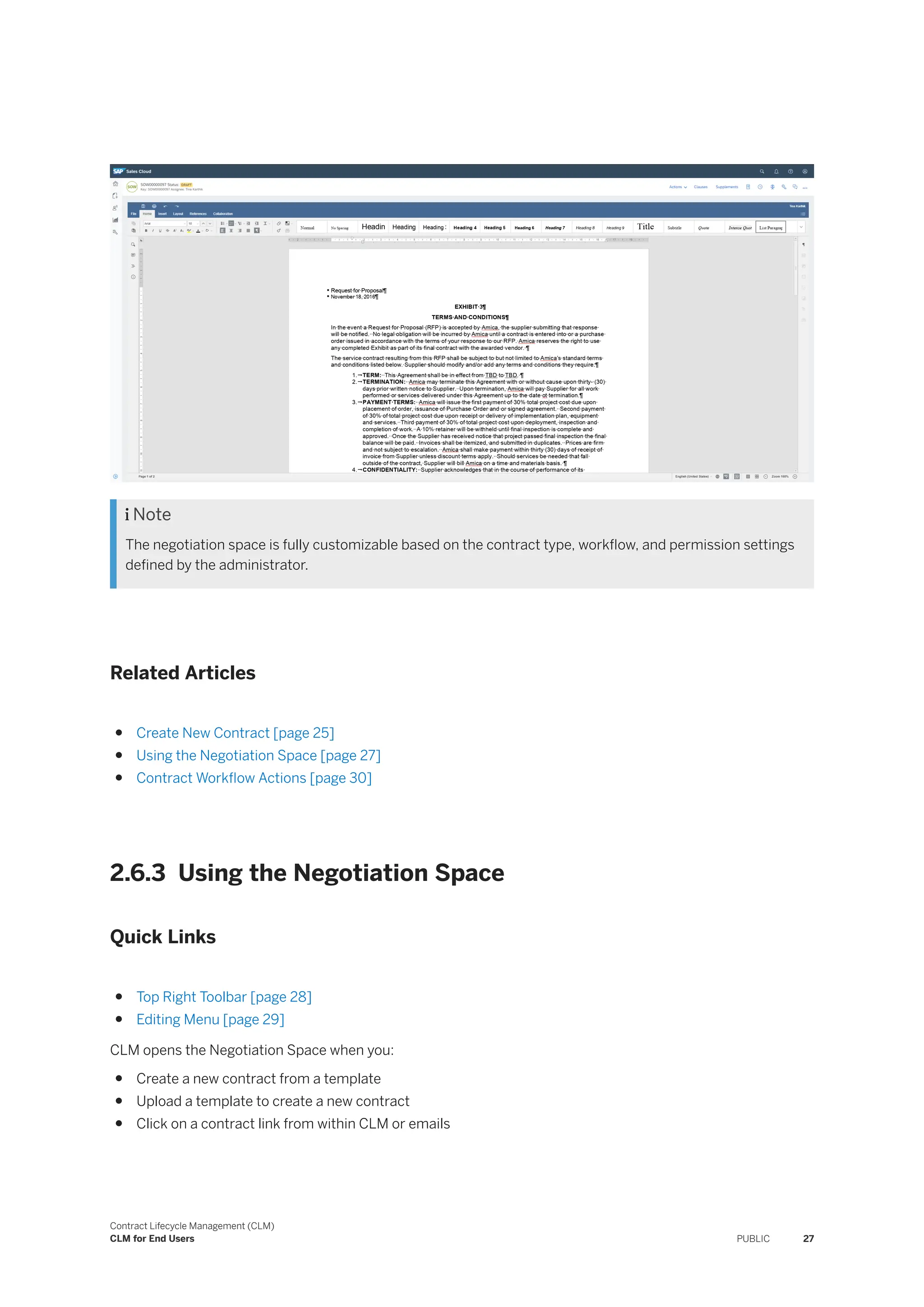 Note
The negotiation space is fully customizable based on the contract type, workflow, and permission settings
defined by the administrator.
Related Articles
● Create New Contract [page 25]
● Using the Negotiation Space [page 27]
● Contract Workflow Actions [page 30]
2.6.3 Using the Negotiation Space
Quick Links
● Top Right Toolbar [page 28]
● Editing Menu [page 29]
CLM opens the Negotiation Space when you:
● Create a new contract from a template
● Upload a template to create a new contract
● Click on a contract link from within CLM or emails
Contract Lifecycle Management (CLM)
CLM for End Users PUBLIC 27
 