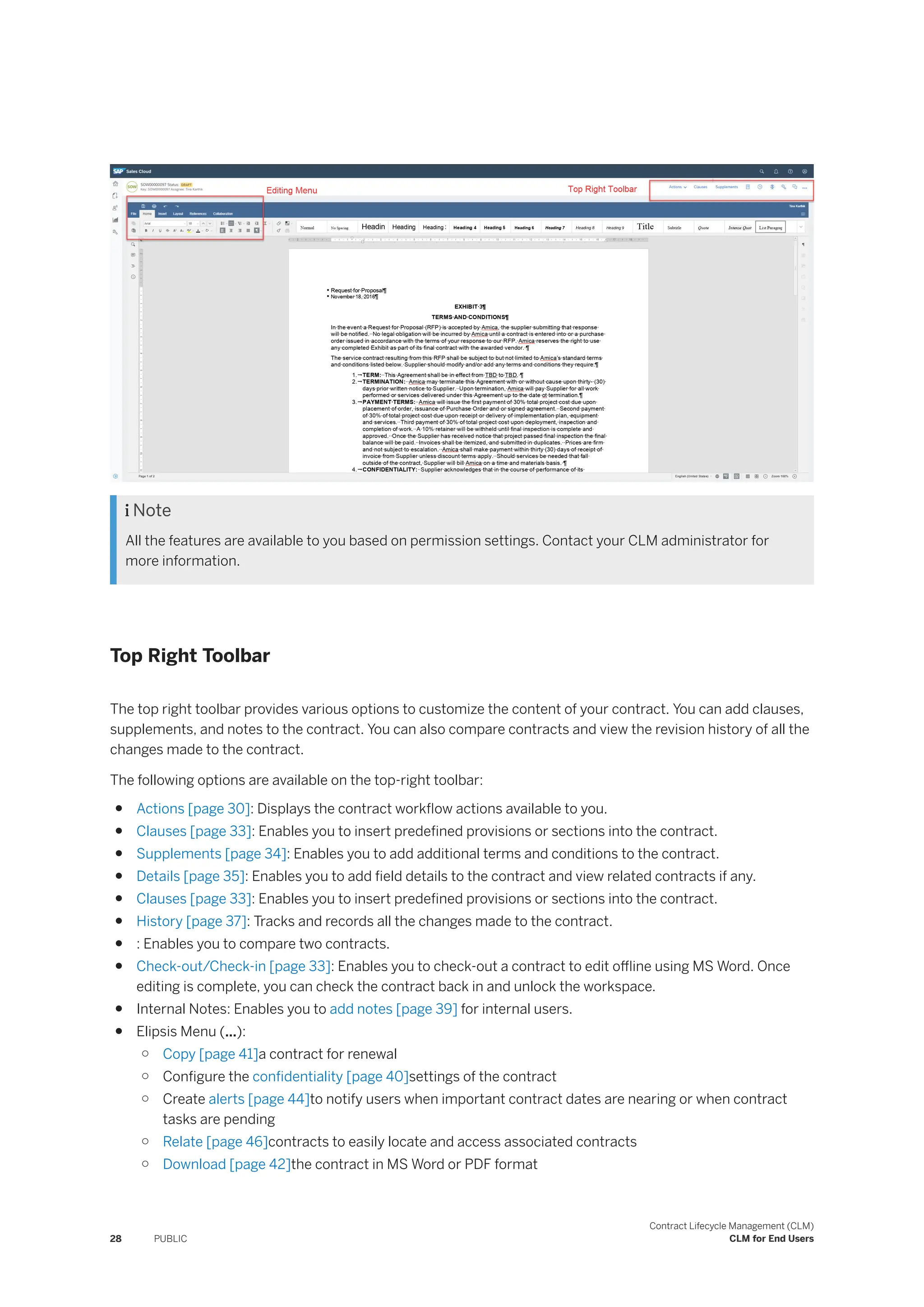  Note
All the features are available to you based on permission settings. Contact your CLM administrator for
more information.
Top Right Toolbar
The top right toolbar provides various options to customize the content of your contract. You can add clauses,
supplements, and notes to the contract. You can also compare contracts and view the revision history of all the
changes made to the contract.
The following options are available on the top-right toolbar:
● Actions [page 30]: Displays the contract workflow actions available to you.
● Clauses [page 33]: Enables you to insert predefined provisions or sections into the contract.
● Supplements [page 34]: Enables you to add additional terms and conditions to the contract.
● Details [page 35]: Enables you to add field details to the contract and view related contracts if any.
● Clauses [page 33]: Enables you to insert predefined provisions or sections into the contract.
● History [page 37]: Tracks and records all the changes made to the contract.
● : Enables you to compare two contracts.
● Check-out/Check-in [page 33]: Enables you to check-out a contract to edit offline using MS Word. Once
editing is complete, you can check the contract back in and unlock the workspace.
● Internal Notes: Enables you to add notes [page 39] for internal users.
● Elipsis Menu (...):
○ Copy [page 41]a contract for renewal
○ Configure the confidentiality [page 40]settings of the contract
○ Create alerts [page 44]to notify users when important contract dates are nearing or when contract
tasks are pending
○ Relate [page 46]contracts to easily locate and access associated contracts
○ Download [page 42]the contract in MS Word or PDF format
28 PUBLIC
Contract Lifecycle Management (CLM)
CLM for End Users
 