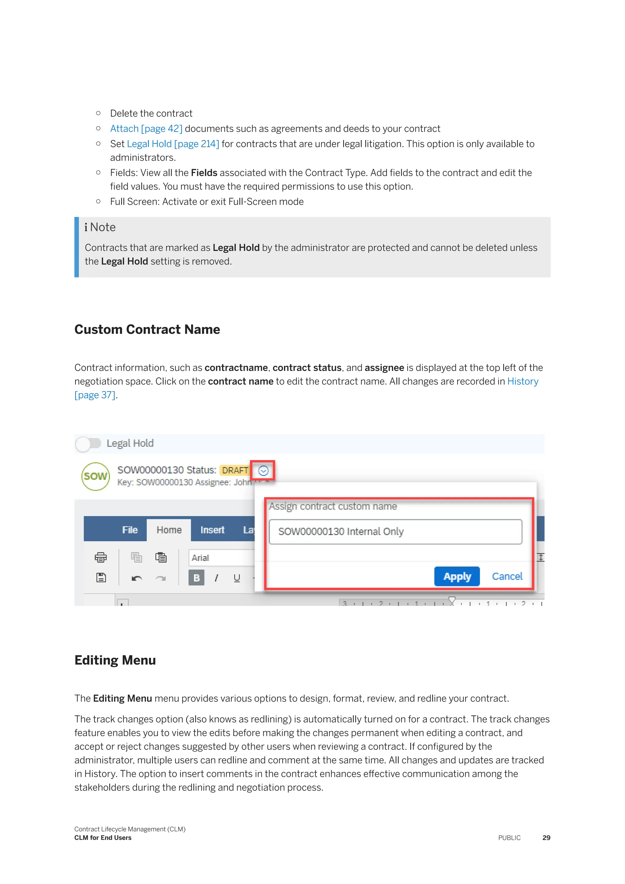 ○ Delete the contract
○ Attach [page 42] documents such as agreements and deeds to your contract
○ Set Legal Hold [page 214] for contracts that are under legal litigation. This option is only available to
administrators.
○ Fields: View all the Fields associated with the Contract Type. Add fields to the contract and edit the
field values. You must have the required permissions to use this option.
○ Full Screen: Activate or exit Full-Screen mode
 Note
Contracts that are marked as Legal Hold by the administrator are protected and cannot be deleted unless
the Legal Hold setting is removed.
Custom Contract Name
Contract information, such as contractname, contract status, and assignee is displayed at the top left of the
negotiation space. Click on the contract name to edit the contract name. All changes are recorded in History
[page 37].
Editing Menu
The Editing Menu menu provides various options to design, format, review, and redline your contract.
The track changes option (also knows as redlining) is automatically turned on for a contract. The track changes
feature enables you to view the edits before making the changes permanent when editing a contract, and
accept or reject changes suggested by other users when reviewing a contract. If configured by the
administrator, multiple users can redline and comment at the same time. All changes and updates are tracked
in History. The option to insert comments in the contract enhances effective communication among the
stakeholders during the redlining and negotiation process.
Contract Lifecycle Management (CLM)
CLM for End Users PUBLIC 29
 