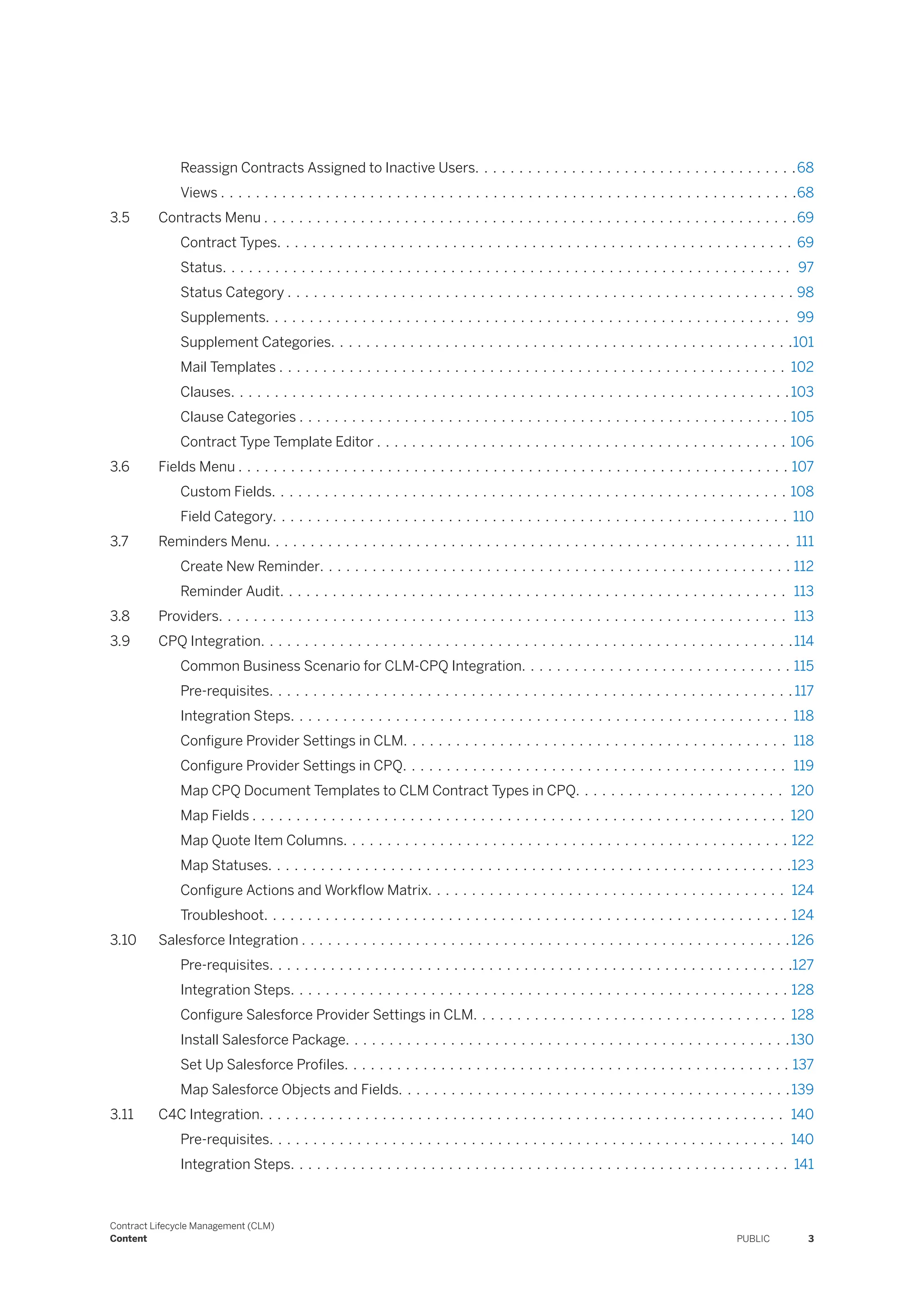 Reassign Contracts Assigned to Inactive Users. . . . . . . . . . . . . . . . . . . . . . . . . . . . . . . . . . . . .68
Views . . . . . . . . . . . . . . . . . . . . . . . . . . . . . . . . . . . . . . . . . . . . . . . . . . . . . . . . . . . . . . . . . .68
3.5 Contracts Menu . . . . . . . . . . . . . . . . . . . . . . . . . . . . . . . . . . . . . . . . . . . . . . . . . . . . . . . . . . . . .69
Contract Types. . . . . . . . . . . . . . . . . . . . . . . . . . . . . . . . . . . . . . . . . . . . . . . . . . . . . . . . . . . 69
Status. . . . . . . . . . . . . . . . . . . . . . . . . . . . . . . . . . . . . . . . . . . . . . . . . . . . . . . . . . . . . . . . . 97
Status Category . . . . . . . . . . . . . . . . . . . . . . . . . . . . . . . . . . . . . . . . . . . . . . . . . . . . . . . . . . 98
Supplements. . . . . . . . . . . . . . . . . . . . . . . . . . . . . . . . . . . . . . . . . . . . . . . . . . . . . . . . . . . . 99
Supplement Categories. . . . . . . . . . . . . . . . . . . . . . . . . . . . . . . . . . . . . . . . . . . . . . . . . . . . .101
Mail Templates . . . . . . . . . . . . . . . . . . . . . . . . . . . . . . . . . . . . . . . . . . . . . . . . . . . . . . . . . . 102
Clauses. . . . . . . . . . . . . . . . . . . . . . . . . . . . . . . . . . . . . . . . . . . . . . . . . . . . . . . . . . . . . . . .103
Clause Categories . . . . . . . . . . . . . . . . . . . . . . . . . . . . . . . . . . . . . . . . . . . . . . . . . . . . . . . . 105
Contract Type Template Editor . . . . . . . . . . . . . . . . . . . . . . . . . . . . . . . . . . . . . . . . . . . . . . . 106
3.6 Fields Menu . . . . . . . . . . . . . . . . . . . . . . . . . . . . . . . . . . . . . . . . . . . . . . . . . . . . . . . . . . . . . . . 107
Custom Fields. . . . . . . . . . . . . . . . . . . . . . . . . . . . . . . . . . . . . . . . . . . . . . . . . . . . . . . . . . . 108
Field Category. . . . . . . . . . . . . . . . . . . . . . . . . . . . . . . . . . . . . . . . . . . . . . . . . . . . . . . . . . . 110
3.7 Reminders Menu. . . . . . . . . . . . . . . . . . . . . . . . . . . . . . . . . . . . . . . . . . . . . . . . . . . . . . . . . . . . 111
Create New Reminder. . . . . . . . . . . . . . . . . . . . . . . . . . . . . . . . . . . . . . . . . . . . . . . . . . . . . . 112
Reminder Audit. . . . . . . . . . . . . . . . . . . . . . . . . . . . . . . . . . . . . . . . . . . . . . . . . . . . . . . . . . 113
3.8 Providers. . . . . . . . . . . . . . . . . . . . . . . . . . . . . . . . . . . . . . . . . . . . . . . . . . . . . . . . . . . . . . . . . 113
3.9 CPQ Integration. . . . . . . . . . . . . . . . . . . . . . . . . . . . . . . . . . . . . . . . . . . . . . . . . . . . . . . . . . . . .114
Common Business Scenario for CLM-CPQ Integration. . . . . . . . . . . . . . . . . . . . . . . . . . . . . . . 115
Pre-requisites. . . . . . . . . . . . . . . . . . . . . . . . . . . . . . . . . . . . . . . . . . . . . . . . . . . . . . . . . . . . 117
Integration Steps. . . . . . . . . . . . . . . . . . . . . . . . . . . . . . . . . . . . . . . . . . . . . . . . . . . . . . . . . 118
Configure Provider Settings in CLM. . . . . . . . . . . . . . . . . . . . . . . . . . . . . . . . . . . . . . . . . . . . 118
Configure Provider Settings in CPQ. . . . . . . . . . . . . . . . . . . . . . . . . . . . . . . . . . . . . . . . . . . . 119
Map CPQ Document Templates to CLM Contract Types in CPQ. . . . . . . . . . . . . . . . . . . . . . . . 120
Map Fields . . . . . . . . . . . . . . . . . . . . . . . . . . . . . . . . . . . . . . . . . . . . . . . . . . . . . . . . . . . . . 120
Map Quote Item Columns. . . . . . . . . . . . . . . . . . . . . . . . . . . . . . . . . . . . . . . . . . . . . . . . . . . 122
Map Statuses. . . . . . . . . . . . . . . . . . . . . . . . . . . . . . . . . . . . . . . . . . . . . . . . . . . . . . . . . . . .123
Configure Actions and Workflow Matrix. . . . . . . . . . . . . . . . . . . . . . . . . . . . . . . . . . . . . . . . . 124
Troubleshoot. . . . . . . . . . . . . . . . . . . . . . . . . . . . . . . . . . . . . . . . . . . . . . . . . . . . . . . . . . . . 124
3.10 Salesforce Integration . . . . . . . . . . . . . . . . . . . . . . . . . . . . . . . . . . . . . . . . . . . . . . . . . . . . . . . .126
Pre-requisites. . . . . . . . . . . . . . . . . . . . . . . . . . . . . . . . . . . . . . . . . . . . . . . . . . . . . . . . . . . .127
Integration Steps. . . . . . . . . . . . . . . . . . . . . . . . . . . . . . . . . . . . . . . . . . . . . . . . . . . . . . . . . 128
Configure Salesforce Provider Settings in CLM. . . . . . . . . . . . . . . . . . . . . . . . . . . . . . . . . . . . 128
Install Salesforce Package. . . . . . . . . . . . . . . . . . . . . . . . . . . . . . . . . . . . . . . . . . . . . . . . . . .130
Set Up Salesforce Profiles. . . . . . . . . . . . . . . . . . . . . . . . . . . . . . . . . . . . . . . . . . . . . . . . . . . 137
Map Salesforce Objects and Fields. . . . . . . . . . . . . . . . . . . . . . . . . . . . . . . . . . . . . . . . . . . . .139
3.11 C4C Integration. . . . . . . . . . . . . . . . . . . . . . . . . . . . . . . . . . . . . . . . . . . . . . . . . . . . . . . . . . . . 140
Pre-requisites. . . . . . . . . . . . . . . . . . . . . . . . . . . . . . . . . . . . . . . . . . . . . . . . . . . . . . . . . . . 140
Integration Steps. . . . . . . . . . . . . . . . . . . . . . . . . . . . . . . . . . . . . . . . . . . . . . . . . . . . . . . . . 141
Contract Lifecycle Management (CLM)
Content PUBLIC 3
 
