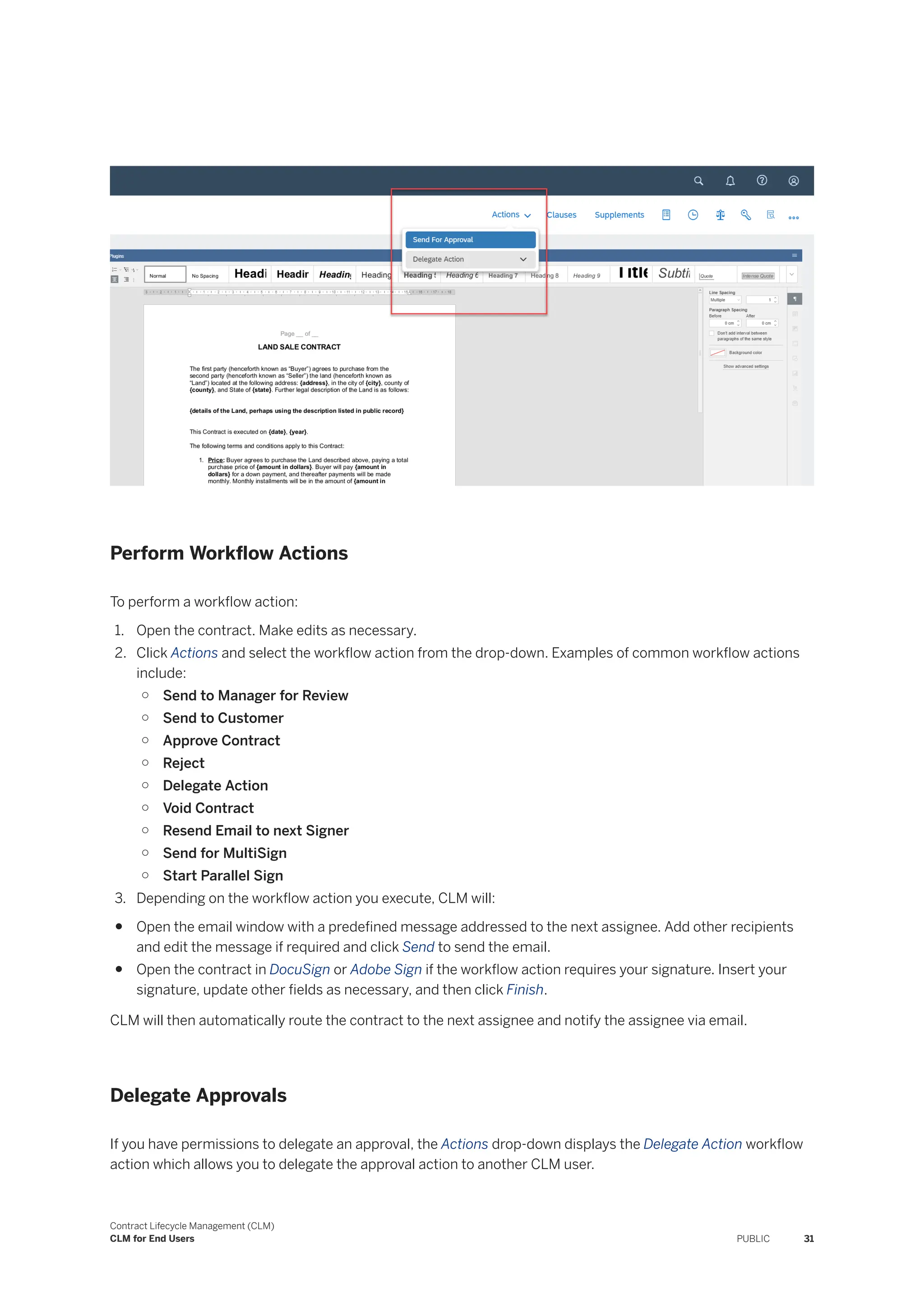 Perform Workflow Actions
To perform a workflow action:
1. Open the contract. Make edits as necessary.
2. Click Actions and select the workflow action from the drop-down. Examples of common workflow actions
include:
○ Send to Manager for Review
○ Send to Customer
○ Approve Contract
○ Reject
○ Delegate Action
○ Void Contract
○ Resend Email to next Signer
○ Send for MultiSign
○ Start Parallel Sign
3. Depending on the workflow action you execute, CLM will:
● Open the email window with a predefined message addressed to the next assignee. Add other recipients
and edit the message if required and click Send to send the email.
● Open the contract in DocuSign or Adobe Sign if the workflow action requires your signature. Insert your
signature, update other fields as necessary, and then click Finish.
CLM will then automatically route the contract to the next assignee and notify the assignee via email.
Delegate Approvals
If you have permissions to delegate an approval, the Actions drop-down displays the Delegate Action workflow
action which allows you to delegate the approval action to another CLM user.
Contract Lifecycle Management (CLM)
CLM for End Users PUBLIC 31
 