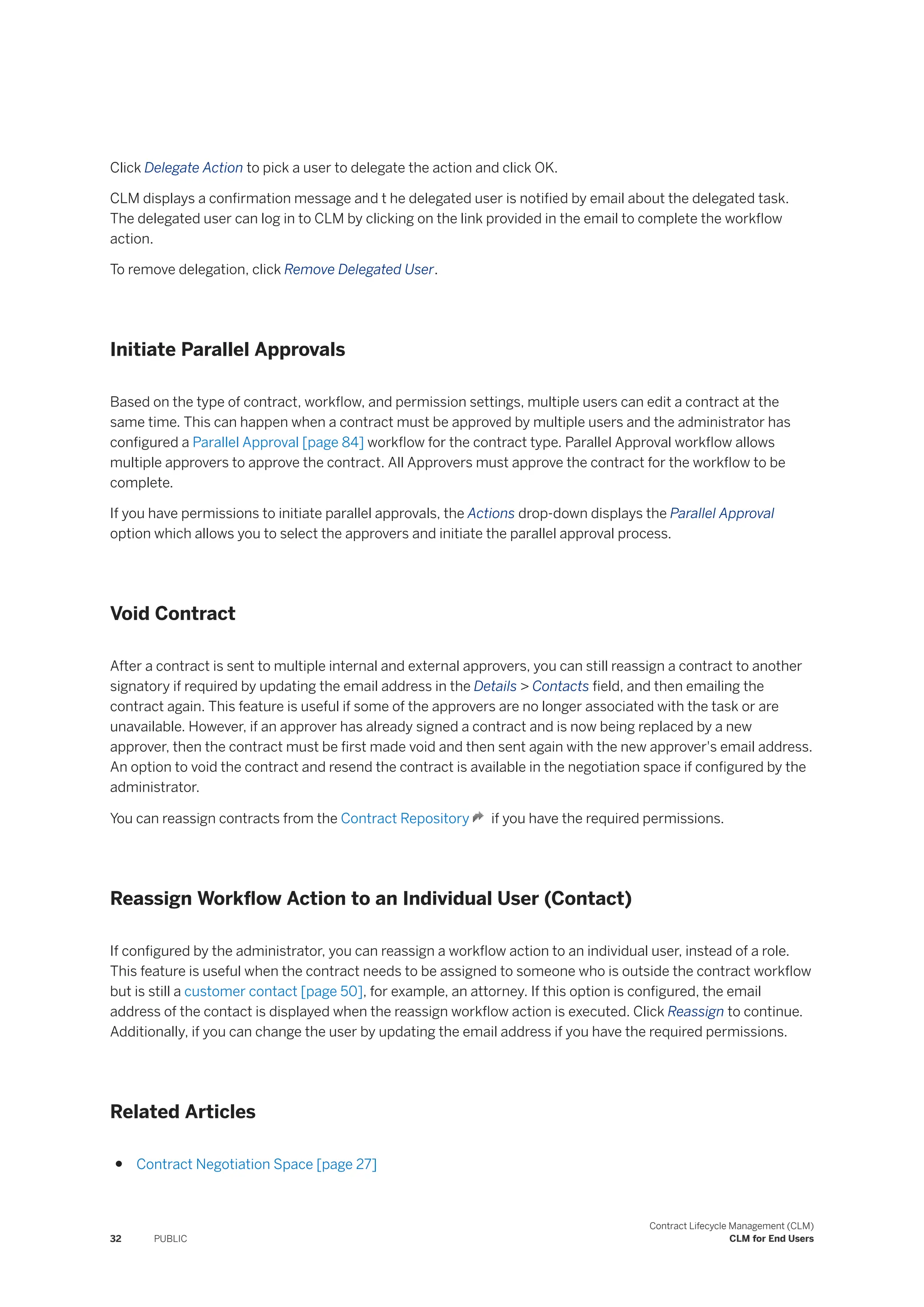 Click Delegate Action to pick a user to delegate the action and click OK.
CLM displays a confirmation message and t he delegated user is notified by email about the delegated task.
The delegated user can log in to CLM by clicking on the link provided in the email to complete the workflow
action.
To remove delegation, click Remove Delegated User.
Initiate Parallel Approvals
Based on the type of contract, workflow, and permission settings, multiple users can edit a contract at the
same time. This can happen when a contract must be approved by multiple users and the administrator has
configured a Parallel Approval [page 84] workflow for the contract type. Parallel Approval workflow allows
multiple approvers to approve the contract. All Approvers must approve the contract for the workflow to be
complete.
If you have permissions to initiate parallel approvals, the Actions drop-down displays the Parallel Approval
option which allows you to select the approvers and initiate the parallel approval process.
Void Contract
After a contract is sent to multiple internal and external approvers, you can still reassign a contract to another
signatory if required by updating the email address in the Details > Contacts field, and then emailing the
contract again. This feature is useful if some of the approvers are no longer associated with the task or are
unavailable. However, if an approver has already signed a contract and is now being replaced by a new
approver, then the contract must be first made void and then sent again with the new approver's email address.
An option to void the contract and resend the contract is available in the negotiation space if configured by the
administrator.
You can reassign contracts from the Contract Repository if you have the required permissions.
Reassign Workflow Action to an Individual User (Contact)
If configured by the administrator, you can reassign a workflow action to an individual user, instead of a role.
This feature is useful when the contract needs to be assigned to someone who is outside the contract workflow
but is still a customer contact [page 50], for example, an attorney. If this option is configured, the email
address of the contact is displayed when the reassign workflow action is executed. Click Reassign to continue.
Additionally, if you can change the user by updating the email address if you have the required permissions.
Related Articles
● Contract Negotiation Space [page 27]
32 PUBLIC
Contract Lifecycle Management (CLM)
CLM for End Users
 