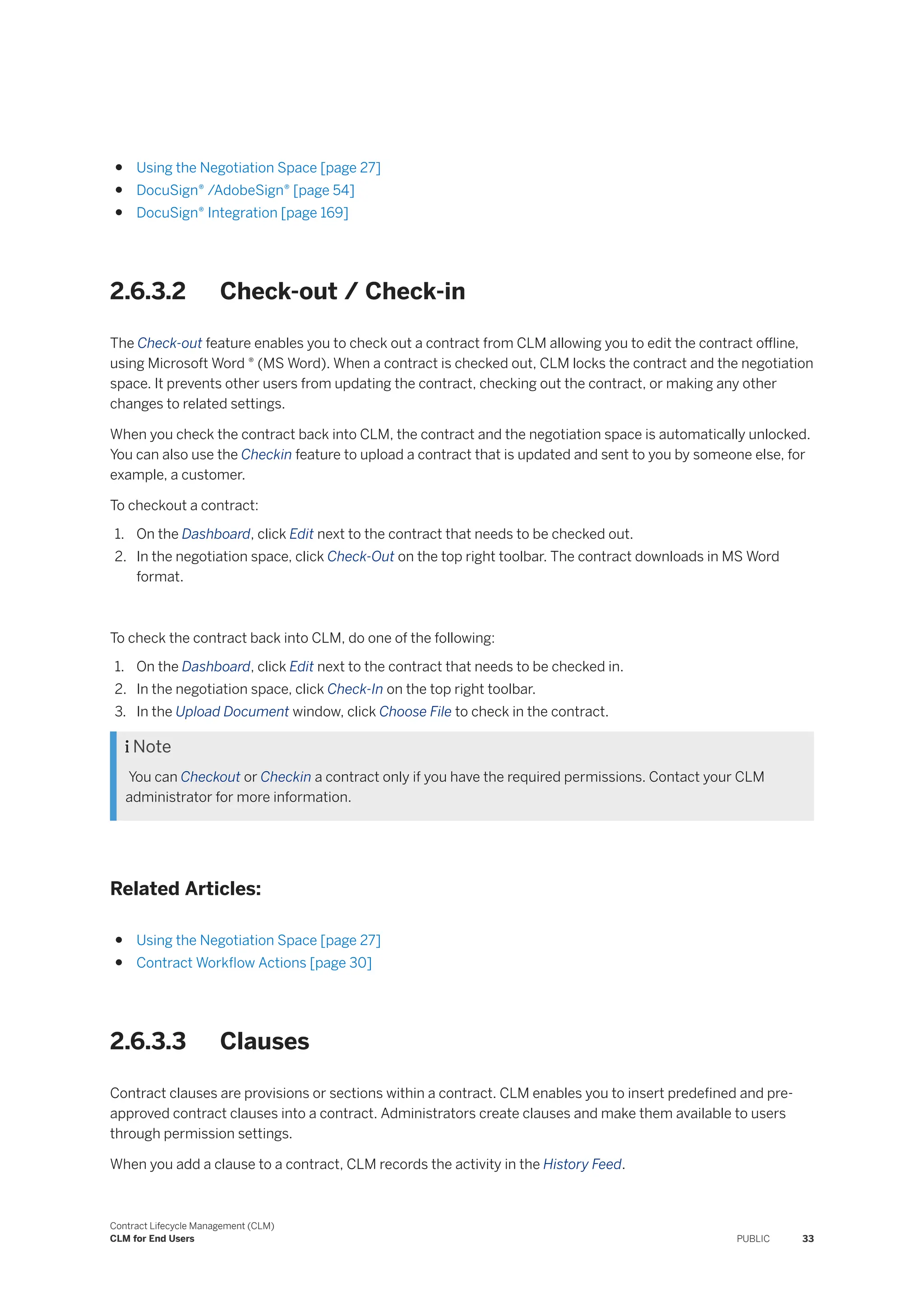 ● Using the Negotiation Space [page 27]
● DocuSign® /AdobeSign® [page 54]
● DocuSign® Integration [page 169]
2.6.3.2 Check-out / Check-in
The Check-out feature enables you to check out a contract from CLM allowing you to edit the contract offline,
using Microsoft Word ® (MS Word). When a contract is checked out, CLM locks the contract and the negotiation
space. It prevents other users from updating the contract, checking out the contract, or making any other
changes to related settings.
When you check the contract back into CLM, the contract and the negotiation space is automatically unlocked.
You can also use the Checkin feature to upload a contract that is updated and sent to you by someone else, for
example, a customer.
To checkout a contract:
1. On the Dashboard, click Edit next to the contract that needs to be checked out.
2. In the negotiation space, click Check-Out on the top right toolbar. The contract downloads in MS Word
format.
To check the contract back into CLM, do one of the following:
1. On the Dashboard, click Edit next to the contract that needs to be checked in.
2. In the negotiation space, click Check-In on the top right toolbar.
3. In the Upload Document window, click Choose File to check in the contract.
 Note
You can Checkout or Checkin a contract only if you have the required permissions. Contact your CLM
administrator for more information.
Related Articles:
● Using the Negotiation Space [page 27]
● Contract Workflow Actions [page 30]
2.6.3.3 Clauses
Contract clauses are provisions or sections within a contract. CLM enables you to insert predefined and pre-
approved contract clauses into a contract. Administrators create clauses and make them available to users
through permission settings.
When you add a clause to a contract, CLM records the activity in the History Feed.
Contract Lifecycle Management (CLM)
CLM for End Users PUBLIC 33
 