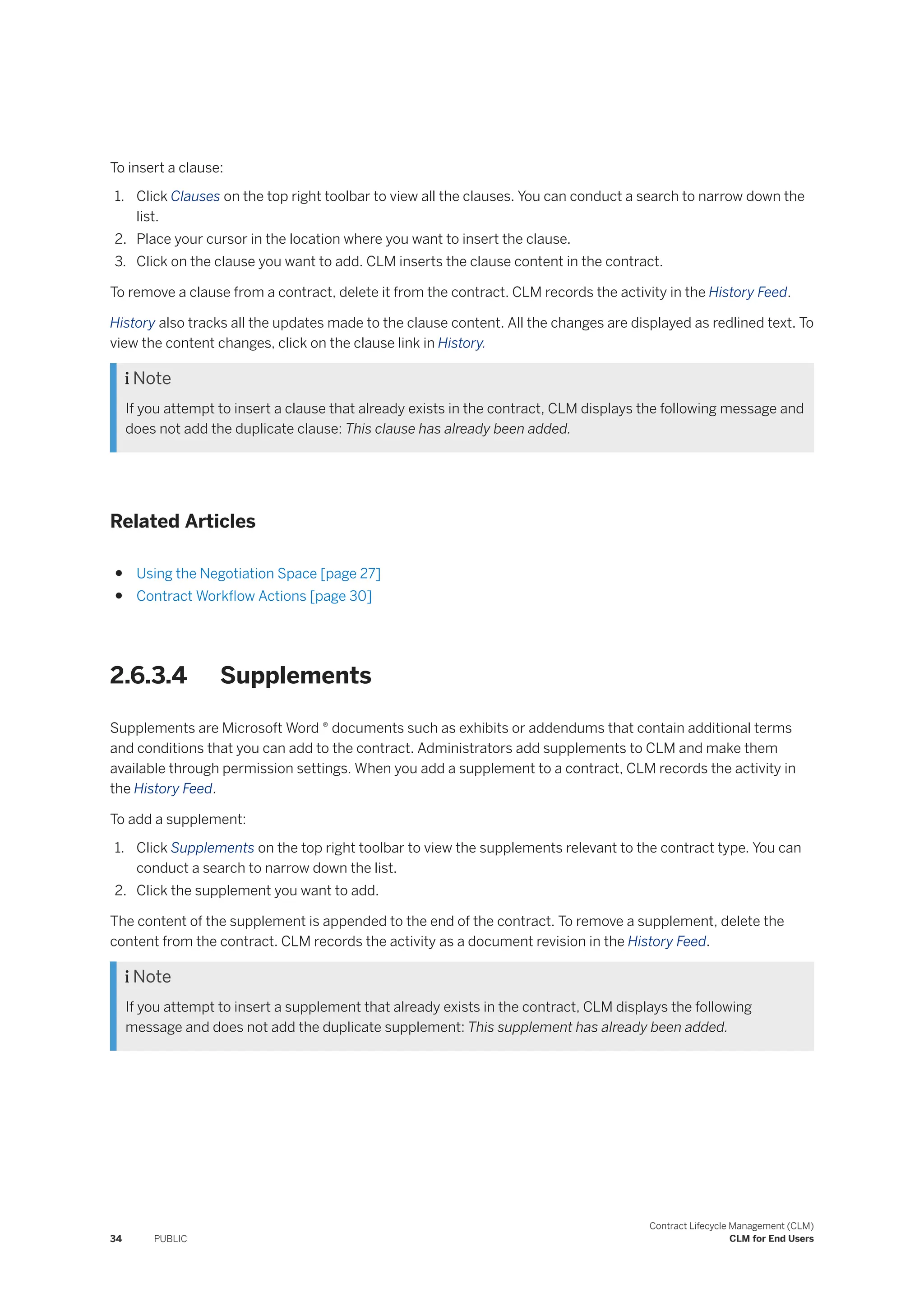 To insert a clause:
1. Click Clauses on the top right toolbar to view all the clauses. You can conduct a search to narrow down the
list.
2. Place your cursor in the location where you want to insert the clause.
3. Click on the clause you want to add. CLM inserts the clause content in the contract.
To remove a clause from a contract, delete it from the contract. CLM records the activity in the History Feed.
History also tracks all the updates made to the clause content. All the changes are displayed as redlined text. To
view the content changes, click on the clause link in History.
 Note
If you attempt to insert a clause that already exists in the contract, CLM displays the following message and
does not add the duplicate clause: This clause has already been added.
Related Articles
● Using the Negotiation Space [page 27]
● Contract Workflow Actions [page 30]
2.6.3.4 Supplements
Supplements are Microsoft Word ® documents such as exhibits or addendums that contain additional terms
and conditions that you can add to the contract. Administrators add supplements to CLM and make them
available through permission settings. When you add a supplement to a contract, CLM records the activity in
the History Feed.
To add a supplement:
1. Click Supplements on the top right toolbar to view the supplements relevant to the contract type. You can
conduct a search to narrow down the list.
2. Click the supplement you want to add.
The content of the supplement is appended to the end of the contract. To remove a supplement, delete the
content from the contract. CLM records the activity as a document revision in the History Feed.
 Note
If you attempt to insert a supplement that already exists in the contract, CLM displays the following
message and does not add the duplicate supplement: This supplement has already been added.
34 PUBLIC
Contract Lifecycle Management (CLM)
CLM for End Users
 