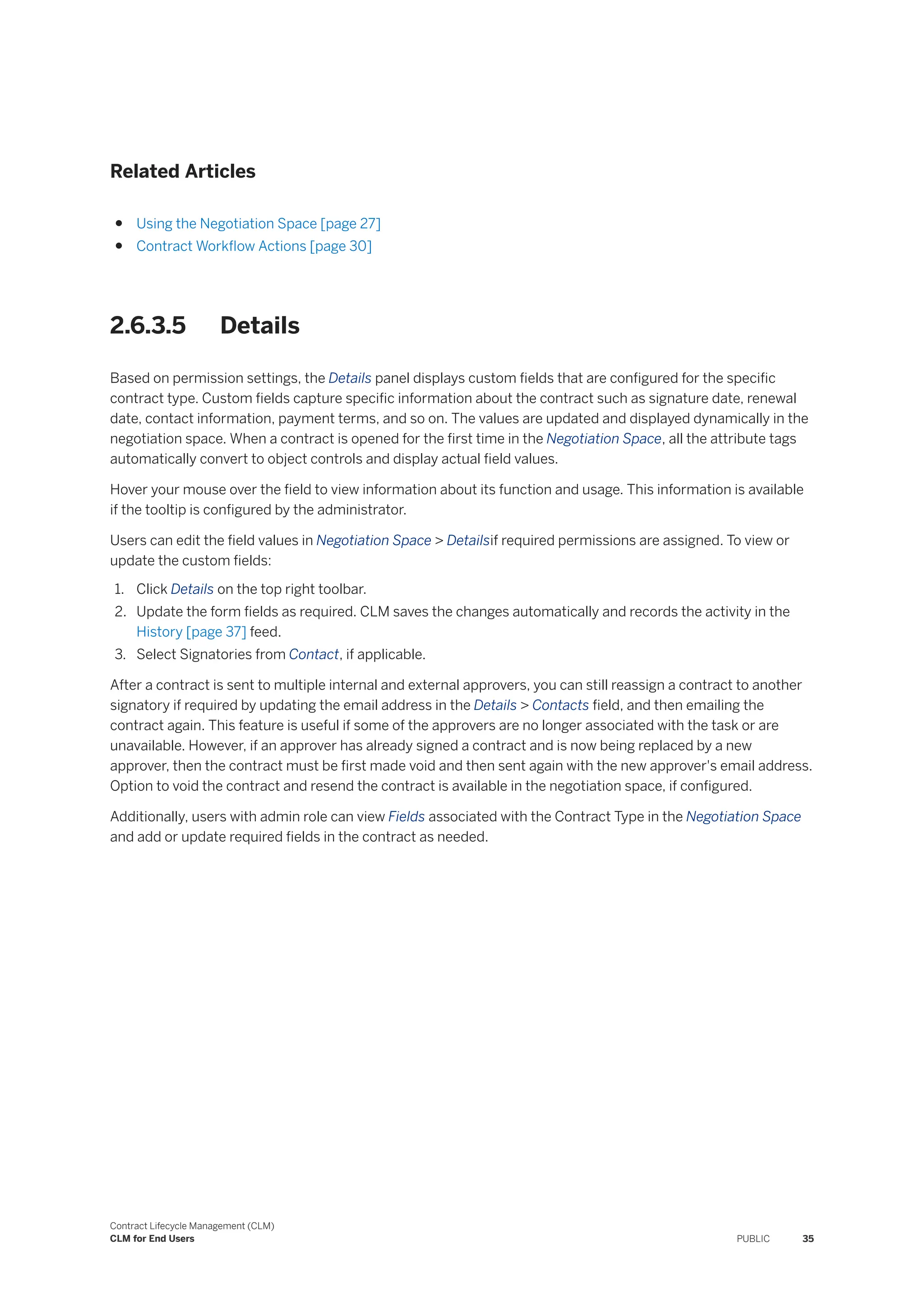 Related Articles
● Using the Negotiation Space [page 27]
● Contract Workflow Actions [page 30]
2.6.3.5 Details
Based on permission settings, the Details panel displays custom fields that are configured for the specific
contract type. Custom fields capture specific information about the contract such as signature date, renewal
date, contact information, payment terms, and so on. The values are updated and displayed dynamically in the
negotiation space. When a contract is opened for the first time in the Negotiation Space, all the attribute tags
automatically convert to object controls and display actual field values.
Hover your mouse over the field to view information about its function and usage. This information is available
if the tooltip is configured by the administrator.
Users can edit the field values in Negotiation Space > Detailsif required permissions are assigned. To view or
update the custom fields:
1. Click Details on the top right toolbar.
2. Update the form fields as required. CLM saves the changes automatically and records the activity in the
History [page 37] feed.
3. Select Signatories from Contact, if applicable.
After a contract is sent to multiple internal and external approvers, you can still reassign a contract to another
signatory if required by updating the email address in the Details > Contacts field, and then emailing the
contract again. This feature is useful if some of the approvers are no longer associated with the task or are
unavailable. However, if an approver has already signed a contract and is now being replaced by a new
approver, then the contract must be first made void and then sent again with the new approver's email address.
Option to void the contract and resend the contract is available in the negotiation space, if configured.
Additionally, users with admin role can view Fields associated with the Contract Type in the Negotiation Space
and add or update required fields in the contract as needed.
Contract Lifecycle Management (CLM)
CLM for End Users PUBLIC 35
 