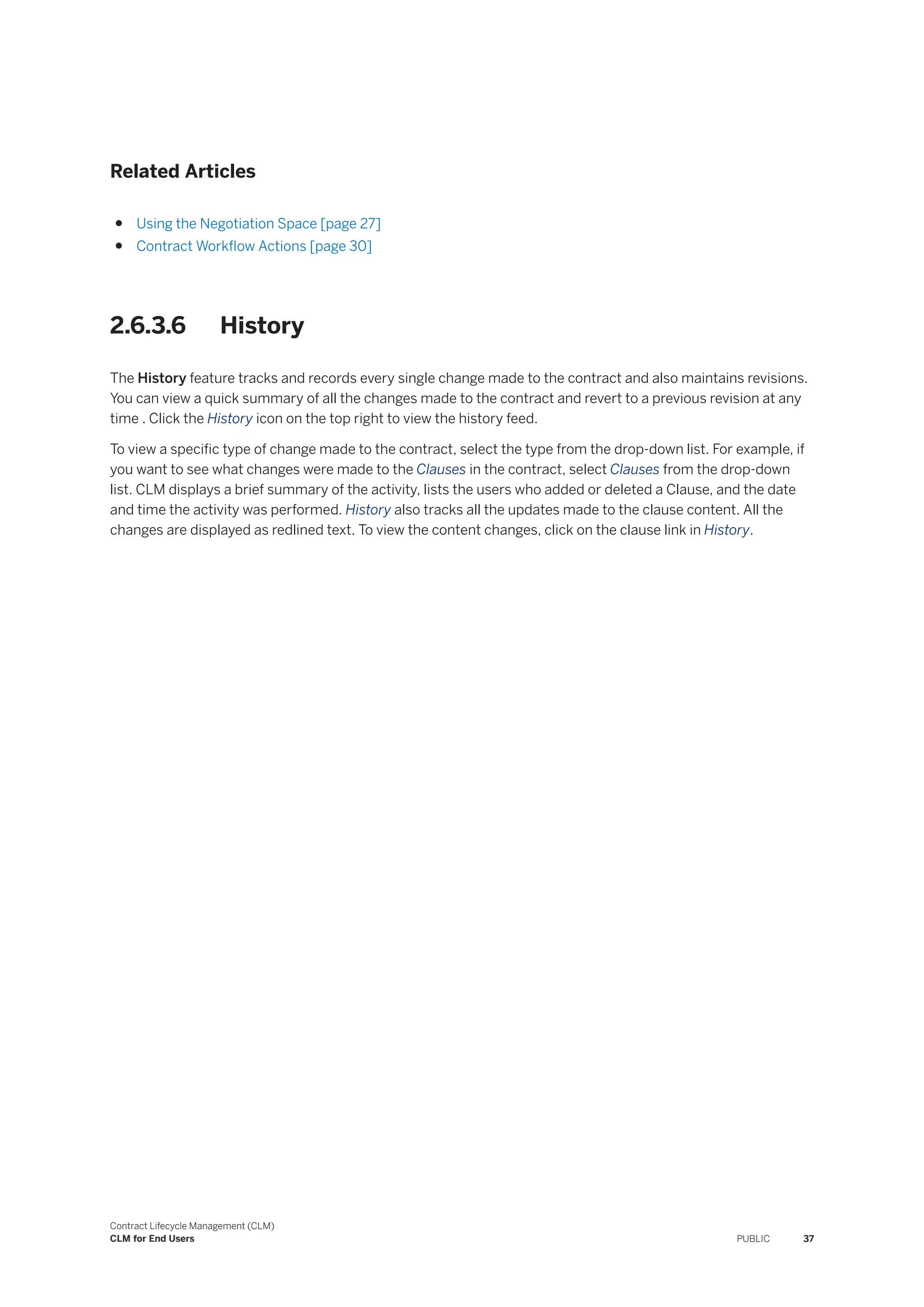 Related Articles
● Using the Negotiation Space [page 27]
● Contract Workflow Actions [page 30]
2.6.3.6 History
The History feature tracks and records every single change made to the contract and also maintains revisions.
You can view a quick summary of all the changes made to the contract and revert to a previous revision at any
time . Click the History icon on the top right to view the history feed.
To view a specific type of change made to the contract, select the type from the drop-down list. For example, if
you want to see what changes were made to the Clauses in the contract, select Clauses from the drop-down
list. CLM displays a brief summary of the activity, lists the users who added or deleted a Clause, and the date
and time the activity was performed. History also tracks all the updates made to the clause content. All the
changes are displayed as redlined text. To view the content changes, click on the clause link in History.
Contract Lifecycle Management (CLM)
CLM for End Users PUBLIC 37
 