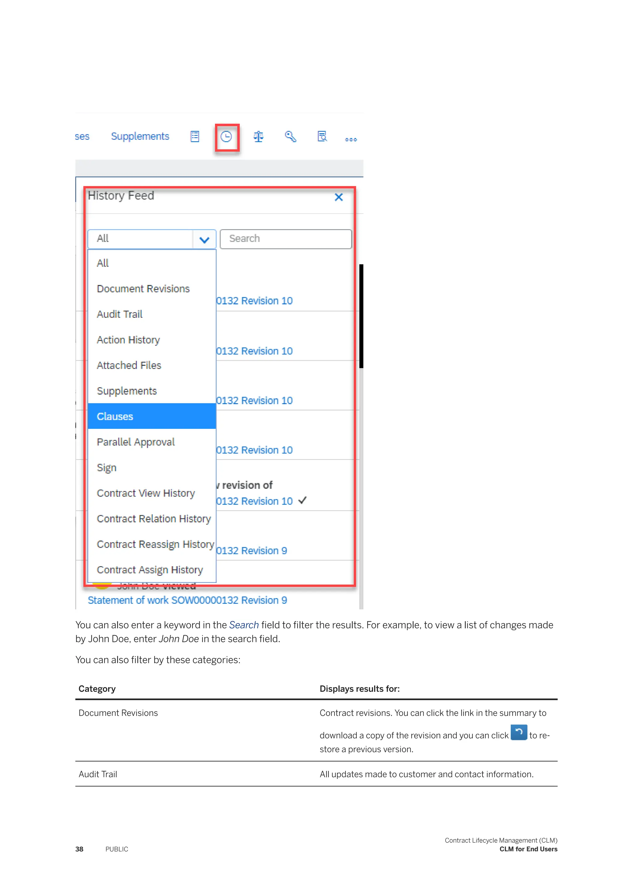 You can also enter a keyword in the Search field to filter the results. For example, to view a list of changes made
by John Doe, enter John Doe in the search field.
You can also filter by these categories:
Category Displays results for:
Document Revisions Contract revisions. You can click the link in the summary to
download a copy of the revision and you can click to re­
store a previous version.
Audit Trail All updates made to customer and contact information.
38 PUBLIC
Contract Lifecycle Management (CLM)
CLM for End Users
 