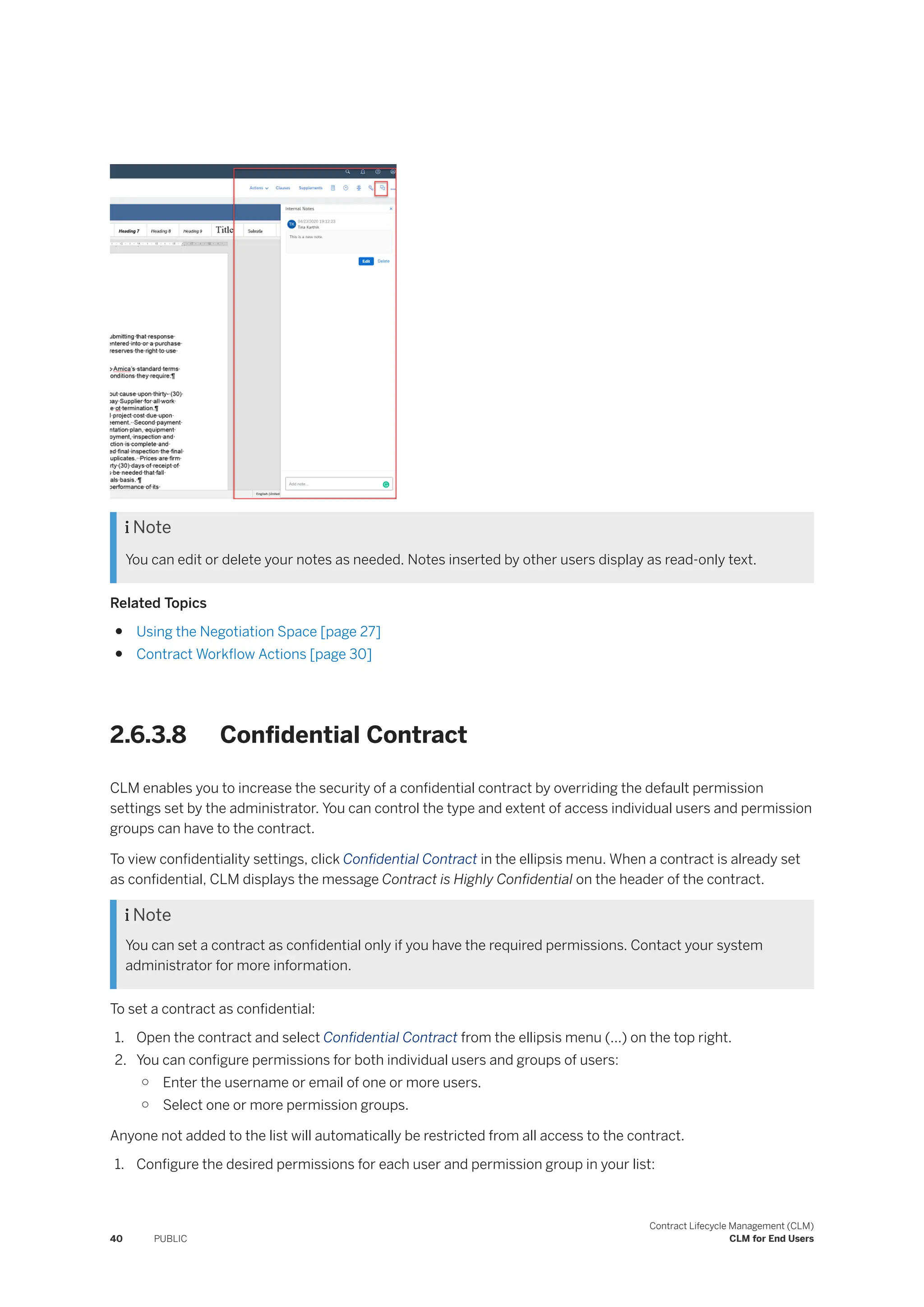  Note
You can edit or delete your notes as needed. Notes inserted by other users display as read-only text.
Related Topics
● Using the Negotiation Space [page 27]
● Contract Workflow Actions [page 30]
2.6.3.8 Confidential Contract
CLM enables you to increase the security of a confidential contract by overriding the default permission
settings set by the administrator. You can control the type and extent of access individual users and permission
groups can have to the contract.
To view confidentiality settings, click Confidential Contract in the ellipsis menu. When a contract is already set
as confidential, CLM displays the message Contract is Highly Confidential on the header of the contract.
 Note
You can set a contract as confidential only if you have the required permissions. Contact your system
administrator for more information.
To set a contract as confidential:
1. Open the contract and select Confidential Contract from the ellipsis menu (...) on the top right.
2. You can configure permissions for both individual users and groups of users:
○ Enter the username or email of one or more users.
○ Select one or more permission groups.
Anyone not added to the list will automatically be restricted from all access to the contract.
1. Configure the desired permissions for each user and permission group in your list:
40 PUBLIC
Contract Lifecycle Management (CLM)
CLM for End Users
 